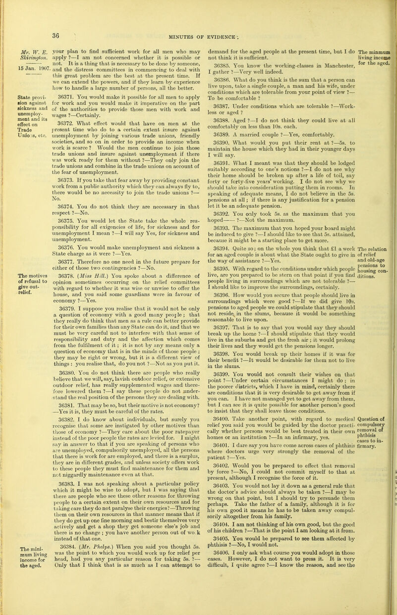 Mr. W. E. your plan to find sufficient work for aD men who may Skivinrjloti. apply ?—I am not concerned whether it is possible or — not. It is a thing that is necessary to be done by someone, 15 Jan. 1907. and the distress committees in commencing to deal with this great problem are the best at the present time. If we can extend the powers, and if they learn by experience how to handle a large number of persons, all the better. demand for the aged people at the present time, but I do The minmum living income for the aged. not think it is sufficient. 36385. You know the working-classes in Manchester State provi- aion against sickness and unemploy- ment and its effect on Trade Unions, etc. The motives of refusal to give out- relief. The mini- mum living income for the aged. 36371. You would make it possible for all men to apply for work and you would make it imperative on the part of the authorities to provide those men with work and wages ?—Certainly. 36372. What effect would that have on men at the present time who do to a certain extent insure against unemployment by joining various trade unions, friendly societies, and so on in order to provide an income when work is scarce ? Would the men continue to join those trade unions and insure against unemployment if there was work ready for them without ?—They only join the trade unions and combine in the trade unions on account of the fear of unemployment. 36373. If you take that fear away by providing constant work from a public authority which they can always fly to, there would be no necessity to join the trade unions ?— No. 36374. You do not think they are necessary in that respect ?—No. 36375. You would let the State take the whole res- ponsibiUty for all exigencies of life, for sickness and for ■unemployment I mean ?—-I will say Yes, for sickness and unemployment. 36376. You would make unemplojrment and sickness a State charge as it were ?—-Yes. 36377. Therefore no one need in the future prepare for either of those two contingencies ?—No. 36378. {Miss Hill.) You spoke about a difference of opinion sometimes occurring on the relief committees with regard to whether it was wise or un\vise to oiier the house, and you said some guardians were in favour of economy ?—Yes. 36379. I suppose you realise that it would not be only a question of economy with a good many peojle ; that they really do think that men as a rule can better provide for their own families than any State can do it, and that we must be very careful not to interfere with that sense of responsibility and duty and the affection which comes from the fulfilment of it; it is not by any means only a question of economy that is in the minds of those people ; they may be right or wrong, but it is a different view of things : you realise that, do you not ?—Not as you put it. 36380. You do not think there are people who really beHeve that we will, say, lavish outdoor rehef, or extensive outdoor relief, has really supplemented wages and there- fore lowered them ?—I say these people do not .under- stand the real position of the persons they are dealing with. 36381. That may be so, but their motive is not economy? —Yes it is, they must be careful of the rates. 36382. I do know about individuals, but surely you recognise that some are instigated by other motives than those of economy ?—They care about the poor ratepayer instead of the poor people the rates are levied for. I might say in answer to that if you are speaking of persons who are imemploj^ed, compulsorily imemployed, all the persons that there is work for are employed, and there is a surplus, they are in different grades, and unless society offers work to these people they must fuid maintenance for them and not niggardly maintenance even at that. 36383. I was not speaking about a particular policy which it might be wise to adopt, but I was sajdng that there are people who see these other reasons for throwing people to a certain extent on their own resources and for taking care they do not paralyse their energies?—Throwing them on their own resources in that manner means that if they do get up one fine morning and bestir themselves very actively and get a shop they get someone else's job and there is no change; you have another person out of wo. k instead of that one. 36384. {Mr. Phelps.) When you said you thought 5s. was the point to which you would work up for relief per head, had you any particular reason for taking 5s. ?— Only that I think that is as much as I can attempt to I gather ?—Very well indeed. 36386. What do you think is the sum that a person can live upon, take a single couple, a man and his wife, under conditions which are tolerable from your point of view ?— To be comfortable ? 36387. Under conditions which are tolerable ?—Work- less or aged ? 36388. Aged ?—I do not think they could live at all comfortably on less than 10s. each. 36389. A married couple ?—Yes, comfortably. 36390. What would you put their rent at ?—5s. to maintain the house which they had in their yoimger days I will say. 36391. What I meant was that they should be lodged suitably according to one's notions ?—I do not see why their home should be broken up after a life of toil, say forty or forty-five years' working. I do not see why we should take into consideration putting them ia rooms. In speaking of adequate means, I do not believe in the 5s. pensions at all; if there is any justification for a pension let it be an adequate pension. 36392. You only took 5s. as the maximum that you hoped ?—Not the maximum. 36393. The maximum that you. hoped your board might be induced to give ?—I should like to see that 5s. attained, because it might be a starting place to get more. 36394. Quite so; on the whole you think that £1 a week The relation for an aged couple is about what the State ought to give in of relief the way of assistance ?—Yes. and old-age 36395. With regard to the conditions under which people hoMing^con- live, are you prepared to be stern on that point if you find ditions. people living in surroundings M'hich are not tolerable ?— I should like to improve the surroundings, certainl}'. 36396. How would yon secure that people should live in surroundings which were good ?—If we did give 10.?. pensions to aged people we could stipulate that they should not resides^ in the slums, because it wotdd be something reasonable to live upon. 36397. That is to say that you would say they should break up the home ?—I should stipulate that they would live in the suburbs and get the fresh air ; it would prolong their lives and they would get the pensions longer. 36398. You would break up their homes if it was for their benefit ?—It would be desirable for them not to live in the slums. 36399. You would not consult their wishes on that poiat ?—Under certain circumstances I might do ; in the poorer districts, which I have in mind, certainly there are conditions that it is very desirable to get away from if you can. I have not managed yet to get away from them, but I can see it is quite possible for another person's good to insist that they shall leave those conditions. 36400. Take another point, with regard to medical Question of relief you said you would be guided by the doctor practi- compulsory cally whether persons would be best treated in their own removal of homes or an institution ?—In an infirmary, yes. phthisis _ cases to m- 36401. I dare say you have come across cases of phthisis firmary. where doctors urge very strongly the removal of the patient ?■—Yes. 36402. Would you be prepared to effect that removal by force ?—No, I could not commit myself to that at present, although I recognise the force of it. 36403. You would not lay it down as a general rule that the doctor's advice should always be taken ?—I may be ■RTong on that point, but I should try to persuade them perhaps. Take the father of a family, although it is for his o^vn good it means he has to be taken away compul- sorily altogether from his family. 36404. I am not thinking of his own good, but the good of his children ?—That is the point I am looking at it from. 36405. You would be prepared to see them affected by phthisis 7—No, I would not. 36406. I only ask what coui'se you would adopt in those cases. However, I do not want to press it. It is very difficult, I quite agree ?—I know the reason, and seethe f I !