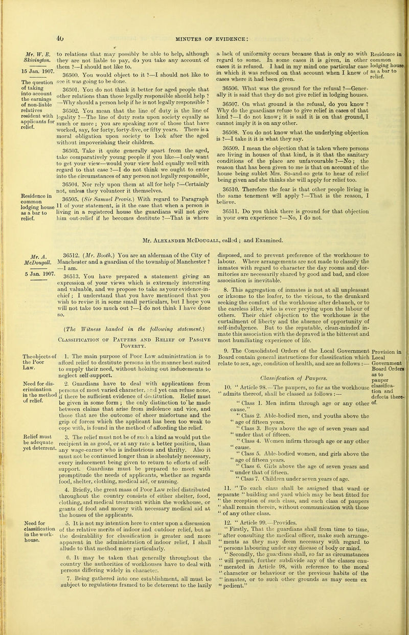 Mr. W. E. Skivington. 15 Jan. 1907. The question of taking into account the earnings of non-liable relatives resident with applicants for relief. Residence in common lodging house as a bar to relief. to relations that may possibly be able to help, although they are not liable to pay, do yo\i take any account of them ?—I should not like to. 36500. You would object to it ?—I should not like to see it was going to be done. 36501. You do not think it better for aged people that other relations than those legally responsible should help ? —Why should a person help if he is not legally responsible ? 38502. You mean that the line of duty is the line of legality ?—The line of duty rests upon society equally as much or more ; you are speaking now of those that have worked, say, for forty, forty-five, or fifty j'ears. There is a moral obligation upon society to look after the aged T/ithout impoverishing their children. 36503. Take it quite generally apart from the aged, take comparatively young people if you like—I only want to get your view—would your view hold equally well with regard to that case ?—I do not think we ought to enter into the circumstances of any person not legally responsible. 36504. Nor rely upon them at all for help ?—Certainly not, unless they volunteer it themselves. 36505. [Sir Samuel Provis.) With regard to Paragraph 11 of yoiir statement, is it the case that when a person is living in a registered house the guardians will not give him out-relief if he becomes destitute ?—That is where a lack of uniformity occurs because that is only so with Residence in regard to some. In some cases it is given, in other common eases it is refused. I had in my mind one particular case lodging house in which it was refused on that account when I knew of *° cases where it had been given. 36506. What was the ground for the refusal ?—Gener- ally it is said that they do not give relief in lodging houses. 36507. On what ground is the refusal, do you know ? Why do the guardians refuse to give relief in cases of that kind ?—I do not know; it is said it is on that ground, I cannot imply it is on any other. 36508. You do not know what the underlying objection is ?—I take it it is what they say. 36509. I mean the objection that is taken where persons are living in houses of that kind, is it that the sanitary conditions of the place are unfavourable ?—No ; the reason that has been given to me is that on account of the house being sublet Mrs. So-and-so gets to hear of relief being given and she thinks she will apply for relief too. 36510. Therefore the fear is that other people living in the same tenement will apply ?—That is the reason, I believe. 36511. Do you think there is ground for that objection in your own experience ?—No, I do not. relief. Mr. Alexander McDotjgali., called ; and Examined. Mr. A. McDougall. 5 Jan. 1907. The objects of the Poor Law. Need for dis- crimination in the method of relief. Relief must be adequate yet deterrent. Need for classification in the work- house. 36512. {Mr. Booth.) You are an alderman of the City of Manchester and a guardian of the township of Manchester ? —I am. 36513. You have prepared a statement giving an expression of your views which is extremely interesting and valuable, and we propose to take as your evidence-in- chief ; I understand that you have mentioned that you wish to revise it in some small particulars, but I hope you will not take too much out 1—I do not think I have done {The Witness handed in the following statement.) Classieicatioit of Paoters and Relief of Passive Poverty. 1. The main purpose of Poor Law administration is to afford relief to destitute persons in the manner best suited to supply their need, without holaing out inducements to neglect self-support. 2. Guardians have to deal with applications from persons of most varied character, rir.d yet can refuse none, if there be sufficient evidence of destitution. Relief must be given in some form; the only distinction to'be made between claims that arise from indolence and vice, and those that are the outcome of sheer misfortxme and the grip of forces which the applicant has been too weak to cope with, is found in the method of affording the relief. 3. The relief must not be of such a kind as would put the recipient in as good, or at any rate a better position, than any wage-earner who is industrious and thrifty. Also it must not be continued longer than is absolutely necessary, every inducement being given to return to efforts of self- support. Guardians must be prepared to meet with promptitude the needs of applicants, whether as regards food, shelter, clothing, medical aid, or nursing. 4. Briefly, the great mass of Poor Law relief distributed throughout the country consists of either shelter, food, clothing, and medical treatment within the workhouse, or grants of food and money with necessary medical aid at the houses of the applicants. 5. It is not my intention here to enter upon a discussion of the relative merits of indoor and outdoor relief, but as the desirablility for classification is greater and more apparent in the administration of indoor relief, I shall allude to that method more particularly. 6. It may be taken that generally throughout the country the authorities of workhouses have to deal with persons differing widely in character. 7. Being gathered into one establishment, all must be subject to regulations framed to be deterrent to the lazily disposed, and to prevent preference of the workhouse to labour. Where arrangements are not made to classify the inmates with regard to character the day rooms and dor- mitories are necessarily shared by good and bad, and close association is inevitable. 8. This aggregation of inmates is not at aU unpleasant or irksome to the loafer, to the vicious, to the drunkard seeking the comfort of the workhouse after debauch, or to the careless idler, who is ever preying upon the labour of others. Their chief objection to the workhouse is the curtailment of liberty and the absence of opportunity of self-indulgence. But to the reputable, clean-minded in- mate this association with the depraved is the bitterest and most humiliating experience of life. 9. The Consolidated Orders of the Local Government Board contain general instructions for classification which relate to sex, age, condition of health, and are as follows :— Classification of Paupers. 10.  Article 98.—The paupers, so far as the workhouse  admits thereof, shall be classed as follows :—  Class 1. Men infirm through age or any other cause.  Class 2. Able-bodied men, and youths above the  age of fifteen years.  Class 3. Boys above the age of seven years and  under that of fifteen.  Class 4. Women infirm through age or any other  cause.  Class 5. Able-bodied women, and girls above the  age of fifteen years.  Class 6. Girls above the age of seven years and  under that of fifteen.  Class 7. Children under seven years of age. 11. To each class shall be assigned that ward or separate  building and yard which maj^ be best fitted for  the reception of such class, and each class of paupers  shall remain therein, without communication with those  of any other class. 12.  Article 99.—Provides.  Firstly, That the guardians shall from time to time,  after consulting the medical officer, make such arrange-  ments as they may deem necessary with regard to  persons labouring under any disease of body or mind.  Secondly, the guardians shall, so far as circumstances  will permit, further subdivide any of the classes enu-  merated in Article 98, with reference to the moral  character or behaviour or the previous habits of the  inmates, or to such other grounds as may seem ex pedient. Provision in Local Government Board Orderi as to pauper classifica- tion and defects there- of. I