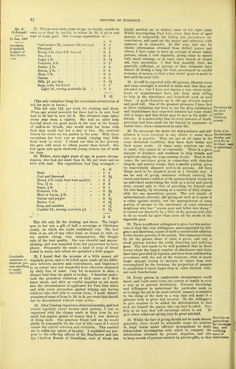 Mr. A. McDougall. 15 Jan. 190T 27. Wiuow over sixty j-ears of age, no family, unable to earn more than Is. weekly, to whom 2s. 6d. is given and rent of zoom paid. Her average expenditur; is :— Specimen household budgets of Marihestei poor. .s. d. Coal (winter 7d., summer 3d.) average 0 5 Firewood - 0 1 Bread, 4 lb. (two 2 lb. loaves) - 0 4 Tea, 2 oz. - 0 3 Sugar 1 lb. - 0 If Potatoes, 5 lb. - 0 3 Butter, 1 lb. .... - 0 4 Bacon, ^ lb. - 0 3 Meat, 1 lb. - 0 6 Onions - 0 1 Milk, ^d. per day - - - . - 0 3^ Soap, soda, blaeklead - 0 3 Light Id., sewing materials Id. - 0 O 3 4i (The only variation being the occasional substitution of fish for meat or bacon.) This left only Ifd. per week for clothing and shoes. When any actual necessity for these had to be met, food had to be less to save for it. She obtained some calico every year from a charity. She had no other help beyond about ten good meals in the year at the houses of well-to-do friends, who would send her home with food that would last her a day or two. She received tickets for about six tea parties in the year. With these exceptions her food was as stated, varying very little from week to week. I found out that of her poverty she gave odd meals to others poorer than herself. She had again and again sheltered young women out of work for days. 28. Widow, sixty-eight years of age, in poorer circum- stances, who had not more than 3s. 9d. per week and no be'p with rent. Her expenditure had long averaged:— s. d. Rent ...... - 1 3 Coal and firewood - 0 3i Bread, 4 lb. (only buys best quality) - 0 5 Tea, If oz. ..... - 0 3 Sugar, ^ lb. - 0 1 Potatoes, 5 lb. - 0 Meat or bacon, ^ lb. - 0 3 Onion.=! and pepper - 0 u Butter, 5 oz. - 0 Soap and sundries . 0 n Candles Id., sewing materials |d. - - 0 3 6 This left only 3d. for clothing and shoes. The bright spot to her was a gift of half a sovereign at Christmas, yearly, on which she could confidently rely. She had little or no aid of any other kind, no houses to visit, no tea parties (being very independent). She bought only of the best quaUty. She was cheerful and uncom- plaining, and was supposed from her appearance to have plenty. Frequently she made a kind of soup of bread boiled in water, into which she sprinkled a little pepper. Charitable 29. I found that the promise of a little money aid assistance to regularly given, and to be relied upon, made all the differ- destitute per- q^qq between anxiety and contentment, and brightened sons unwilling extent that was wonderful hves otherwise darkened for^rdief daily fear of want. Care for to-morrow is often a sharper trial than the pinch of to-day. I therefore under- took the periodical visitation of such cases as I then knew about, and after as careful inquiries as are made into the circumstances of apphcants for Poor Law rehef, and with every precaution against helping any having relatives who were able to sustain them, I made definite promises of sums of from Is. 3d. to 3s. per week that should not be discontinued without some notice. 30. After I had an experience of several months, ajid had visited regularly about twenty such persons, I was so impressed with the change made in their lives by my small but regular grants of money that I was desirous of doing more. One generous friend told me he would gladly be responsible for the cost of fifty cases if I would ensure the careful selection and visitation. This enabled me to widen my sphere of inquiry. I explained my pur- pose to the reUeving officers of the Manchester and also tbe Chorlton Boards of Guajdjams, each of whom has Provision by the poor against burial ex- penses. Evils of in- discriminate charity and need for in- dividual care of individual poor. kindly assisted me in finding cases of the right kind. W^hilst investigating Poor Law cases, they hear of aged persons of respectable life falling into necessitous cir- cumstances, and send me the names and addresses with opinions as to character. In this wa.y, and also by similar information obtained from district nurses and others, I have come to have an average of about eighty persons, whom I visit regularly, giving sums to ensure with small earnings, or in some cases church or chapel aid, bare necessities. I find that monthly visits are generally sufficient, as persons of that character have almost all during a long life been accustomed to careful economy of money, so that a four weeks' grant is made to last until the next visit. 31. As will be expected with old persons, illnesses occur and some oversight is needed to make sure that they are attended to ; but I have not known a case where neigh- bours or acquaintances have not been most willing to help in the attendance and household -ivork at such times. A e;ood character up to old age attracts respect and good will. One of the greatest pleasures I have had in these visitations has been to see the deep satisfaction and thankfulness that expected sickness has come whilst still at home, and that death may be met in the midst of friends. It is noteworthy that in every instance of death, provision had been made for the funeral by payments to burial clubs, often commenced in early life. 32. To encourage the desire for independence and self- reliance is rucst essential in any efforts to assist those who are in poverty. They are not at all times in the same distressed condition, they have their better and their worse weeks. At times some relatives are able to assist, who cannot do so constantly. There is a great amount of kindness and readiness to help friends and neighbours among the \vage-earning classes. Next to this comes the ass stance given in connection with churches chapels, and mission rooms, then a smaller portion given by benevolently disposed well-to-do persons. All these things need to be inquired about in a friendly vj&y. I see no way of giving assistance without iowerijig the status and moral condition of the persons helped except by an individual imdertaking the work as a social and sacred duty, second only to that of providing for himself and his own family, by becoming as a matter of duty respon- sible for one necessitous person. The evil results of indiscriminate, slovenly', idle giving are such as to make it a crime against society, but the appropriation of some portion of income to the sustenance of some esteemed neighbour who has  waxen poor and fallen into decay  if carried out discreetly bj' a tithe of the persons well able to do so would far more than meet all the needs of the reputable poor. 33. There is sufficient willingness to give, but the misfor- tune is that this very willingness, unaccompanied by dili- gence and discretion, causes of itself a considerable addition to the chronic poverty of the nation. The clamorous obtain by far the greater share of what is given, and only a small portion reaches the really deserving and suffering p«x)r. The fact needs to be well pondered that in those towns where the largest number of almshouses and doles have been provided by legacies, and have been continued in accordance with the will of the testators, often of much larger amount (owing to increase of value) than ever contemplated by the testators, the proportion of paupers to population is much larger than in other districts with- out such benefactions. 34. Every person in comfortable circumstances could know, and could assist some one person or family in such a way as to prevent destitution. Personal knowledge and willingness to understand the particular need, so as to shape the aid in the most suitable manner, is essential to the doing of the duty in a way that will make it a pleasure both to giver and receiver. To the wiUingness to give reauires to be added the determination to find each for himself the person who can best be aided. Give help in no way that will encourage others to ask. To give where others are giving may do great mischief. 35. Whilst the fact of giving should not be made known ^^^^3/^^^ generally, there would be admirable scope for societies juvestiga- in large towns under efficient management to make ^.j^g ^nd independent investigation with Avhich to compare the verifying information obtained by private inquiries, and also cases of _ to keep records of persons assisted by private gifts, so that deetitution.