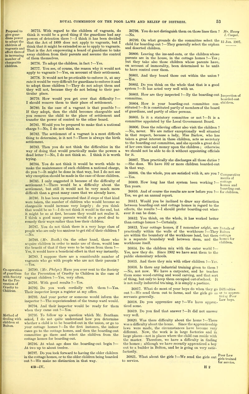 Proposal to give guar- dians power to adopt the children of vagrants and effect thereof in increasing number of chargeable children. 36775. With regard to the children of vagrants, do think it would be a good thing if the guardians had any powers of detention there ?—I think it has been decided that the Act of 1899 does not apply to vagrants, but I think that it might be extended so as to apply to vagrants. That is the Act empowering a board of guardians to take away children from their parents and assume the control of them themselves. 36776. To adopt the children, in fact ?—Yes. 36777. You see, of course, the reason why it would not apply to vagrants ?—Yes, on accoimt of their settlement. 36778. It would not be practicable to enforce it, at any rate it would be very difficult for guardians to enforce it and to adopt those children ?—-They do not adopt them and they will not, because they do not belong to their par- ticular place. 36779. How would you get over that difficulty ?— 1 should remove them to their place of settlement. 36780. In the case of a vagrant is that possible ?— If they adopt, then the child becomes chargeable and you remove the child to the place of settlement and transfer the power of control to the other board. 36781. Would you be prepared to make that a national charge ?—No, I do not think so. 36782. The settlement of a vagrant is a most difficult thing to determine, is it not ?—There is always the birth settlement. 36783. Then you do not think the difficulties in the way of doing that would practically make the powers a dead letter ?—No, I do not think so. I think it is worth trying. 36784. You do not think it would be worth while to make the maintenance of such children a national charge, do you ?—It might be done in that way, but I do not see why exception should be made in the case of those children. 36785. I only suggested it because of the difficulty of settlement ?—There would be a difficulty about the settlement, but still it would not be very much more difficult than a great many cases that we already have. 36786. It has been represented that if steps of that kind were taken, the number of children who would become so chargeable would increase very largely; do you think that would be so ?—I do not think it would in the end, but it might be so at first, because they would not reab'se it. I think a good many parents would do a good deal to remedy their ways rather than lose their children. 36787. You do not think there is a very large class of people who are only too anxious to get rid of their children ? —No. 36788. (3Ir. Booth.) On the other hand, those who acquire children in order to make use of them, would lose the benefit of that if they v/ere to be taken from them ?— Yes, it would have a beneficial effect in that way instantly. 36789. I suppose there are a considerable number of , vagrants who go with people who are not their parents ? —Yes. 36790. {Mr. Phelps.) Have you ever sent to the Society for the Prevention of Cruelty to Children in the case of vagrant children ?—Yes, very often. 36791. With good results ?—Yes. 36792. Do you work cordially with them ?—Yes. Their inspector keeps a register at my office. 36793. And j^our porter or someone would inform the inspector ?—The superintendent of the tramp ward would. 36794. And their inspector would be ready for them when they came out ?—Yes. 36795. To follow up a question which Mr. Bentham asked, I do not quite understand how you determine whether a child is to be boarded-out in the union, or go to your cottage homes ?—In the first instance, the indoor cases go to the cottage homes, and then the boarding-out committee go there and select the children from the cottage homes for boarding-out. 36796. At what age does the boarding-out begin ?— At two up to about twelve. 36797. Do you look forward to having the older children in the cottage homes, or to the older children being boarded out ?—We make no distinction in that way. 429-IV. 36798. You do not distinguish them on those Unes then ? Mr. Henry -No. /. Cooper. 36799. On what grounds do the committee select the jg j.^^ ^^Qy child for boarding-out ?—They generally select the orphan ' and deserted children. 36800. Leaving the ins-and-outs, or the children whose parents are in the house, in the cottage homes ?—Yes ; but they take also those children whose parents have, on account of immorahty, been determined to be unfit to have control over them. 36801. And they board those out within the union ? —Yes. 36802. Do you think on the whole that that is a good system ?—It has acted very well with us. 36803. How are they inspected ?—By the boarding-out inspection of committee. boarded-out 36804. How is your boarding-out committee con- stituted ?—It is constituted partly of members of the board of guardians, and partly of other persons. 36805. Is it a statutory committee or not ?—It is a committee appointed by the Local Goverimient Board. 36806. Does the reheving ofiicer also visit the children ? —No, never. We are rather exceptionally well situated in that respect, because a lady. Miss Barlow, who has taken a great interest in these children, acts as secretary to the boarding-out committee, and she spends a great deal of her own time and money upon the children ; otherwise we should not be able to do it without appointing officials for it. 36807. Then practically she discharges all those duties ? —She does. We have 102 or more children boarded-out in that way. 36808. On the whole, you are satisfied with it, are you ? —Yes. children. boarding-out. for children. Comparative merits of 36809. How long has that system been working ?— cottage Ten years. homes and 36810. And of course the results are now before you ? Yes, we get an annual report. 36811. Would you be inclined to draw any distinction between boarding-out and cottage homes in regard to the effects, the results ?—I should prefer boarding-out wher- ever it can be done. 36812. You think, on the whole, it has worked better than cottage homes ?—Certainly. 36813. Your cottage homes, if I remember aright, are Details of practically within the walls of the workhouse ?—They BoUoti are veithin the boundary of the workhouse land, but there cottage is a separate boundary wall between them, and the homes for- workhouse itself. children.. 36814. Do the childi-en mix with the outer world ?— Yes, now they do. Since 1902 we have sent them to the public elementary schools. 36815. And there they mix with other children ?—Yes. 36816. Is there any industrial training given to them ? —No, not now. We have a carpenter, and he teaches them some wood-cutting and wood carving, and that sort of thing, but only to keep them occupied out of school. It is not really industrial training, it is simply a pastime. 36817. What do most of your boys do when they go Difficulties out ?—We send them out to farms, and the girls go as as to appren- servants generally. 36818. Do you apprentice any ?—We have appren- ticed some. ticiag Poor Law boys. 36819. Do you find that answer ?—It did not answer very well. 36820. Was there difficulty about the home ?—There was a difficulty about the home. Since the apprenticeship laws were made, the circumstances have become very different. Now, the work is in large factories and in large places—not in places where the child can reside with the master. Therefore, we have a difficulty in finding the homes ; although we have recently apprenticed a boy out to a builder in Bolton, and he is going on very satis- factorily. 36821. What about the girls ?—We send the girls out P°o''^I^aw , . ° ° girls tramed to service. ? „ „„ • tor service. H 2