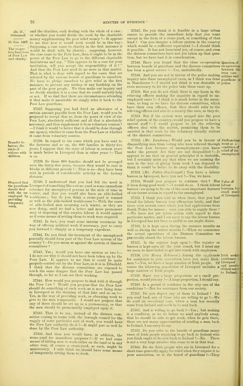 Mr. IF. ■ Orisewood. 21 Jan. 1907. The respeo  tive functions of Poor Law :uul charity. Transfer to factory dis- tricts of widows with children. Proposal that the guardians should deal with the un- employed by providing temporary work. and the charities, each dealing with the whole of a case ; or whether you v.'ould divide the work by the charitable money supplementing the poor relief money ?—It appears to me that how it would work would be in this waj': Supposing a case came to charity in the first instance it would be dealt with by charity ; supposing, however, the case came to the Poor Law,, then it ought to be in the power of the Poor Law to go to the different charitable institutions and say,  This appears to be a case for your institution, will you accept the responsibility of it ?  And then the Poor Law need do no more in that matter. That is what is done vnih regard to the cases that are referred by the various boards of guardians to ourselves. We have to pledge ourselves to give relief in the first instance, to prevent any mLshap or any hardship on the part of the poor people. We then make our inquiry and we decide whether it is a case that we could suitably help or not. If we find that there are circumstances attending it that make it unsuitable we simply refer it back to the Poor Law guardians. 37337. Supposing you had fixed an allowance of a certain amoxmt payable from the Poor Law, would you be prepared to accept that as, from the point of view of the Poor Law, absolutely sufficient and all that is absolutely necessary, and then sujDplement it from voluntary sources ? —I think it would be better that it should be done through one agency, whether it came from the Poor Law or whether it came from voluntary sources. 37338. In regard to the cases which you have sent to the factories and so on, the 600 families in thirty-five years, I suppose that the state of labour in certain years is much better in Liverpool than in other years ?—That is so. 37339. So these 600 families should not be averaged over the thirty-five years, because they would be sent in blocks at different periods ?—That is so—they have been sent in periods of considerable activity in the factory districts. 37340. I understood that you had felt the need in Liverpool of something Kke a stone-yard or some immediate reference for unemployed persons at the nick of time in winter, and that you would also have an able-bodied workhouse ; but do you think a stone-yard is wanted as well as the able-bodied workhouses ?—With the cases of able-bodied men recurring each winter, as they are now doing, until we find a better and more permanent may of disposing of this surplus labour it would appear as if some means of setting them to work were required. 37341. In fact, you want some interim treatment by way of offering artificial work if necessary, just to carry you forward ?—Simply as a temporary expedient. 37342. Do you think the treatment of the unemployed generally should form part of the Poor Law system of the country ?—Do you mean as against the system of distress committees ? 37343. Yes ; would you have one system or two ?— I do not see why it should not have been taken up by the Poor Law. It appears to me that it could be quite properly carried out by the Poor Law, as it is in Elberfeld. I think that the distress committees are exposed to much the same dangers that the Poor Law has passed through, so far as I can see their working. 37344. How would you propose to deal with it through the Poor Law ? Would you propose that the Poor Law should do something of such work as is now being done in Liverpool in the draining of that lake and so on ? Yes, in the way of providing Avork, or obtaining work to give to the men temporarily. I would not propose that any of these should be set up as a permanency, or that the men should be permanently employed upon it. 37345. That is to say, instead of the distress com- mittee coming to terms with the borough council for the supply of some particular sort of work, you would have the Poor Law authority do it ?—It might just as well be done by the Poor Law authority. 37346. And then you would have, in addition, the stone-yard for immediate purposes ?—If we had some means of setting men to work either on the land or in any other way, of course a stone-vard, as such, mi^ht be unnecessary. I only think we should have some''means of temporarily setting them to work. Disfranchise- ment as a condition of relief of the unemployed 37347. Do you think it is feasible in a large urban centre to provide the immediate help that you want except in the form of a stone-yard, or something of that kind ? Can you imagine a labour system in the country which would be a sufficient equivalent ?—I should think it possible. It has not been tried yet, of course, and even the distress committees have not yet taken up that ques- tion, but we have had it in consideration. 37348. Have you found that the close co-operation Question of between boards of guardians and the distress committees co-operation has been a great service ?—Yes, undoubtedly. between dis- 37349. And you are not in favom- of the police making niittees and inquiry into these unemj^loyed cases, as I think was done guardians or in Manchester ?—I should not think it was desirable or police- even necessary to let the police take these cases up. 37350. But you do not think there is any harm in the relieving officers making the inquiries in regard to im- employed cases ?—1 think it is much better in the mean- time, so long as we have the distress committees, which have their own officers, that they should refer to the relieving officers and also to a society like oiirs, as they do. 3735L But if the system were merged into the poor relief system of the country, would you propose to have a special etaff ?—I would propose to let the reUeving officers deal with the matter, permitting them to be assisted in that work by the voluntary friendly visitors of the district committees. 37352. {Mr. Lansbury.) Would you be in favour of disciualifying men from voting ■who were relieved through the Poor Law because of unemployment-—you know under the present Act they are not disqualified ?—It appears to me that on general principles it is desirable, but I certainly must say that when we are assisting the men in the way of giving them Avork I am disposed to think it would be better to do away with the disability. 37353. {Mr. Patten-MacDougall.) You have a labour bureau in Liverpool, have you not ?—Yes, we have. 37354. Would you propose to continue that ? Has it been doing good work ?—I would do so. I think labour bureau V are going to be one of the most important features of our future action in regard to the unemployed. 37355. I think you told us when there, that you had found the labour bureau very efficacious lately, and that there were certain cases Avhere yon had applications from South Wales for miners ; were j-ou able to supply those ? —We have not yet taken action v.ith regard to that particular matter, and I am sorry to say the labour bureau in Liverpool has not been so useful as one might desire. 37356. Is it kept open during the summer months as well as during the Avinter months ?—When we commence the actual operations of the Distress Committee we practically closed the labour bureau. 37357. Is the register kept open ?—The register or bureau is kept open all the year roimd, but I must say we seem to have failed to get into touch with employers. 37358. {Sir Henry Eohinson.) Among the applicants for assistance to your association have you many Irish- men ?—Yes, Ave have a large number of Irish people. Of course the labouring population of Liverpool includes a large number of Irish people. 37359. Have you a large proportion or a small pro- portion, AA'ould you say ?—A large proportion, I should say. 37360. Is a period of residence in the city one of the- conditions ?—Not for assistance from our society. 3736L Do you deport any of them to Ireland ? DO' you send back any of those AA'ho are willing to go ?—We do send an occasional case, Avhere a man has recently come from Ireland and needs to be sent back. 37362. And is Avilling to go back ?—Yes ; but making it a condition, as we do before we send anybody away, that he should be able to get Avork, Avhen he gets there, there are not many opportunities of sending a man back to Ireland, I am sorry to say. 37363. Do you refer to the boards of guardians many- cases of Irish people rec^uiring to go back to Ireland who you think ought to be sent back to Ireland ?—No. There is not a A-ery large number AA'ho come to us in that way. 373G4. Do the Irish people who are in Liverpool for a short time generally apply for relief Avhen they require it to your association, or to the board of guardians ?—They- Value of labour bureaux, butl small result j at Liverpool I Irish seekir assistance Liverpool and quest io of their retur to Ireland-