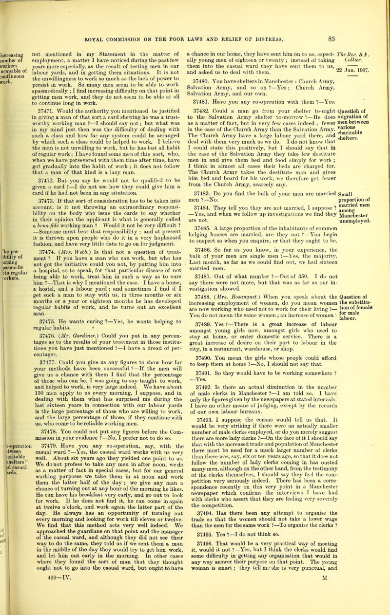 3-operation stween iaritable shelters  id casual irds. not mentioned in my Statement in the matter of employment, a matter I have noticed during the past few j'ears more especially, as the result of testing men in our labour yards, and in getting them situations. It is not the unwillingness to work so much as the lack of power to persist in work. So many men seem to be able to work spasmodically ; I find increasing difiiculty on that point in getting men work, and they do not seem to be able at all to continue long in work. 37471. Would the authority you mentioned be justified in giving a man of that sort a card shewing he was a trust- worthy v/orking man ?—I should say not; but what was in my mind just then was the difficulty of dealing with such a class and how far any system could be arranged by which such a class could be helped to work. I believe the man is not unwilUng to work, but he has lost all habit of regular work; I have found some men of this sort, who, when we have persevered with them time after time, have got gradually into the habit of work ; it does not follow that a man of that kind is a lazy man. 37472. But you say he would not be qualified to be given a card ?—I do not see how they could give him a card if he had not been in any situtation. 37473. If that sort of consideration has to be taken into account, is it not throwing an extraordinary responsi- bility on the body who issue the cards to say whether in their opinion the applicant is what is generally called a bona fide working man ? Would it not be very difficult ? —Someone must bear that responsibility ; and at present it is thrown upon people who do it in a very haphazard fashion, and have very little data to go on for judgment. 37474. (Mrs. Webb.) Is that not a question of treat- ment ? If you have a man who can work, but who has not got the initiative could you not, by putting him into a hospital, so to speak, for that particular disease of not being able to work, treat him in such a way as to cure him ?—That is why I mentioned the case. I have a home, a hostel, and a labour yard ; and sometimes I find if I get such a man to stay with us, in three months or six months or a year or eighteen months he has developed regular habits of work, and he turns out an excellent man. 37475. He wants curing ?—Yes, he wants helping to regular habits. 37476. {Mr. Gardiner.) Could you put in any percen- tages as to the results of your treatment in those institu- tions you have just mentioned ?—I have a dread of per- centages. 37477. Could you give us any figures to show how far your methods have been successful ?—If the men will give us a chance with them I find that the percentage of those who can be, I was going to say taught to work, and helped to work, is very large mdeed. We have about 150 men apply to us every morning, I suppose, and in dealing with them what has surprised me during the last sixteen years in connection with our labour yards is the large percentage of those who are willing to work, and the large percentage of those, if they continue with us, who come to be reliable working men. 37478. You could not put any figures before the Com- mission in your evidence ?—No, I prefer not to do so. 37479. Have you any co-operation, say, with the casual ward ?—Yes, the casual ward Works with us very well. About six years ago they yielded one point to us. We do not profess to take any men in after noon, we do as a matter of fact in special cases, but for our general working purposes we take them in at noon and work them the latter half of the day ; we give any man a chance of turning out at any hour of the morning he likes. He can have his breakfast very early, and go out to look for work. If he does not find it, he can come in again at twelve o'clock, and work again the latter part of the day. He always has an opportunity of turning out every morning and looking for work till eleven or twelve. We find that this method acts very well indeed. We approached the guardians on that point and the manager of the casual ward, and although they did not see their way to do the same, they told us if we sent them a man in the middle of the day they would try to get him work, and let him out early in the morning. In other cases where they found the sort of man that they thought ought not to go into the casual ward, but ought to have 429-IV. a chance in our home, they have sent him on to us, especi- The Rev. S.F, ally young men of eighteen or twenty ; instead of taking Collier. them into the casual ward they have sent them to us, and asked us to deal with them. Jan. 1907. 37480. You have shelters in Manchester : Church Army, Salvation Army, and so on ?—Yes ; Church Army, Salvation Army, and our own. 37481. Have you any co-operation with them ?—Yes. 37482. Could a man go from your shelter to-night Questio'i& of to the Salvation Army shelter to-morrow ?—He does migration of as a matter of fact, but in very few cases indeed ; fewer men between in the case of the Church Army than the Salvation Army. ^^^'Jj'^jjje The Church Army have a large labour yard there, and yiieitgrs deal with them very much as we do. I do not know that I could state this positively, but I should say that in the case of the Salvation Army they take few destitute men in and give them bed and food simply for work ; I think in almost all cases their beds are charged for. The Church Army takes the destitute man and gives him bed and board for his work, we therefore get fewer from the Church Army, scarcely any. 37483. Do you find the bulk of your men are married Small men ?—No. proportion of 37484. They tell you they are not married, I suppose ? men —Yes, and when we follow up investigations we find they Mancnester are not. unemployed. 37485. A large proportion of the inhabitants of common lodging houses are married, are they not ?—You begin to suspect so when you enquire, or that they ought to be. 37486. So far as you know, in your experience, the bulk of your men are single men ?—Yes, the majority. Last month, as far as we could find out, we had sixteen married men. 37487. Out of what number ?—Outof 350. 1 do not say there were not more, but that was as far as our in- vestigation showed. 37488. (Airs. Bosanquef.) When you speak about the Question of increasing employment of women, do you mean women the substitu- are now working who used not to work for their living ?— ^^^^ of female You do not mean the same women : an increase of women : , f ™^ ^ labour. 37489. Yes V—There is a great increase of labour amongst young girls now, amongst girls who used to stay at home, or enter domestic service. There is a great increase of desire on their part to labour in the city, in a restaurant, warehouse, or shop. 37490. You mean the girls whose people could afford to keep them at home ?—No, I should not say that. 37491. So they would have to be working somewhere ? —Yes. 37492. Is there an actual diminution in the number of male clerks in Manchester ?—I am told so. I have only the figures given by the newspapers at stated intervals. I have no other means of judging, except by the records of our own labour bureaux. 37493. I suppose the census would tell us that. It would be very striking if there were an actually smaller number of male clerks employed, or do you merely suggest there are more lady clerks ?—On the face of it I should say that with the increased trade and population of Manchester there must be need for a much larger number of clerks than there was, say, six or ten years ago, so that it does not follow the number of lady clerks coming in has ousted many men, although on the other hand, from the testimony of the clerks themselves, I should say they fe^,'l the com- petition very seriously indeed. There has been a corre- spondence recently on this very point in a Manchester newspaper which confirms the interviews I have had with clerks who assert that they are feeling very severely the competition. 37494. Has there been any attempt to organise the trade so that the women should not take a lower wage than the men for the same work ?—To organise the clerks ? 37495. Yes ?—I do not thmk so. 37496. That would be a very practical way of meeting it, would it not ?—Yes, but I think the clerks would find some difficulty in getting any organisation that would in any way answer their purpose on that point. The young woman is smart; they tell m? she is very punctual, and M