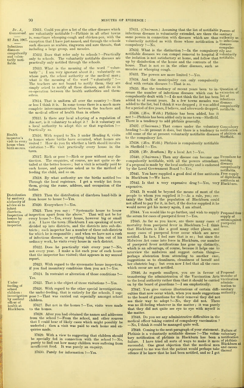 Dr. A. Greenwood. 22 Jan. 1907. Infectious diseases compulsonly and volun- tarily noti- fiable. Health inspector's visit to every house ■\vheu birth occurs. Distribution by sanitary authority of ftdviee as to infant diarrhrea. Inspection of houses by sanitary inspector. Under- ieeding of school children: investigation by medical officer of health at Blackburn. 37G11. Could you give a list of the other diseases which are voluntarily notifiable ?—Phthisis in all other towns is, sometimes whooping-cough and chicken-pox, with the exception that I have just named, and through the schools such diseases as scabies, ringworm and sore throats, that including a large group, and measles. 37C12. Does that refer only to schools ?—Practically onlv to schools. The voluntarily notifiable diseases are practically only notified through the schools. 37613. What is the meaning of the word  volun- tarily  ; I am very ignorant about it; voluntarily on whose part, the school authority or the medical man ; what is the meaning of tlie word  voluntarily ?— The teachers are not bound to notify them, they are simply asked to notify all these diseases, and do so in co-operation between the health authorities and them- selves. 37614. That is uniform all over the country ?—More or less I think it is. In some towns there is a much more complete intercommunication between the teashers and the medical officer of health than in others. 37615. Is there any local adopting of a regulation of ihis sort, is it voluntary to adopt it ? Is it voluntary on a local authority to adopt this or that regulation ?— Practically so. 37616. With regard to No. 3 under Heading 6, visits (o homes where births have occurred, what homes are visited ? How do you fix whether a birth should involve visitation ?—We visit practically every house in the tOMTl. 37617. Rich or poor ?—-Rich or poor without any dis- tinction. The enquiries, of course, are not quite so de- tailed at the better houses ; but a visit is actually paid to each house, and questions asked as to the method of feeding the child, and so on. 37618. By what authority are the births notified ?— Through the local registrars. I get a weekly list from them, giving the name, address, and occupation of the father. 37619. Then the distribution of diarrhoea hand-bills is from house to house ?—Yes. 37620. Everywhere ?—Yes. 37621. Then you say:  Systematic house to house inspection apart from the above. That will not be for every house ?—Yes, every house, however big or small it is. I have the town (Blackburn I am speaking of now) divided up into districts, and the chstricts into sub-dis- tricts ; each inspector has a number of these sub-districts for which he is responsible ; and when we have not a rush of infectious disease, or anything taking him out of his oi'dinary work, he visits every house in each district. 37622. Does he practically visit every year ?—No, not every year. I make a list each year of each house that the inspector has visited; that appears in my annual report, 37623. With regard to the systematic house inspection, if you find insanitary conditions then you act ?—Yes. 37624. In restraint or alteration of those conditions ?— Yes. 37625. That is the object of those visitations ?—Yes. 37626. With regard to the other special investigations, the under-feeding, that is entirely for the schools, I sup- pose ?—That was carried out especially amongst school children. 37627. But not in the homes ?—Yes, visits were made to the homes. 37628. After you had obtained the names and addresses from the school ?—From the school, and other sources that I could hear of likely cases which might possibly be underfed ; then a visit was paid to each home and en- quiries made. 37629. With a view to suggesting that children should be specially fed in connection with the school ?—No, purely to fiid out how many children were suffering from insufficient food. It was purely an enquiry. 37630. Purely for information ?—Yes. Powers of sanitary authority as to infectious diseases compulso- rily and voluntarily notifiable. extension ot list of infectious diseases compulsorily notifiable. Compulsory notification of phthisis at Sheffield. Procedure for making diseases compulsorily notifiable. Free supply of diphtheria i antitoxin at Elackliurn. 37631. {Chairman.) Assuming that the fist of notifiable infectious diseases is volimtarily extended, are there the same powers in connection vnth. diseases which are thus voluntarily notified as with those whose notification is compulsory ?—No. 37632. What is the distinction ?—In the compulsory notifiable diseases we can compel removal to hospital if the isolation is not satisfactory at home, and follow that up by disinfection of the house and the contents of the house. That is not so in the other diseases, such as measles or whooping cough. 37633. The powers are more limited ?—Yes. 376.34. And the municipality can only compulsorily deal with certain diseases ?—That is so. 37635. Has the tendency of recent years been to in- Question of crease the number of infectious diseases which can be compulsorily dealt with ?—I do not think the list has been added to of recent years. In a few to\vns measles was added to the list, but I think it was dropped ; it was added for a period of five years, I believe, and afterwards dropped. 37636. (Mrs. Webb.) Phthisis has been added, has it not ?—Phthisis has been added only in one town—Sheffield. There is a tendency to add phthisis generally. 37637. {Chairman.) That comes under the voluntary heading ?—At present it does, but there is a tendency to add some of the at present voluntarily notifiable diseases to the compulsory list. 37638. (Airs. Webb.) Phtliisis is compulsorily notifiable in Sheffield ?—Yes. 37639. (Mr. Bentham.) By a local Act ?—Yes. 37640. (Chairman.) Then any disease can become one compulsorily notifiable, with all the powers attendant, if a proposal is made by the local authority and is endorsed by the Local Government Board ?—Yes. 37641. You have supplied a good deal of free antitoxin in Blackburn ?—We have. 37642. Is that a very expensive drug ?—Yes, very expensive. 37643. It would be beyond the means of most of the people to whom you supplied it ?—As a rule, yes; cer- tainly the bulk of the population of Blackburn could not afford to pay for it, in fact, if the doctor supplied it he would never get his money again, I am afraid. 37644. You would like to go further, and wish to supply the serum for cases of puerperal fever ?—Yes. 37645. As far as you know, are there many cases cf mortality from puerperal fever in Blackburn ?—I think that Blackburn is like a good many other places, and many cases of puerperal fever occur which are never notified. In fact, I feel sure that is so ; but since the Midwives Act came into force in Blackburn, our number of puerperal fever notifications has gone up distinctly, which is an advantage, of course, because it helps one to interview the midwives and suggest certain things— perhaps abstention from attending to another case, suggestions as to cleanliness, cleanliness of herself and her obstetric bag ; but even now I feel that aU the cases which occur are not notified. 37646. As regards smallpox, you are in favour of transferring the administration of the Vaccination Acts to the local authority rather than that it should be carried on by the board of guardians ?—I am emphatically. 37647. You give various illustrations of certain diffi- culties that now occur which, when you made suggestions to the board of guardians for their removal they did not see their way to adopt ?—No, they did not. There was no ill-feeling whatever in the matter ; it was purely that they did not quite see eye to eye with mj'self in the matter. 37648. Do you see any administrative difficulties in the medical officer taking control of compulsory vaccination ? —No, I think it could be managed quite well. 37649. Coming to the next paragraph of your statement. Phthisis is a voluntarily notifiable disease ?—The volun- tary notification of phthisis in Blackburn has been a failure. I have tried aU sorts of ways to make it more successful. One great objection that the medical men expressed to me was that the patient would perhaps take offence if he knew that he had been notified, and so I got Proposed free supply of serum against puerperal fever. Proposed transfer of vaccination adminis- tration to sanitary authority. Failure of voluntarj' notification of phthisis Blackburn a and causes thereof.