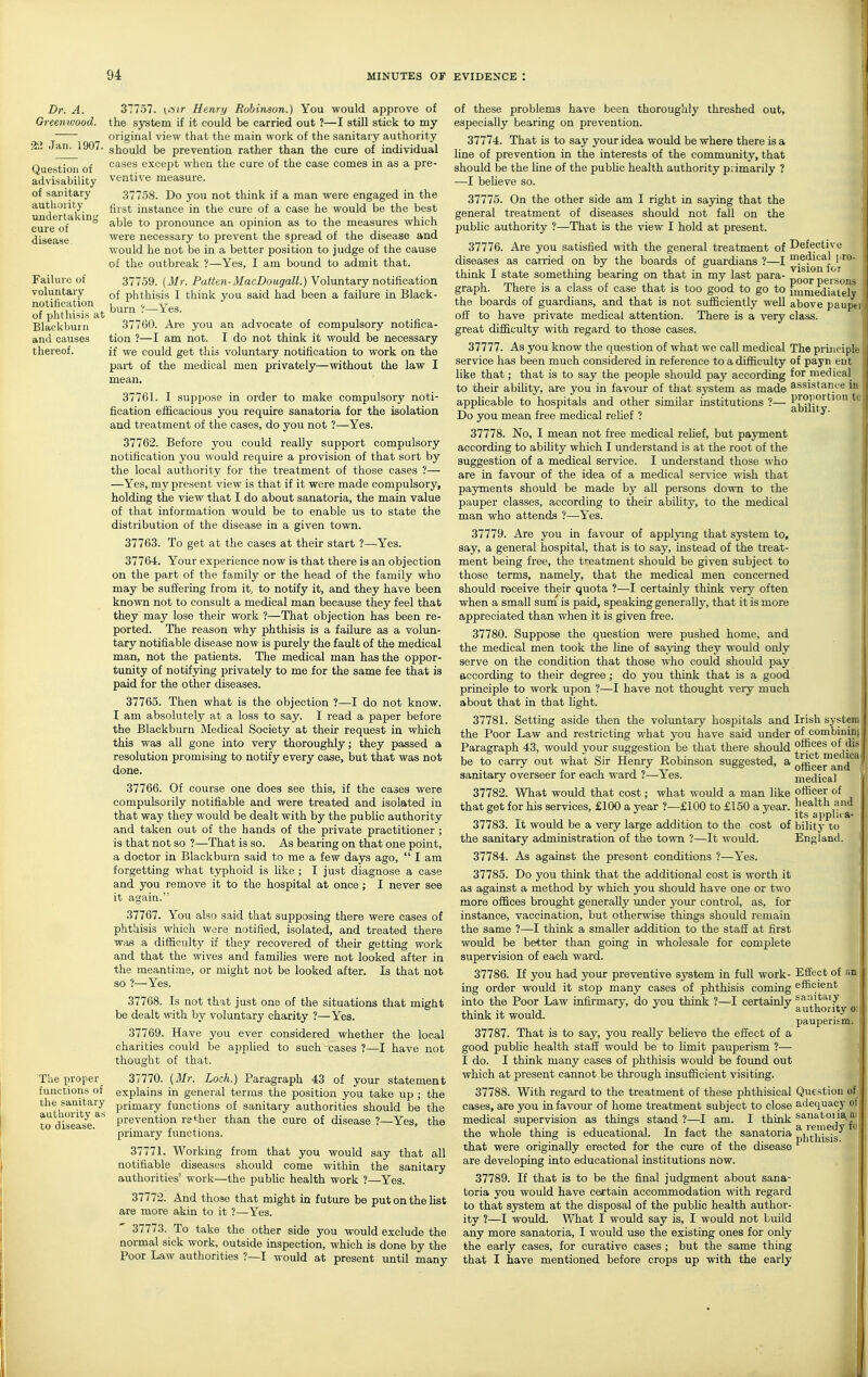 Dr. A. Greenwood. •2\l Jan. 1907. Question of advisability of sanitary authority undertaking cure of disease Failure of voluntary notification of phthisis at Blackburn and causes thereof. The proper functions of the sanitary authority as to disease. 37757. (i'iir Henry Robinson.) You would approve of the system if it could be carried out ?—I still stick to my original view that the main work of the sanitary authority should be prevention rather than the cure of individual cases except when the cure of the case comes in as a pre- ventive measure. 37758. Do you not think if a man were engaged in the first instance in the cure of a case he would be the best able to pronounce an opinion as to the measures which were necessary to jirevent the spread of the disease and would he not be in a better position to judge of the cause of the outbreak ?—Yes, I am bound to admit that. 37759. (Mr. Patten-MacDougall.) Voluntary notification of phthisis I think you said had been a failure in Black- burn ?—Yes. 37760. Are you an advocate of compulsory notifica- tion ?—I am not. I do not think it would be necessary if we could get this voluntary notification to work on the part of the medical men privately—without the law I mean. 37761. I suppose in order to make compulsory noti- fication efficacious you require sanatoria for the isolation and treatment of the cases, do you not ?—Yes. 37762. Before you could really support compulsory notification you would require a provision of that sort by the local authority for the treatment of those cases ?— —Yes, my present view is that if it were made compulsory, holding the view that I do about sanatoria, the main value of that information would be to enable us to state the distribution of the disease in a given town. 37763. To get at the cases at their start ?—-Yes. 37764. Your experience now is that there is an objection on the part of the family or the head of the family who may be suffering from it, to notify it, and they have been known not to consult a medical man because they feel that they may lose their work ?—That objection has been re- ported. The reason why phthisis is a failure as a volun- tary notifiable disease now is purely the fault of the medical man, not the patients. The medical man has the oppor- tunity of notifying privately to me for the same fee that is paid for the other diseases. 37765. Then what is the objection ?—I do not know. I am absolutely at a loss to say. I read a paper before the Blackburn Medical Society at their request in which this was all gone into very thoroughly; they passed a resolution promising to notify every case, but that was not done. 37766. Of course one does see this, if the cases were compulsorily notifiable and were treated and isolated in that way they would be dealt with by the public authority and taken out of the hands of the private practitioner ; is that not so ?—That is so. As bearing on that one point, a doctor in Blackburn said to me a few days ago,  I am forgetting what typhoid is like ; I just diagnose a case and you remove it to the hospital at once ; I never see it again. 37767. You also said that supposing there were cases of phthisis which were notified, isolated, and treated there wafi a difficulty if they recovered of their getting work and that the wives and families were not looked after in the meantime, or might not be looked after. Is that not so ?—Yes. 37768. Is not that just one of the situations that might be dealt with by voluntary charity ?—Yes. 37769. Have you ever considered whether the local charities could be appUed to such cases ?—I have not thought of that. 37770. [Mr. Loch.) Paragraph 43 of your statement explains in general terms the position you take up ; the primary functions of sanitary authorities should be the prevention rather than the cure of disease ?—Yes, the primary functions. 37771. Working from that you would say that all notifiable diseases should come within the sanitary authorities' work—the pubfic health work ?—Yes. 37772. And those that might in future be put on the list are more akin to it ?—Yes. 37773. To take the other side you would exclude the normal sick work, outside inspection, which is done by the Poor Law authorities ?—I would at present until many of these problems have been thoroughly threshed out, especially bearing on prevention. 37774. That is to say your idea would be where there is a line of prevention in the interests of the commimity, that should be the line of the pubhc health authority piimarily ? —I beheve so. 37775. On the other side am I right in saying that the general treatment of diseases should not fall on the pubhc authority ?—That is the view I hold at present. 37776. Are you satisfied with the general treatment of diseases as carried on by the boards of guardians ?—I think I state something bearing on that in my last para- graph. There is a class of case that is too good to go to the boards of guardians, and that is not sufficiently well off to have private medical attention. There is a very great difficulty with regard to those cases. 37777. As you know the question of what we call medical service has been much considered in reference to a difficulty like that; that is to say the people should pay according to their abihty, are you in favour of that system as made applicable to hospitals and other similar institutions ?— Do you mean free medical rehef ? 37778. No, I mean not free medical rehef, but payment according to abihty which I understand is at the root of the suggestion of a medical service. I understand those who are in favour of the idea of a medical ser\-ice wish that pajrments should be made by all persons down to the pauper classes, according to their ability, to the medical man who attends ?—Yes. 37779. Are you in favour of applying that system to, say, a general hospital, that is to say, instead of the treat- ment being free, the treatment should be given subject to those terms, namely, that the medical men concerned should receive their quota ?—I certainly think very often when a small sum is paid, speaking generally, that it is more appreciated than when it is given free. 37780. Suppose the question were pushed home, and the medical men took the fine of saying they would only serve on the condition that those who could should pay according to their degree ; do you think that is a good principle to work upon ?—I have not thought very much about that in that light. 37781. Setting aside then the voluntary hospitals and the Poor Law and restricting what you have said under Paragraph 43, would your suggestion be that there should be to carry out what Sir Henry Robinson suggested, a sanitary overseer for each ward ?—Yes. 37782. What would that cost; what would a man like that get for his services, £100 a year ?—£100 to £150 a year. 37783. It would be a very large addition to the cost of the sanitary administration of the town ?—It would. 37784. As against the present conditions ?—Yes. 37785. Do you think that the additional cost is worth it as against a method by which you should have one or two more offices brought generally imder your control, as, for instance, vaccination, but otherwise things should remain the same ?—I think a smaller addition to the staff at first would be better than going in wholesale for complete supervision of each ward. 37786. If you had your preventive system in full work- ing order would it stop many cases of phthisis coming into the Poor Law infirmary, do you think ?—I certainly think it would. 37787. That is to say, you really beheve the effect of a good pubhc health staff would be to Hmit pauperism ?— I do. I think many cases of phthisis would be found out which at present cannot be through insufficient visiting. 37788. With regard to the treatment of these phthisical cases, are you in favour of home treatment subject to close medical supervision as things stand ?—I am. I think the whole thing is educational. In fact the sanatoria that were originally erected for the cure of the disease are developiag into educational institutions now. 37789. If that is to be the final judgment about sana- toria you would have certain accommodation with regard to that system at the disposal of the pubhc health author- ity ?—I would. What I would say is, I would not build any more sanatoria, I would use the existing ones for only the early cases, for curative cases ; but the same thing that I have mentioned before crops up with the early Defective medical pro- vision for poor persons immediately above paupt class. The principk of payn eut for medical assistance in proportion ability. Irish sjstem of combinin< offices of dis trict medicii officer and medical officer of health and its applii-a- bilitj' to England. Effect of an efficient saiiitaiy authority o: pauperism. Que.stion of adequacy ot sanatoria a a remedy fi phthisis.