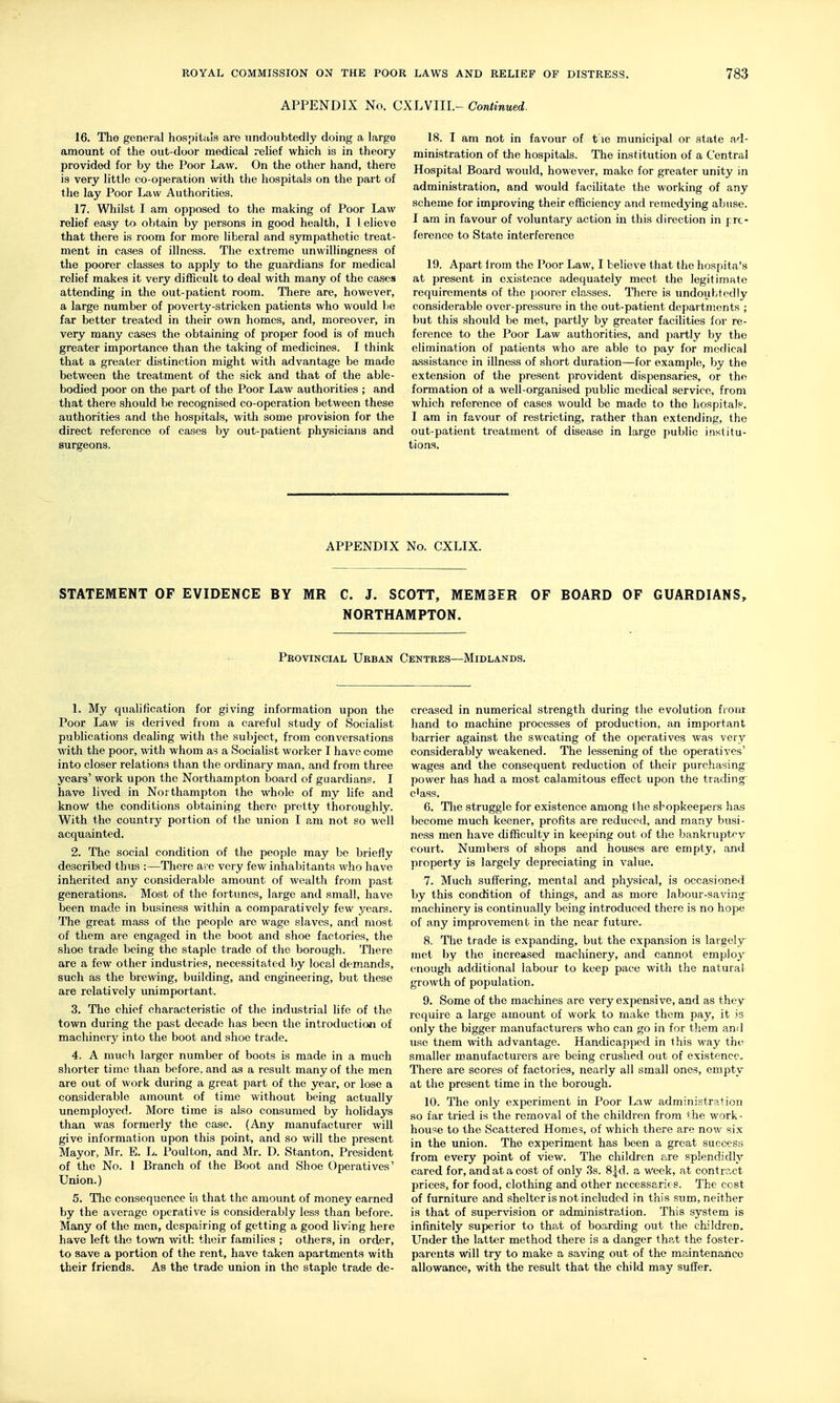 APPENDIX No. CXLVIII.- Continued. 16. The general hospitiils are undoubtedly doing a large amount of the out-door medical relief which is in theory provided for by the Poor Law. On the other hand, there is very little co-operation with the hospitals on the part of the lay Poor Law Authorities. 17. Whilst I am opposed to the making of Poor Law relief easy to oV)tain by persons in good health, I 1 elieve that there is room for more liberal and sympathetic treat- ment in cases of illness. The extreme unwillingness of the poorer classes to apply to the guardians for medical relief makes it very difficult to deal with many of the cases attending in the out-patient room. There are, however, a large number of poverty-stricken patients who would be far better treated in their own homes, and, moreover, in very many cases the obtaining of proper food is of much greater importance than the taking of medicines. I think that a greater distinction might with advantage be made between the treatment of the sick and that of the able- bodied poor on the part of the Poor Law authorities ; and that there should be recognised co-operation between these authorities and the hospitals, with some provision for the direct reference of cases by out-patient physicians and surgeons. 18. I am not in favour of t le municipal or state ad- ministration of the hospitals. The institution of a Central Hospital Board would, however, make for greater unity in administration, and would facilitate the working of any scheme for improving their efficiency and remedying abuse. I am in favour of voluntary action in this direction in pre- ference to State interference 19. Apart from the Poor Law, I believe that the hospita's at present in existence adequately meet the legitimate requirements of the poorer classes. There is undouhtedly considerable over-pressure in the out-patient departments ; but this should be met, partly by greater facilities for re- ference to the Poor Law authorities, and partly by the elimination of patients who are able to pay for medical assistance in illness of short duration—for example, by the extension of the present provident dispensaries, or the formation of a well-organised public medical service, from which reference of cases would be made to the hospitalf. I am in favour of restricting, rather than extending, the out-patient treatment of disease in large public institu- tions. APPENDIX No. CXLIX. STATEMENT OF EVIDENCE BY MR C. J. SCOTT, MEMBER OF BOARD OF GUARDIANS, NORTHAMPTON. Provincial Urban Centres—Midlands. 1. My qualification for giving information upon the Poor Law is derived from a careful study of Socialist publications dealing with the subject, from conversations with the poor, with whom as a Socialist worker I have come into closer relations than the ordinary man, and from three years' work upon the Northampton board of guardians. I have lived in Northampton the whole of my life and know the conditions obtaining there pretty tlioroughly. With the country portion of the union I am not so well acquainted. 2. The social condition of the people may be briefly described thus :—There arc very few inhabitants who have inherited any considerable amount of wealth from past generations. Most of the fortunes, large and small, have been made in business within a comparatively few years. The great mass of the people are wage slaves, and most of them are engaged in the boot and shoe factories, the shoe trade being the staple trade of the borough. There are a few other industries, necessitated by local demands, such as the brewng, building, and engineering, but these are relatively unimportant. 3. The chief characteristic of the industrial life of the town during the past decade has been the introduction of machinery into the boot and shoe trade. 4. A mucli larger number of boots is made in a much shorter time than before, and as a result many of the men are out of work during a great part of the year, or lose a considerable amount of time without being actually unemployed. More time is also consumed by holidays than was formerly the case. (Any manufacturer will give information upon this point, and so will the present Mayor, Mr. E. L. Poulton, and Mr. D. Stanton, President of the No. 1 Branch of the Boot and Shoe Operatives' Union.) 5. Tlie consequence is that the amount of money earned by the average operative is considerably less than before. Many of the men, despairing of getting a good living here have left the town with their families ; others, in order, to save a portion of the rent, have taken apartments with their friends. As the trade union in the staple trade de- creased in numerical strength during the evolution from, hand to machine processes of production, an important barrier against the sweating of the operatives was very considerably weakened. The lessening of the operatives' wages and the consequent reduction of their purchasing power has had a most calamitous effect upon the tradings c'ass. 6. The struggle for existence among the shopkeepers has become much keener, profits are reduced, and many busi- ness men have difficulty in keeping out of the bankruptcv court. Numbers of shops and houses are empty, and property is largely depreciating in value. 7. Much suffering, mental and physical, is occasioned by this condition of things, and as more labour-saving- machinery is continually being introduced there is no hope of any improvement in the near future. 8. The trade is expanding, but the expansion is largeljr met by the increased machinery, and cannot employ enough additional labour to keep pace with the natural growth of population. 9. Some of the machines are very expensive, and as they require a large amount of work to make them pay, it is only the bigger manufacturers who can go in for tliem and use tliem with advantage. Handicapped in this way the smaller manufacturers are being crushed out of existence. There are scores of factories, nearly all small ones, empty at the present time in the borough. 10. The only experiment in Poor Law administration so far tried is the removal of the children from the work- house to the Scattered Home?, of which there are now six in the union. The experiment has been a great success from every point of view. The children are splendidly cared for, and at a cost of only 3s. 8|d. a week, at contract prices, for food, clothing and other necessaries. The cost of furniture and shelter is not included in this sum, neither is that of supervision or administration. This system is infinitely superior to that of boarding out the children. Lender the latter method there is a danger that the foster- parents will try to make a saving out of the maintenance allowance, with the result that the child may sufier.