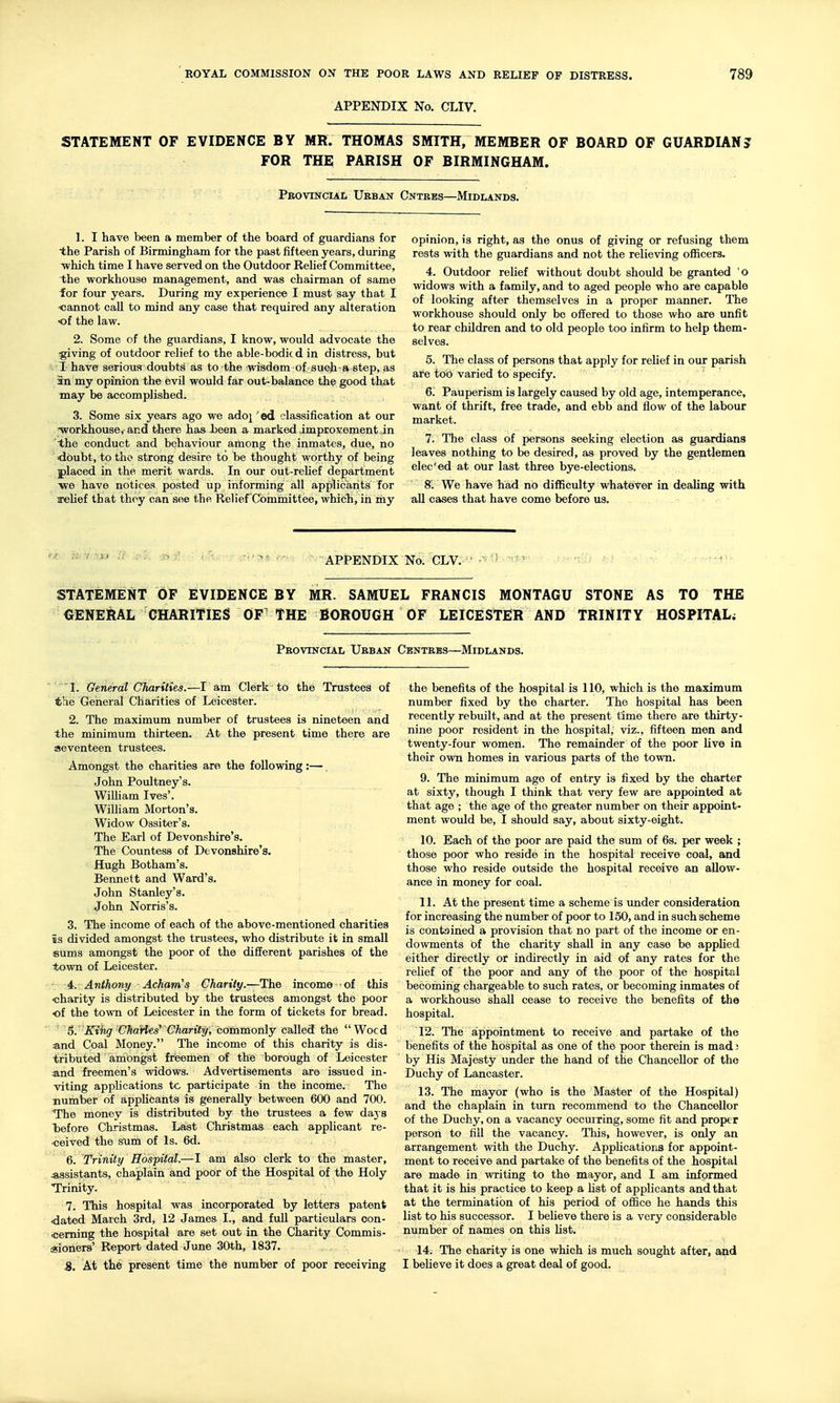 APPENDIX No. CLIV. STATEMENT OF EVIDENCE BY MR. THOMAS SMITH, MEMBER OF BOARD OF GUARDIAN? FOR THE PARISH OF BIRMINGHAM. Provincial Urban Cntres—Midlands. 1. I have been a member of the board of guardians for the Parish of Birmingham for the past fifteen years, during which time I have served on the Outdoor ReUef Committee, the workhouse management, and was chairman of same for four years. During my experience I must say that I ■cannot call to mind any case that required any alteration •of the law. 2. Some of the guardians, I know, would advocate the ^giving of outdoor relief to the able-bodic d in distress, but T have serious doubts as to the wisdom of 'sueh-a step, as 3n my opinion the evil would far out-balance the good that may be accomplished. 3. Some six years ago we adoj' ed classification at our Tvorkhouse, and there has Jbeen a marked improvement in the conduct and behaviour among the inmates, due, no doubt, to the strong desire to be thought worthy of being placed in the merit wards. In our out-rehef department -we have notices posted up informing all applicants for arelief that thoy can see the Relief Cohamittee, which, in my opinion, is right, as the onus of giving or refusing them rests with the guardians and not the relieving officers. 4. Outdoor relief without doubt should be granted 'o widows with a family, and to aged people who are capable of looking after themselves in a proper manner. The workhouse should only be offered to those who are unfit to rear children and to old people too infirm to help them- selves. 5. The class of persons that apply for reHef in our parish are too varied to specify. 6. Pauperism is largely caused by old age, intemperance, want of thrift, free trade, and ebb and flow of the labour market. 7. The class of persons seeking election as guardians leaves nothing to be desired, as proved by the gentlemen elec'ed at our last three bye-elections. 8. We have had no difficulty whatever in dealing with all cases that have come before us. r H^v^^;. Pi' r-' ■ APPENDIX No. CLV.''-^ ..... STATEMENT OF EVIDENCE BY MR. SAMUEL FRANCIS MONTAGU STONE AS TO THE GENERAL CHARITIES OF THE BOROUGH OF LEICESTER AND TRINITY HOSPITAL; Provincial Urban Centres—Midlands. ' Gerierdt Charities.—I am Clerk to the Trustees of the General Charities of Leicester. 2. The maximum number of trustees is nineteen and the minimum thirteen. At the present time there are seventeen trustees. Amongst the charities are the following :—. John Poultney's. WilHam Ives'. WiUiam Morton's. Widow Ossiter's. The Earl of Devonshire's. The Countess of Devonshire's. Hugh Botham's. Bennett and Ward's. John Stanley's. John Norris's. 3. The income of each of the above-mentioned charities is divided amongst the trustees, who distribute it in small sums amongst the poor of the different parishes of the town of Leicester. 4. Anthony Acham's Charity.—The income • of this charity is distributed by the trustees amongst the poor of the town of Leicester in the form of tickets for bread.  ' 6. Kihg Charles' Charity, conimonly called the Wocd a.nd Coal Money. The income of this charity is dis- tributed amOngst freemen of the borough of Leicester and freemen's widows. Advertisements are issued in- viting apphcations tc participate in the income. The number of appUcants is generally between 600 and 700. The money is distributed by the trustees a few days before Christmas. Last Christmas each applicant re- ceived the sum of Is. 6d. ' 6. Trinity Hospital.—I am also clerk to the master, assistants, chaplain and poor of the Hospital of the Holy Trinity. 7. This hospital was incorporated by letters patent .dated March 3rd, 12 James I., and full particulars con- cerning the hospital are set out in the Charity Commis- sioners' Report dated June 30th, 1837. 5. At the present time the number of poor receiving the benefits of the hospital is 110, which is the maximum number fixed by the charter. The hospital has been recently rebuilt, and at the present time there are thirty- nine poor resident in the hospital, viz., fifteen men and twenty-four women. The remainder of the poor Uve in their own homes in various parts of the town. 9. The minimum age of entry is fixed by the charter at sixty, though I think that very few are appointed at that age ; the age of the greater number on their appoint- ment would be, I should say, about sixty-eight. 10. Each of the poor are paid the sum of 6s. per week ; those poor who reside in the hospital receive coal, and those who reside outside the hospital receive an allow- ance in money for coal. 11. At the present time a scheme is under consideration for increasing the number of poor to 150, and in such scheme is contained a provision that no part of the income or en- dowments of the charity shall in any case be applied either directly or indirectly in aid of any rates for the relief of the poor and any of the poor of the hospital becoming chargeable to such rates, or becoming inmates of a workhouse shall cease to receive the benefits of the hospital. 12. The appointment to receive and partake of the benefits of the hospital as one of the poor therein is mad J by His Majesty under the hand of the Chancellor of the Duchy of Lancaster. 13. The mayor (who is the Master of the Hospital) and the chaplain in turn recommend to the Chancellor of the Duchy, on a vacancy occuixing, some fit and proper person to fill the vacancy. This, however, is only an arrangement with the Duchy. Applications for appoint- ment to receive and partake of the benefits of the hospital are made in writing to the mayor, and I am informed that it is his practice to keep a Ust of applicants and that at the termination of his period of oifice he hands this list to his successor. I beUeve there is a very considerable number of names on this fist. 14. The charity is one which is much sought after, and I beHeve it does a great deal of good.