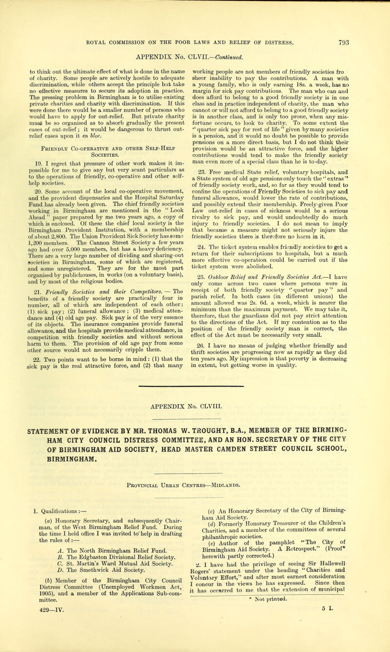 APPENDIX No. QlaYil.—Continued. to think out the ultimate effect of what is done in the name of charity. Some people are actively hostile to adequate discrimination, while others accept the principle but take no effective measures to secirre its adoption in practice. The pressing problem in Birmingham is to utilise existing private charities and charity with discrimination. If this were done there would be a smaller number of persons who would have to apply for out-relief. But private charity musjb be so organised as to absorb gradually the present cases of out-relief; it would be dangerous to thrust out- relief cases upon it en bloc. Friendly Co-operative and other Self-Help Societies. 19. I regret that pressure of other work makes it im- possible for me to give any but very scant particulars as to the operations of friendly, co-operative and other self- help societies. 20. Some account of the local co-operative movement, and the provident dispensaries and the Hospital Saturday Fund has already been given. The chief friendly societies working in Birmingham are mentioned in the  Look Ahead  paper prepared by me two years ago, a copy of which is enclosed. Of these the chief local society is the Birmingham Provident Institution, with a membership of about 2,800. The Union Provident Sick Society has soma 1,200 members. The Cannon Street Society a few years ago had over 5,000 members, but has a heavy deficiency. There are a very large number of dividing and sharing-out societies in Birmingham, some of which are registered, and some unregistered. They are for the most part organised by publichouses, in works (on a voluntary basis), and by most of the rehgious bodies. 21. Friendly Societies and their Competitors. — The benefits of a friendly society are practically four in number, all of which are independent of each other: (1) sick pay; (2) funeral allowance; (3) medical atten- dance and (4) old age pay. Sick pay is of the very essence of its objects. The insurance companies provide funeral allowance, and the hospitals provide medical attendance, in competition with friendly societies and without serious harm to them. The provision of old age pay from some other source would not necessarily cripple them. 22. Two points want to be borne in mind: (1) tha^t the sick pay is the real attractive force, and (2) that many working people are not members of friendly societies fro sheer inability to pay the contributions. A man with a young family, who is only earning 18s. a week, has no margin for sick pay contributions. The man who can and does afford to belong to a good friendly society is in one class and in practice independent of charity, the man who cannot or will not afford to belong to a good friendly society is in another class, and is only too prone, when any mis- fortune occurs, to look to charity. To some extent the  quarter sick pay for rest of life given by many societies is a pension, and it would no doubt be possible to provide pensions on a more direct basis, but I do not think their provision would be an attractive force, and the higher contributions would tend to make the friendly society man even more of a special class than he is to-day. 23. Free medical State relief, voluntary hospitals, and a State system of old age pensions only touch the'' extras  of friendly society work, and, so far as they would tend to confine the operations of Friendly Societies to sick pay and funeral allowance, would lower the rate of contributions, and possibly extend their membership. Freely-given Poor Law out-relief in cases of sickness would be a serious rivalry to sick pay, and would undoubtedly do much injury to friendly societies. I do not mean to imply that becauae a measure might not seriously injure the friendly societies there is therefore no harm in it. 24. The ticket system enables friondly societies to get a return for their subscriptions to hospitals, but a much more effective co-operation could be carried out if the ticket sj'stem were abolished. 25. Outdoor Relief and Friendly Societies Act.—I have only come across two cases where persons v/ere in receipt of both friendly society '' quarter pay and parish relief. In both cases (in different unions) the amount allowed was 2s. 6d. a week, which is nearer the minimum than the maximum payment. We may take it, therefore, that the guardians did not pay strict attention to the directions of the Act. If my contention as to the position of the friendly society man is correct, the effect of the Act must be necessarily very small. 26. I have no means of judging whether friendly and thrift societies are progressing now as rapidly as they did ten years ago. My impression is that poverty is decreasing in extent, but getting worse in quahty. APPENDIX No. CLVIII. STATEMENT OF EVIDENCE BY MR. THOMAS W. THOUGHT, B.A., MEMBER OF THE BIRMING- HAM CITY COUNCIL DISTRESS COMMITTEE, AND AN HON. SECRETARY OF THE CITY OF BIRMINGHAM AID SOCIETY, HEAD MASTER CAMDEN STREET COUNCIL SCHOOL, BIRMINGHAM, Provincial Urban Centres—Midlands. 1. Quahfications:— (a) Honorary Secretary, and subsequently Chair- man, of the West Birmingham Rehef Fund. During the time I held office I was invited to' help in drafting the rules of:— A. The North Birmingham Relief Fund. B. The Edgbaston Divisional Relief Society. C. St. Martin's Ward Mutual Aid Society. D. The Smethwick Aid Society. (b) Member of the Birmingham City Council Distress Committee (Unemployed Workmen Act, 1905), and a member of the Applications Sub-com- mittee. (c) An Honorary Secretary of the City of Birming- ham Aid Society. (d) Formerly Honorary Treasurer of the Children's Charities, and a member of the committees of several philanthropic societies. (e) Author of the pamphlet The City of Birmingham Aid Society. A Retrospect. (Proof* herewith partly corrected.) •Z. I have had the privilege of seeing Sir Hallewell Rogers' statement under the heading Charities and Voluntary Effort, and after most earnest consideration I concur in the views he has expressed. Since then it has occurred to me that the extension of municipal * IS or, printed.