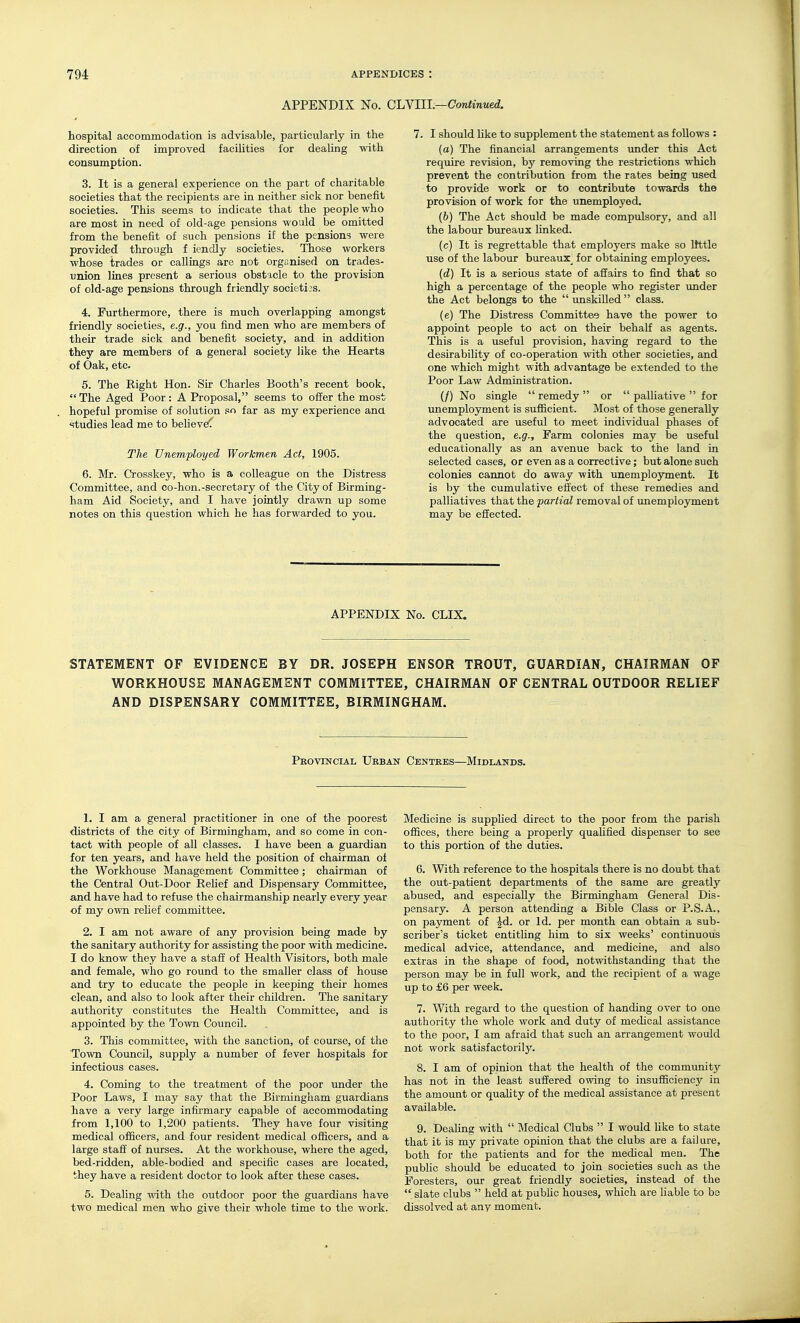 APPENDIX No. CJjYUL—Continued. hospital accommodation is advisable, particularly in the direction of improved facilities for dealing with consumption. 3. It is a general experience on the part of charitable societies that the recipients are in neither sick nor benefit societies. This seems to indicate that the people who are most in need of old-age pensions would be omitted from the benefit of such pensions if the pensions were provided through f iendly societies. Those workers whose trades or callings are not organised on trades- union lines present a serious obstacle to the provision of old-age pensions through friendly societies. 4. Furthermore, there is much overlapping amongst friendly societies, e.g., you find men who are members of their trade sick and benefit society, and in addition they are members of a general society like the Hearts of Oak, etc. 5. The Right Hon. Sir Charles Booth's recent book,  The Aged Poor: A Proposal, seems to offer the most hopeful promise of solution so far as my experience ana studies lead me to believe' The Unemployed Workmen Act, 1905. 6. Mr. Crosskey, who is a colleague on the Distress Committee, and co-hon.-secretary of the City of Birming- ham Aid Society, and I have jointly drawn up some notes on this question which he has forwarded to you. 7. I should Uke to supplement the statement as follows : (a) The financial arrangements under this Act require revision, by removing the restrictions which prevent the contribution from the rates being used to provide work or to contribute towards the provision of work for the unemployed, (6) The Act should be made compulsory, and all the labour bureaux linked. (c) It is regrettable that employers make so Itttle use of the labour bureaux^ for obtaining employees. {d) It is a serious state of affairs to find that so high a percentage of the people who register under the Act belongs to the unskilled class. (e) The Distress Committee have the power to appoint people to act on their behalf as agents. This is a useful provision, having regard to the desirability of co-operation with other societies, and one which might with advantage be extended to the Poor Law Administration. (/) No single  remedy  or  palliative  for unemployment is sufficient. Most of those generally advocated are useful to meet individual phases of the question, e.g.. Farm colonies may be useful educationally as an avenue back to the land in selected cases, or even as a corrective; but alone such colonies cannot do away with unemployment. It is by the cumulative effect of these remedies and palliatives that the partial removal of unemployment may be effected. APPENDIX No. CLIX. STATEMENT OF EVIDENCE BY DR. JOSEPH ENSOR TROUT, GUARDIAN, CHAIRMAN OF WORKHOUSE MANAGEMENT COMMITTEE, CHAIRMAN OF CENTRAL OUTDOOR RELIEF AND DISPENSARY COMMITTEE, BIRMINGHAM. Provincial Ueban- Centres—Midlands. 1. I am a general practitioner in one of the poorest districts of the city of Birmingham, and so come in con- tact with people of all classes. I have been a guardian for ten years, and have held the position of chairman of the Workhouse Management Committee; chairman of the Central Out-Door Relief and Dispensary Committee, and have had to refuse the chairmanship nearly every year of my own rehef committee. 2. I am not aware of any provision being made by the sanitary authority for assisting the poor with medicine. I do know they have a staff of Health Visitors, both male and female, who go round to the smaller class of house and try to educate the people in keeping their homes clean, and also to look after their children. The sanitary authority constitutes the Health Committee, and is appointed by the Town Council. 3. This committee, with the sanction, of course, of the Town Council, supply a number of fever hospitals for infectious cases. 4. Coming to the treatment of the poor under the Poor Laws, I may say that the Birmingham guardians have a very large infirmary capable of accommodating from 1,100 to 1,200 patients. They have four visiting medical officers, and four resident medical officers, and a large staff of nurses. At the workhouse, where the aged, bed-ridden, able-bodied and specific cases are located, they have a resident doctor to look after these cases. 5. Dealing with the outdoor poor the guardians have two medical men who give their whole time to the work. Medicine is supplied direct to the poor from the parish offices, there being a properly qualified dispenser to see to this portion of the duties. 6. With reference to the hospitals there is no doubt that the out-patient departments of the same are greatly abused, and especially the Birmingham Genera.1 Dis- pensary. A person attending a Bible Class or P.S.A., on payment of ^d. or Id. per month can obtain a sub- scriber's ticket entitling him to six weeks' continuous medical advice, attendance, and medicine, and also extras in the shape of food, notwithstanding that the person may be in full work, and the recipient of a wage up to £6 per week. 7. With regard to the question of handing over to one authority the whole work and duty of medical assistance to the poor, I am afraid that such an arrangement would not work satisfactorily. 8. I am of opinion that the health of the community has not in the least suffered owing to insufficiency in the amount or quahty of the medical assistance at present available. 9. Dealing with  Medical Clubs  I would like to state that it is my private opinion that the clubs are a failure, both for the patients and for the medical men. The public should be educated to join societies such as the Foresters, our great friendly societies, instead of the slate clubs  held at public houses, which are hable to bo dissolved at any moment.
