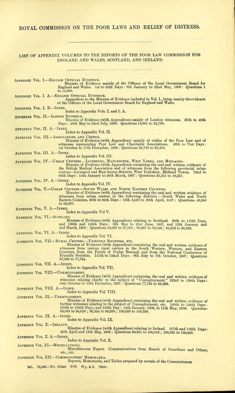 LIST OF APPENDIX VOLUMES TO THE EEPOETS OF THE POOK LAW COMMISSION FOR ENGLAND AND WALES, SCOTLAND, AND IRELAND. Appendix Vol. L—English Official Evidence. Minutes of Evidence mainly of the Officers of the Local Government Board for England and Wales. 1st to 34th Days : 8th January to 22nd May, 1906 : Questions 1 to 14,880. Appendix Vol. I. A.—English Official Evidence. Appendices to the Minutes of Evidence included in Vol. I., being mainly the evidence of the Officers of the Local Government Board for England and Wales. Appendix Vol. I. B.—Index. Index to Appendix Vols. 1. and I. A. Appendix Vol. II.—London Evidence. Minutes of Evidence (with Appendices) mainly of London witnesses. 35th to 48ih Days : 28th May to 23rd July, 1906 : Questions 14,881 to 24,739. Appendix Vol. II. A.—Index. Index to Appendix Vol. IL Appendix Vol. III.—Associations and Critics. Minutes of Evidence (with Appendices) mainly of critics of the Poor Law and of witnesses representing Poor Law and Charitable Associations. 49th to 7lst Days: 1st October to 17th December, 1906 : Questions 24,740 to 35,450. Appendix Vol. III. A.—Index. Index to Appendix Vol. III. Appendix Vol. IV.—Ueban Centres.—Liverpool, Manchester, West Yorks, and Midlands. Minutes of Evidence (with Appendices) containing the oral and written evidence of the British Medical Association and of witnesses from the following provincial urban centres—Liverpool and Man chester districts. West Yorkshire, Midland Towns. 72nd to 89th Days : 14th January to 26th March, 1907 : Questions 35,451 to 48,347. Appendix Vol. IV. A.—Index. Index to Appendix Vol. IV. Appendix Vol. V.—Urban Centres.—South Wales and North Eastern Counties. Minutes of Evidence (with Appendices) containing the oral and written evidence of witnesses from urban centres in the following districts :—South Wales and North Eastern Counties, 90th to 94th Days : 15th April to 30th April, ly07 : Questions 48,348 to 53,067. Appendix Vol. V. A.—Index. Index to Appendix Vol V. Appendix Vol. VI.—Scotland. Minutes of Evidence (-with Appendices) relating to Scotland. 95th to 110th Days, and 139th and 149th Days ; 6th May to 21st June, 1907, and 13th January and 2nd March, 1908 : Questions 53,068 to 67,565 ; 88,667 to 89,046 ; 94,629 to 95,323. Appendix Vol. VI. A.—Index. Index to Appendix Vol. VI. Appendix Vol. VII.—Rural Centres.—Friendly Societies, etc. Minutes of Evidence (with Appendices) containing the oral and written evidence of witnesses from various rural centres in the South Western, Western, and Eastern Counties, from the Parish of Poplar Borough and from the National Conference of Friendly Societies. 111th to 122nd Days : 9th July to 7th October, 1907 : Questions 67,566 to 77,734. Appendix Vol. VII. A.—Index. Index to Appendix Vol. VII. Appendix Vol. VIII.—Unemployment. Minutes of Evidence (with Appendices) containing the oral and written evidence of witnesses relating chiefly to the subject of  Unemployment. 123rd to 138th Days : 14th October to 10th December, 1907 : Questions 77,735 to 88,666. Appendix Vol. VIII. A.—Index. Index to Appendix Vol. VIII. Appendix Vol. IX.—Unemployment. Minutes of Evidence (with Appendices) containing the oral and written evidence of further witnesses relating to the subject of Unemployment, etc. 140th to 148th Days : 150th to 156th Days, and 158th Day : 14th January, 1908, to 11th May, 1908. Questions 89,048 to 94,628 ; 95,324 to 99,350 ; 100,020 to 100,590. Appendix Vol. IX. A.—Index. Index to Appendix Vol. IX. Appendix Vol. X.—Ireland. Minutes of Evidence (with Appendices) relating to Ireland. 157th and 159th Days: 25th April and 12th May, 1908 : Questions 99,351 to 100,019 ; 100,591 to 100,928. Appendix Vol. X. A.—Index. Index to Appendix Vol. X. Appendix Vol. XI.—Miscellaneous. Miscellaneous Papers. Communications from Boards of Guardians and Others etc., etc. ' Appendix Vol. XII.—Commissioners' Memoranda. Reports, Memoranda, and Tables prepared by certain of the Commissioners. 361. 70,500—Wt. 27649. 5/09. Wy. & S. 7865r.