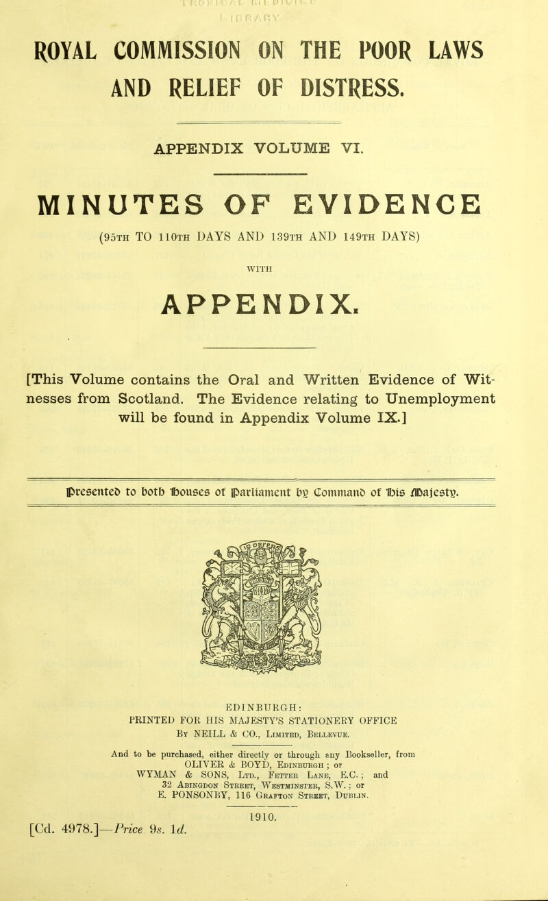 ROYAL COMMISSION ON THE POOR LAWS AND RELIEF OF DISTRESS. MINUTES OF EVIDENCE (95th to 110th days AND 139th AND 149th DAYS) [This Volume contains the Oral and Written Evidence of Wit- nesses from Scotland. The Evidence relating to Unemployment will be found in Appendix Volume IX.] Ipresentet) to botb Ibouses of parliament by Commano of Ibis /lOajesty. EDINBURGH: PRINTED FOR HIS MAJESTY'S STATIONERY OFFICE By NEILL & CO., Limited, Bellevue. And to be purchased, either directly or through any Bookseller, from OLIVER & BOYD, Edinburgh; or WYMAN & SONS, Ltd., Fetter Lane, E.C ; and 32 Abingdon Street, Westminster, S.W. ; or E. PONSONBY, 116 Grafton Street, Dublin. APPENDIX VOLUME VI. WITH APPENDIX. [Cd. 4978.]—Price 96'. U. 1910.