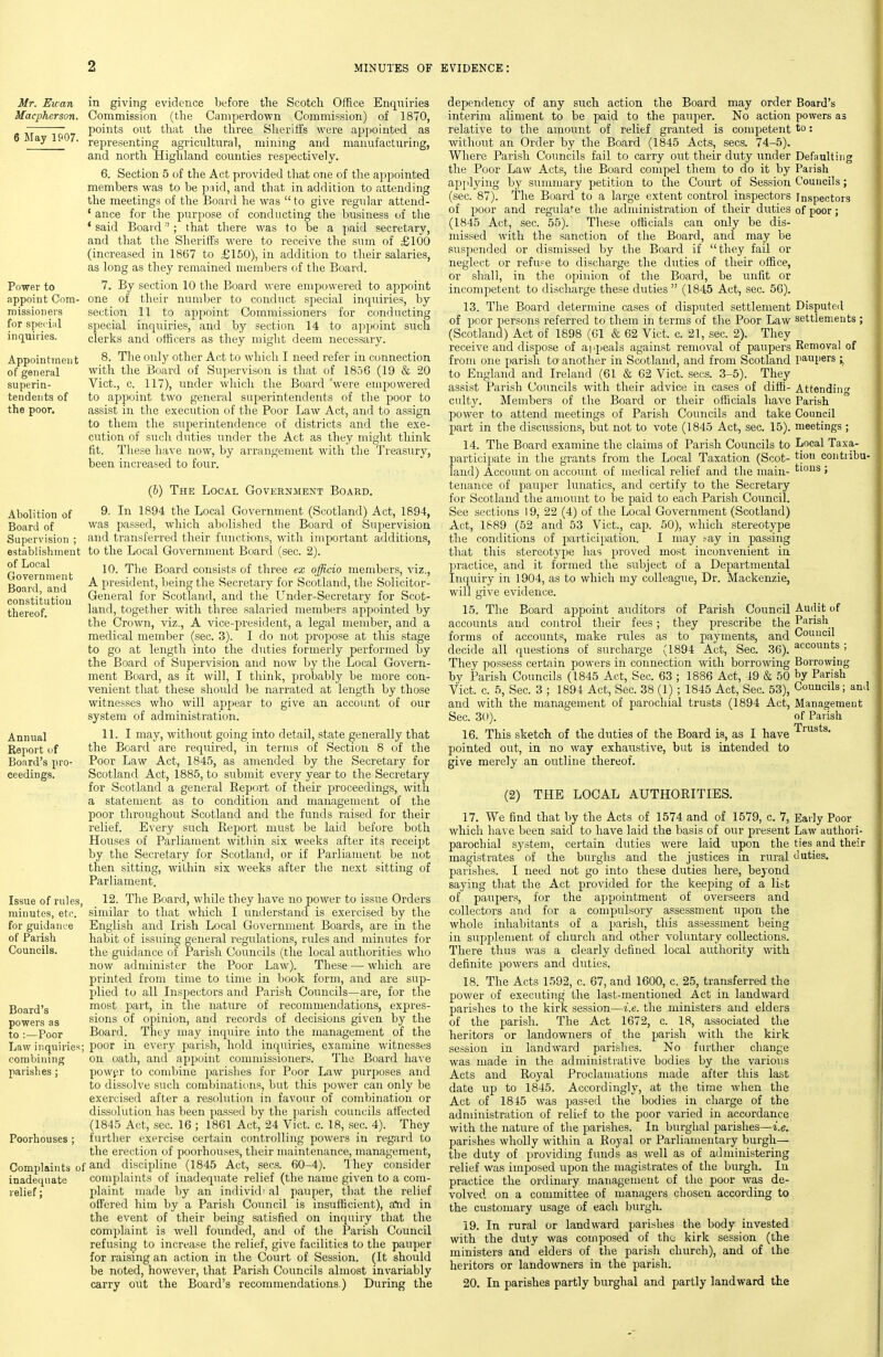 6 May 1907. Power to appoint Com- missioiiers for special inquiries. Appointment of general superin- tendents of the poor. Abolition of Board of Supervision ; establishment of Local Government Board, and constitution thereof. Mr. Euan in giving evidence before the Scotch Office Enquiries Macpherson. Commission (the Cumperdown Commission) of 1870, points out that the three Sheriffs were appointed as representing agricultural, mining and manufacturing, and north Highland counties respectively. 6. Section 5 of the Act provided that one of the appointed members was to be paid, and that in addition to attending the meetings of the Board he was  to give regular attend- * ance for the purpose of conducting the business of the * said Board; that there was to be a paid secretary, and that the Sheriffs were to receive the sum of £100 (increased in 1867 to £150), in addition to their salaries, as long as they remained members of the Board. 7. By section 10 the Board were empowered to appoint one of their number to conduct sj^ecial incpiiries, by section 11 to appoint Commissioners for conducting special inquiries, and by section 14 to appoint such clerks and officers as they might deem necessary. 8. The only other Act to which I need refer in connection with the Board of Supervison is that of 1856 (19 & 20 Vict., c. 117), imder which the Board 'were empowered to appoint two general superintendents of the poor to assist in the execution of the Poor Law Act, and to assign to them the superintendence of districts and the exe- cution of such duties under the Act as they might think fit. Tliese have now, by arrangement with the Treasury, been increased to four. (6) The Local Government Board. 9. In 1894 the Local Government (Scotland) Act, 1894, was passed, which abolished tlie Board of Supervision and transferred their functions, with important additions, to the Local Government Board (sec. 2). 10. The Board consists of tliree ex officio members, viz., A president, being the Secretary for Scotland, the Solicitor- General for Scotland, and the Under-Secretary for Scot- land, together with three salaried members appointed by the Crown, viz., A vice-president, a legal member, and a medical member (sec. 3). I do not propose at this stage to go at length into the duties formerly performed by the Board of Supervision and now by the Local Govern- ment Board, as it will, I think, probably be more con- venient that these should be narrated at length by those witnesses who will aj^pear to give an account of our system of administration. Annual 11. I may, without going into detail, state generally that Report of tlie Board are required, in terms of Section 8 of the Board's pro- Poor Law Act, 1845, as amended by the Secretary for ceedings. Scotland Act, 1885, to submit every year to the Secretary for Scotland a general Report of their proceedings, with a statement as to condition and management of the poor throughout Scotland and the funds raised for their relief. Every such Report must be laid before both Houses of Parliament witliin six weeks after its receipt by the Secretary for Scotland, or if Parliament be not then sitting, within six weeks after the next sitting of Parliament. Issue of rules, 12. The Board, while they have no power to issue Orders minutes, eto. similar to that which I understand is exercised by the for guidance English and Irish Local Government Boards, are in the of Parish habit of issuing general regulations, rules and minutes for Councils. the guidance of Parish Councils (the local authorities who now administer the Poor Law). These — which are printed from time to time in book form, and are sup- plied to all Inspectors and Parish Councils—are, for the Board's most part, in the nature of recommendations, expres- powers as sions of opinion, and records of decisions given by the to : Poor Board. They may inquire into the management of the Law inquiries; poor in every parish, hold incpiiries, examine witnesses combining on oath, and appoint commissioners. The Board have parishes; powgr to combine jjarishes for Poor Law purposes and to dissolve such combinations, but this power can only be exercised after a resolution in favour of combination or dissolution has been passed by the parish councils affected (1845 Act, sec. 16 ; 1861 Act, 24 Vict. c. 18, sec. 4). They Poorhouses; further exercise certain controlling powers in regard to the erecticjn of poorhouses, their maintenance, management, Complaints of discipline (1845 Act, sees. 60-4). They consider inadequate complaints of inadequate relief (the name given to a com- relief; plaint made by an individi al pauper, that the relief offered him by a Parish Council is insufficient), a*nd in the event of their being satisfied on inquiry that the complaint is well founded, and of the Parish Council refusing to increase the relief, give facilities to the pauper for raising an action in the Court of Session. (It should be noted, however, that Parish Councils almost invariably carry out the Board's recommendations.) During the Board's powers as to: Defaulting Parish Councils; Inspectors of poor; Disputed settlements ; Removal of paupers Attending Parish Council meetings ; Local Taxa- tion contribu- tions : dependency of any such action the Board may order interim aliment to be paid to the pauper. No action relative to the amount of relief granted is competent without an Order by the Board (1845 Acts, sees. 74-5). Where Parish Councils fail to carry out their duty under the Poor Law Acts, the Board compel them to do it by applying by summary petition to the Court of Session (sec. 87). The Boai'd to a large extent control inspectors of poor and regulate the administration of their duties (1845 Act, sec. 55). These officials can only be dis- missed with the sanction of the Board, and may be suspended or dismissed by the Board if they fail or neglect or refuse to discharge the duties of their office, or shall, in the opinion of the Board, be unfit or incompetent to discharge these duties  (1845 Act, sec. 56). 13. The Board determine cases of disputed settlement of poor persons referred to them in terms of the Poor Law (Scotland) Act of 1898 (61 & 62 Vict. c. 21, sec. 2). They receive and dispose of appeals against removal of paupers from one parish to another in Scotland, and from Scotland to England and Ireland (61 & 62 Vict. sees. 3-5). They assist Parish Coimcils with their advice in cases of diffi- culty. Members of the Board or their officials have power to attend meetings of Parish Councils and take part in the discussions, but not to vote (1845 Act, sec. 15). 14. The Board examine the claims of Parish Councils to participate in the grants from tlie Local Taxation (Scot- land) Account on account of medical relief and the main- tenance of pau]3er lunatics, and certify to the Secretary for Scotland the amount to he, paid to each Parish Council. See sections 19, 22 (4) of the Local Government (Scotland) Act, 1889 (52 and 53 Vict., cap. 50), which stereotype the conditions of participation. I may .'-ay in passing that this stereotype has proved most inconvenient in practice, and it formed the subject of a Departmental Inquiry in 1904, as to which my colleague. Dr. Mackenzie, will give evidence. 15. The Board appoint auditors of Parish Council accounts and control their fees; they prescribe the forms of accounts, make rules as to payments, and decide all questions of surcharge (1894 Act, Sec. 36). They possess certain powers in connection with borrowing by Parish Councils (1845 Act, Sec. 63 ; 1886 Act, 49 & 50 Vict. c. 5, Sec. 3 ; 1894 Act, Sec. 38 (1) ; 1845 Act, Sec. 53), and with the management of parochial trusts (1894 Act, Sec. 3(»). 16. This sketch of the duties of the Board is, as I have pointed out, in no way exhaustive, but is intended to give merely an outline thereof. (2) THE LOCAL AUTHORITIES. 17. We find that by the Acts of 1574 and of 1579, c. 7, Early Poor which have been said to have laid the basis of our present Law authori- parochial system, certain duties were laid upon the ties and their magistrates of the burghs and the justices in rural tluties. parishes. I need not go into these duties here, beyond saying that the Act provided for the keeping of a list of paupers, for the appointment of overseers and collectors and for a compulsory assessment upon the whole inhabitants of a parish, this assessment being in supplement of church and other voluntary collections. There thus was a clearly defined local authority with definite powers and duties. 18. The Acts 1592, c. 67, and 1600, c. 25, transferred the power of executing the last-mentioned Act in landward parishes to the kirk session—i.e. the ministers and elders of the parish. The Act 1672, c. 18, associated the heritors or landowners of the parish with the kirk session in landward parishes. No further change was made in the administrative bodies by the various Acts and Royal Proclamations made after this last date up to 1845. Accordingly, at the time when the Act of 1845 was passed the bodies in charge of the administration of relief to the poor varied in accordance with the nature of tlie parishes. In burghal parishes—i.e. parishes wholly within a Royal or Parliamentary burgh— the duty of providing funds as well as of administering relief was imposed upon the magistrates of the burgh. In practice the ordinary management of the poor M^as de- volved on a committee of managers chosen according to the customary usage of each burgh. 19. In rural or landward parishes the body invested with the duty was composed of the kirk session (the ministers and elders of the parLsh church), and of the heritors or landowners in the parish. 20. In parishes partly burghal and partly landward the Audit of Parish Council accounts ; Borrowing by Parish Councils; and Management of Parish Trusts.