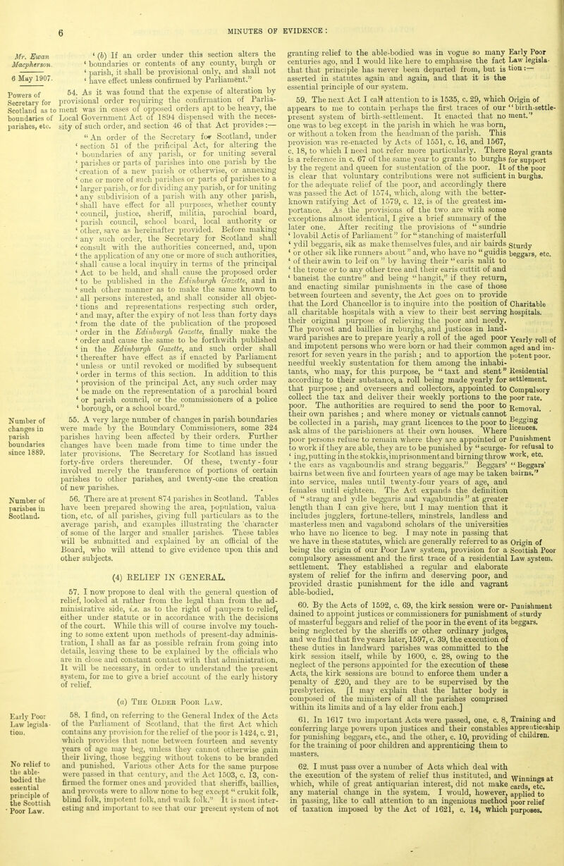 jlfr. Ewan Macpherson. 6 May 1907. Powers of Secretary for Scotland as to boundaries of parishes, etc. Number of changes in parish boundaries since 1889. Number of parishes iu Scotland. Early Poor Law legisla- tion. No relief to the able- bodied the essential principle of the Scottish Poor Law. ' (6) If an order under this section alters the ' boundaries or contents of any county, burgh or ' parish, it shall be provisional only, and shall not ' have effect unless confirmed by Parliament. 54. As it was found that the expense of alteration by provisional order requiring the confirmation of Parlia- ment was in cases of opposed orders apt to be heavy, the Local Government Act of 1894 dispensed with the neces- sity of such order, and section 46 of that Act provides :— An order of the Secretary fo* Scotland, under ' section 51 of the principal Act, for altering the ' boundaries of any parish, or for uniting several ' parishes or parts of parishes into one parish by the 'creation of a new parish or othermse, or annexing ' one or more of such parishes or parts of parishes to a ' larger parish, or for dividing any parish, or for uniting ' any subdivision of a parish with any other parish, ' shall have efl'ect for all purposes, whether county ' council, justice, sheriff, militia, parochial board, ' parish council, school board, local authority _ or ' other, save as hereinafter provided. Before making ' any such order, the Secretary for Scotland shall ' consult with the authorities concerned, and, upon ' the application of any one or more of such authorities, ' shall cause a local inquiry in terms of the principal ' Act to be held, and shall cause the proposed order * to be published in the Edinburgh Gazette, and in ' such other manner as to make the same kno\ra to ' all jjersons interested, and shall consider all objec- ' tions and representations respecting such order, ' and may, after the expiry of not less than forty days ' from the date of the publication of the proposed ' order in the Edinburgh Gazette, finally make the ' order and cause the same to be forthwith published * in the Edinburgh Gazette, and such order shall ' thereafter have effect as if enacted by Parliament ' unless or until revoked or modified by subsequent ' order in terms of this section. In addition to this ' provision of the principal Act, any such order may ' be made on the representation of a parochial board ' or parish council, or the commissioners of a police ' borough, or a school board. 55. A very large number of changes in parish boundaries were made by the Boundary Commissioners, some 324 parishes having been affected by their orders. Further changes have been made from time to time under the later provisions. The Secretary for Scotland has issued forty-five orders thereunder. Of these, tAventy - four involved merely the transference of portions of certain parishes to other parishes, and twenty-one the creation of new parishes. 56. There are at jiresent 874 parishes in Scotland. Tables have been prepared showing the area, population, valua tion, etc. of all parishes, giving full particulars as to the average parish, and examples illustrating the 'character of some of the larger and smaller parishes. These tables will be submitted and explained by an official of the Board, who will attend to give evidence upon this and other subjects. (4) EELIEF IN GENERAL. 57. I now propose to deal with the general question of relief, looked at rather from the legal than from the ad- ministrative side, i.e. as to the right of paupers to relief, either under statute or in accordance with the decisions of the court. While this will of course involve my touch- ing to some extent upon methods of present-day adminis- tration, I shall as far as possible refrain from going into details, leaving these to be explained by the ofiicials who are in close and constant contact with that administration. It A\ill be necessary, in order to understand the present system, for me to give a brief account of the early history of relief. (a) The Older Poor Law. 58. I find, on referring to the General Index of the Acts of the Parliament of Scotland, that the first Act which contains any provision for the relief of the poor is 1424, c. 21, which provides that none between fourteen and seventy years of age may beg, unless they cannot otherwise gain their living, those begging without tokens to be branded and punished. Various other Acts for the same purpose were i)assed in that century, and the Act 1503, c. 13, con- firmea the former ones and provided that sheriffs, baillies, and provosts were to allow none to beg except  crukit folk, blind folk, impotent folk, and walk folk. It is most inter- esting and important to see that our present system of not granting relief to the able-bodied was in vogue so many Early Poor centuries ago, and I would like here to emphasise the fact Law legisla- that that principle has never been departed from, but is tion =— asserted in statutes again and again, and that it is the essential principle of our system. 59. The next Act I call attention to is 1535, c. 29, which Origin of appears to me to contain perhaps the first traces of our birth-settle- present system of birth-settlement. It enacted that no ment. one was to beg except in the parish in which he was born, or Avithout a token from the headman of the parish. This provision was re-enacted by Acts of 1551, c. 16, and 1567, c. 18, to which I need not refer more particularly. There Royal grants is a reference in c. 67 of the same year to grants to burghs for support by the regent and queen for sustentation of the poor. It of the poor is clear that voluntary contributions were not sufficient in burghs, for the adequate relief of the poor, and accordingly there was passed the Act of 1574, which, along with the better- known ratifying Act of 1579, c. 12, is of the greatest im- portance. As the provisions of the two are with some exceptions almost identical, I give a brief summary of the later one. After reciting the provisions of  sundrie ' lovabil Actis of Parliament for  stanching of maisterfull ' ydil beggaris, sik as make themselves fules, and air bairds sturdy * or other sik like runners about and, who have no  guidis beggars, etc. ' of their a win to leif on  by having their  earis nalit to ' the trone or to any other tree and their earis cuttit of and ' baneist the cuntre and being hangit, if they return, and enacting similar punishments in the case of those between fourteen and seventy, the Act goes on to provide that the Lord Chancellor is to inquire into the position of Charitable all charitable hospitals with a view to their best serving hospitals, their original purpose of relieving the poor and needy. The provost and baillies in burghs, and justices in land- ward parishes are to prepare yearly a roll of the aged poor Yearly roll of and impotent persons who were born or had their common aged and im- resort for seven years in the parish ; and to apportion the potent poor, needful weekly sustentation for them among the inhabi- tants, who may, for this purpose, be  taxt and stent Residential according to their substance, a roll being made yearly for settlement, that purpose ; and overseers and collectors, appointed to Compulsory collect the tax and deliver their weekly jiortions to the poor rate, poor. The authorities are required to send the poor to Removal their own parishes ; and where money or victuals cannot „ . ' be collected in a parish, may grant licences to the poor to |?®Sg'iig ask alms of the parishioners at their own houses. Where poor persons refuse to remain where they are appointed or Punishment to work if they are able, they are to be punished by  scurge- fo'' refusal to ' ing, putting in the stokkis, imprisonment and birning throw work, etc. ' the ears as vagaboundis and Strang beggaris. Beggars'  Beggars' bairns between five and fourteen years of age may be taken bairns. into service, males until twenty-four years of age, and females until eighteen. The Act expands the definition of  Strang and ydle beggaris and vagabundis  at greater length than I can gwa here, but I may mention that it includes jugglers, fortune-tellers, minstrels, landless and masterless men and vagabond scholars of the universities who have no licence to beg. I may note in passing that we have in these statutes, which are generally referred to as Origin of being the origin of our Poor Law system, provision for a Scottish Poor compulsory assessment and the first trace of a residential Law system, settlement. They established a regular and elaborate system of relief for the infirm and deserving poor, and provided drastic punishment for the idle and vagrant able-bodied. 60. By the Acts of 1592, c. 69, the kirk session were or- Punishment dained to apfiouit justices or commissioners for punishment of sturdy of masterful beggars and relief of the poor in the event of its beggars, being neglected by the sherifl's or other ordinary judges, and M'e find that five years later, 1597, c. 39, the execution of these duties in landward parishes was committed to the kirk session itself, while by 1600, c. 28, owing to the neglect of the persons appointed for the execution of these Acts, the kirk sessions are bound to enforce them under a penalty of £20, and they are to be supervised by the presbyteries. [I may exjjlain that the latter body is composed of the ministers of aU the parishes comprised within its limits and of a lay elder from each.] 61. In 1617 two important Acts were passed, one, c. 8, Training and conferring large powers upon justices and their constables apprenticeship for punishing beggars, etc., and the other, c. 10, providing °f children, for the training of poor children and apprenticing them to masters. 62. I must pass over a number of Acts which deal with the execution of the system of relief thus instituted, and \ivinnijjg8 at which, while of great antiquarian interest, did not make cards etc. any material change in the system. I v,^ould, however, applied to* in passing, like to call attention to an ingenious method poor relief of taxation imposed by the Act of 1621, c. 14, which purposes.