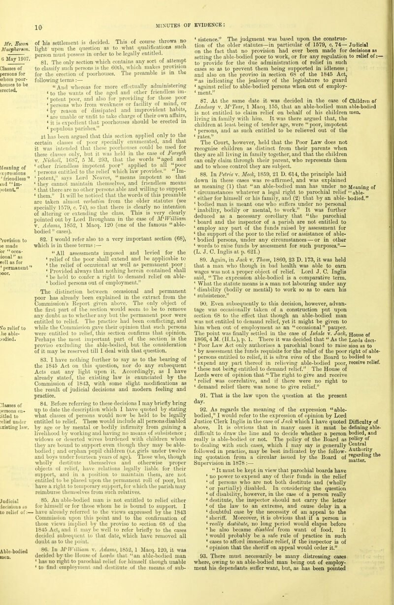 Mr, Ewan Macpherson. 6 May 1907. Classes of persons for whom poor- bouses to be erected. Meaning of ixpressions ' friendless lud  im- potent. 'rovision to )e made or  occa- lionaP' as veil as for ' permanent'' )Oor. of his settlement is decided. This of coi;rse throws no light upon the question as to what qnalificationa sxich person must possess in order to be legally entitled. 81. The only section which contains any sort of attempt to classify such persons is the 60th, which makes provision for the erection of poorhouses. The preamble is in the following terms:— And whereas for more effectually administering ' to the wants of the aged and other friendless im- ' potent poor, and also for providing for those poor 'persons who from weakness or facility of mind, or ' by reason of dissipated and improvident habits, ' are unable or unfit to take charge of their own affairs, ' it is expedient that poorhouses should be erected in ' populous parishes. it has been argued that this section applied only to the certain classes of poor specially enumerated, and that it was intended that these poorhouses could be used for these classes only, but it was held in the case of Forsyth V. Nicholl, 1687, 5 M. 293, that the words aged and ' other friendless impotent poor applied to all poor ' persons entitled to the relief which law provides.  Im- ' potent, says I^ord Neaves,  means impotent so that ' they cannot maintain themselves, and friendless means ' that there are no other persons able and willing to support ' them. It Avill be noticed that the words of this preamble are taken almost verhatim from the older statutes (see specially 1579, c. 74), so that there is clearly no intention of altermg or extending the class. This is very clea,rly pointed out by Lord Brougham in the case of APJVilliam V. Adams, 1852, 1 Macq. 120 (one of the famous able- bodied  cases). 82. I would refer also to a very important section (68), which is in these terms All assessments imposed and levied for the ' relief of the poor shall extend and be applicable to ' the relief of occasional as well as permanent poor : ' Provided always that nothing herein contained shall ' be held to confer a right to demand relief on able- ' bodied persons out of employment. The distinction between occasional and permanent poor has already been explained in the extract from the Commission's Report given above. The only object of the first part of the section would seem to be to remove any doubt as to Avhether any but the permanent poor were entitled to relief. The practice had been conflicting, and while the Commission gave their opinion that such persons were entitled to relief, this section confirms that opinion. Perhaps the most important part of the section is the proviso excluding the able-bodied, but the consideration of it may be reserved till I deal with that question. 83. I have nothing further to say as to the bearing of the 1845 Act on this question, nor do any subsequent Acts cast any light upon it. Accordingly, as I have already stated, the existing law is enunciated by the Commission of 1843, with some slight modifications as the result of judicial decisions and modern feeling and practice. 84. Before referring to these decisions I may briefly bring up to date the description which I have qiioted by stating what classes of persons would now be held to be legally entitled to relief. These would include all persons disabled by age or by mental or bodily infirmity from gaining a livelihood by working and having no means of subsistence ; widows or deserted wives burdened with children whom they are bound to support even though they may be able- bodied ; and orphan pupil children {i.e. girls under twelve and boys under fourteen years of age). Those who, though wholly destitute themselves and otherwise proper objects of relief, have relations legally liable for their support, and in a position to maintain them, are not entitled to be placed upon the ijermanent roll of poor, but have a right to temporary support, for which the parish may reimburse themselves from such relatives. Judicial 85. An able-bodied man is not entitled to relief either ilecisioiis iis for himself or for those whom he is bound to support. I to relief of:— have already referred to the views expressed by the 1843 Commission upon this point and to the confirmation of those views implied Ijy the proviso to section 68 of the 1845 Act, and it may be well to refer briefly to the cases decided subsecpient to that date, ^vhich have removed all doubt as to the point. ^To relief to he able- jodied. Classes of :)ei-sons en- ntled to relief under jxisting law. Able-bodied men. 86. In M'-William v. Adams, 1852, 1 Macq. 120, it was decided by the House of Lords that an able-bodied man ' has no right to parochial relief for himself though unable ' to find employment and destitute of the means of sub- ' sistence. The judgment was based upon the construc- tion of the older statutes—in particular of 1579, c. 74— Judicial on the fact that no provision had ever been made for decisions as setting the able-bodied poor to work, or for any regulation to relief of :— to provide for the due administration of relief in such cases so as to prevent them being supported in idleness ; and also on the proviso in section 68 of the 1845 Act, as indicating the jealousy of the legislature to guard ' against relief to able-bodied persons when out of employ- ' ment. 87. At the same date it was decided in the case of Children of Lindsay v. M'Tear, 1 Macq. 155, that an able-bodied man able-bodied is not entitled to claim relief on behalf of his children men. living in family with him. It was there argued that, the children at least being of tender age, were  poor, impotent ' persons, and as such entitled to be relieved out of the ' rates. The Court, however, held that the Poor Law does not recognise children as distinct from their parents when they are all living in family together, and that the children can only claim through their parent, who represents them and to whose control they are subject. 88. In Petrie v. Meek, 1859, 21 D. 614, the principle laid down in these cases was re-aflirmed, and was explained as meaning (1) that an able-bodied man has under no Jieanin of ' circumstances whatever a legal right to parochial relief able-° ' either for himself or his family, and (2) that by an able- bodied. ' bodied man is meant one who suffers under no personal ' inability, bodily or mental, to work. It was further deduced as a necessary corollary that the parochial ' board and the inspector of a parish are not entitled to ' employ any part of the funds raised by assessment for ' the support of the poor to the relief or assistance of able- ' bodied persons, under any circumstances — or in other ' words to raise funds by assessment for such purposes.— (L. J. C. Inglis at p. 621.) 89. Again, in Jack v. Thorn, 1860, 23 D. 173, it was held that a man who though in bad health was able to earn wages was not a proper object of relief. Lord J. C. Inglis said,  The expression able-bodied is a comparative term. ' What the statute means is a man not labouring under any ' disability (bodily or mental) to work so as to earn his ' subsistence. 90. Even subsequently to this decision, however, advan- tage was occasionally taken of a construction put upon section 68 to the effect that though an able-bodied man was not entitled to demand relief, yet it might be given to him when out of employment as an occasional pauper. The point was finally settled in the case of Isdale v. Jack, House of 1866, 4 M. (H.L.), p. 1. There it was decided that As the Lords deci- ' Poor Law Act only authorises a parochial board to raise sion as to ' by assessment the funds requisite for the relief of the poor right of able- ' persons entitled to reUef, it is ultra vires of the Board to bodied to ' expend any part thereof in relieving able-bodied poor, receive relief. ' these not being entitled to demand relief. The House of Lords were of opinion that  The right to give and receive ' relief was correlative, and if there were no right to ' demand relief there was none to give relief. 91. That is the law upon the question at the present day. 92. As regards the meaning of the expression able- bodied, I would refer to the expression of opinion by Lord Justice Clerk Inglis in the case of Jack which I have quoted above. It is obvious that in many cases it must be difhcult to draw the line and to decide whether a person really is able-bodied or not. The policy of the Board as to dealing with such cases, which 1 may say is generally followed in practice, may be best indicated by the follow- ing quotation from a circular issued by the Board of Supervision in 1878 :—  It must be kept in view that parochial boards have ' no power to expend any of their funds in the relief ' of persons who are not both destitute and (wholly ' or partially) disabled. In considering the question ' of disability, however, in the case of a person really * destitute, the inspector should not carry the letter ' of the law to an extreme, and cause delay in a ' doubtful case by the necessity of an appeal to the ' sheriff. Moreover, it is obvious that if a person is ' really destitute, no long period would elapse before ' he also became disabled from want of food. It ' would probably be a safe rule of practice in such * cases to afford immediate relief, if the inspector is of ' opinion that the sheriff' on appeal would order it. 93. There must necessarily be many distressing cases where, owing to an able-bodied man being out of employ- ment his dependants suffer want, but, as has been pointed Difficulty of defining able- bodied, and policy of Central Authority regarding the matter.