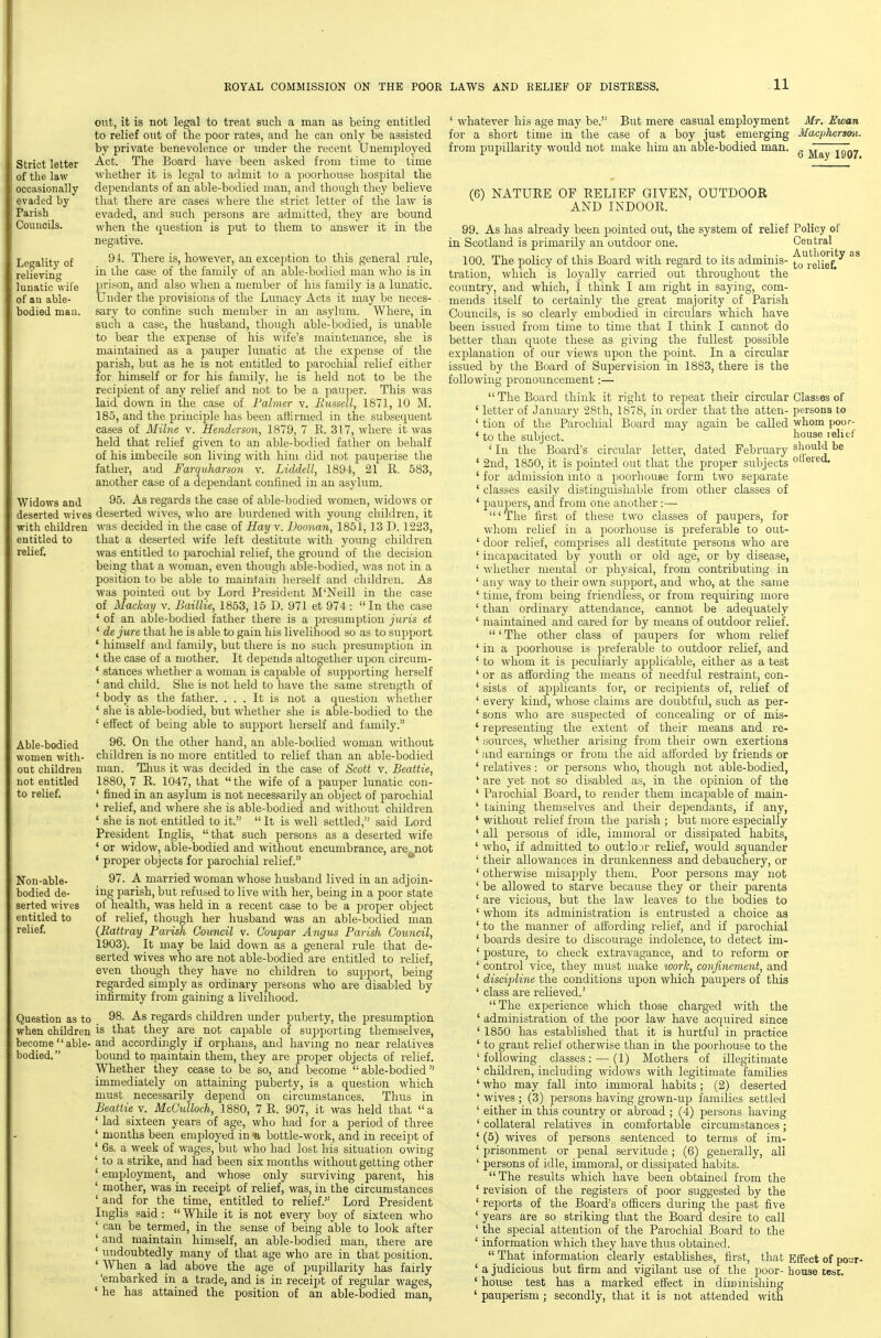 11 Strict letter of the law occasionally evaded by Parish Councils. Legality of relieving lunatic wife of an able- bodied man. Widows and deserted wives with children entitled to relief. out, it is not legal to treat such a man as being entitled to relief out of the poor rates, and he can only be assisted by private benevolence or under the recent Unemployed Act. The Board have been asked from time to time whether it is legal to admit to a poorliouse hospital the dependants of an able-bodied man, and though they believe that there are cases where the strict letter of the law is evadtd, and such persons are admitted, they are bound when the question is put to them to answer it in the negative. 94. There is, however, an exception to this general rule, in the case of the family of an able-bodied man who is in prison, and also when a member of his family is a lunatic. Under the provisions of the Liuiacy Acts it may be neces- sary to confine such member in an asylum. Where, in such a case, the husband, though able-bodied, is unable to bear the expense of his wife's maintenance, she is maintained as a pauper lunatic at the expense of the parish, but as he is not entitled to parochial relief either for himself or for his family, he is held not to be the recipient of any relief and not to be a pauper. This was laid down in the case of Palmer v. Russell, 1871, 10 M. 185, and the principle has been affirmed in the subsequent cases of Milne v. Henderson, 1879, 7 R. 317, where it was held that relief given to an able-bodied father on behalf of his imbecile son living with him did not pauperise the father, and Farquharson v. Liddell, 1894, 21 R. 583, another case of a dependant confined in an asylirm. 95. As regards the case of able-ljodied women, widows or deserted wives, who are burdened with young children, it was decided in the case of Hay v. Doonan, 1851, 13 D. 1223, that a deserted wife left destitute with young children was entitled to parochial relief, the ground of the decision being that a woman, even though able-bodied, was not in a position to be able to maintain herself and children. As was pointed out bv Lord President M'Neill in the case of Mackay v. Baillle, 1853, 15 D. 971 et 974 : In the case ' of an able-bodied father there is a presumption juris et ' de jure that he is able to gain his livelihood so as to sujjport ' himself and family, but there is no such presumption in ' the case of a mother. It depends altogether upon circum- ' stances whether a woman is capable of supporting herself ' and child. She is not held to have the same strength of ' body as the father. ... It is not a question whether ' she is able-bodied, but whether she is able-bodied to the ' effect of being able to support herself and family. 96. On the other hand, an able-bodied woman without children is no more entitled to relief than an able-bodied man. Thus it was decided in the case of Scott v. Beattie, 1880, 7 E. 1047, that  the wife of a pauper lunatic con- ' fined in an asylum is not necessarily an object of parochial ' relief, and where she is able-bodied and without children ' she is not entitled to it.  It is well settled, said Lord President IngUs, that such persons as a deserted wife ' or widow, able-bodied and without encumbrance, are not * proper objects for parochial relief. 97. A married woman whose husband lived in an adjoin- ing parish, but refused to live with her, being in a poor state of health, was held in a recent case to be a proper object of relief, though her husband was an able-bodied man {Rattray Parish Council v. Goupar Angus Parish Council, 1903). It may be laid down as a general rule that de- serted wives -who are not able-bodied are entitled to relief, even though they have no children to support, being regarded simply as ordinary persons who are disabled by infirmity from gaining a livelihood. Question as to 98. As regards children under puberty, the presumption when children is that they are not capable of suj^porting themselves, become  able-and accordingly if orijhans, and having no near relatives bodied. bound to maintain them, they are proper objects of relief. Whether they cease to be so, and become able-bodied immediately on attaining puberty, is a question which must necessarily depend on circumstances. Thus in Beattie V. McCulloch, 1880, 7 E. 907, it was held that a ' lad sixteen years of age, who had for a period of three ' months been employed in a bottle-work, and in receipt of ' 6s. a week of wages, but who had lost his situation owiug ' to a strike, and had been six months without getting other ' employment, and whose only surviving parent, his ' mother, was in receipt of relief, was, in the circumstances ' and for the time, entitled to relief. Lord President Inglis said :  While it is not every boy of sixteen who ' can be termed, in the sense of being able to look after ' and maintain himself, an able-bodied man, there are ' undoubtedly many of that age who are in that position. ' When a lad above the age of pupillarity has fairly 'embarked in a trade, and is in receipt of regular wages, ' he has attained the position of an able-bodied man, Able-bodied women with- out children not entitled to relief. Non-able- bodied de- serted wives entitled to relief. ' whatever his age may be. But mere casual employment Mr. Ewan for a short time in the case of a boy just emerging Macpkersmi. from pupillarity would not make him an able-bodied man. ^ ^ ~ (6) NATUEE OF EELIEF GIVEN, OUTDOOR AND INDOOR. 99. As has already been pointed out, the system of relief Policy of in Scotland is primarily an outdoor one. Central 100. The policy of this Board with regard to its adminis- ^'^,^elief!'^ tration, which is loyally carried out throughout the country, and which, I think I am right in saying, com- mends itself to certainly the great majority of Parish Councils, is so clearly embodied in circulars which have been issued from time to time that I think I cannot do better than quote these as giving the fullest possible explanation of our views upon the point. In a circular issued by the Board of Supervision in 1883, there is the following pronouncement:— The Board think it right to repeat their circular Classes of ' letter of January 28th, 1878, in order that the atten- persons to ' tion of the Parochial Board may again be caUed whom poor- * to the subject. house lelitf ' In the Board's circular letter, dated February should be ' 2nd, 1850, it is pointed out that the proper subjects ' for admission into a poorhouse form two separate ' classes easily distinguishable from other classes of ' paupers, and from one another :— 'The first of these two classes of paupers, for whom relief in a poorhouse is preferable to out- ' door relief, comprises all destitute persons who are ' incapacitated by youth or old age, or by disease, ' whether mental or physical, from contributing in ' any way to their own suj^port, and who, at the same ' time, from being friendless, or from requiring more ' than ordinary attendance, cannot be adequately ' maintained and cared for by means of outdoor relief. ' The other class of paupers for whom relief ' in a poorhouse is preferable to outdoor relief, and ' to whom it is peculiarly applicable, either as a test ' or as affording the means of needful restraint, con- ' sists of applicants for, or recipients of, relief of ' every kind, whose claims are doubtful, such as per- ' sons who are suspected of concealing or of mis- ' representing the extent of their means and re- ' ,'iources, whether arising from their own exertions ' and earnings or from the aid afforded by friends or ' relatives: or persons who, though not able-bodied, ' are yet not so disabled as, in the opinion of the ' Parochial Board, to render them incapable of main- ' taining themselves and their dependants, if any, ' without relief from the parish ; but more especially ' all persons of idle, immoral or dissipated habits, ' who, if admitted to outdojr relief, would squander ' their allowances in drunkenness and debauchery, or ' otherwise misapply them. Poor persons may not ' be allowed to starve because they or their parents ' are vicious, but the law leaves to the bodies to ' whom its administration is entrusted a choice as ' to the manner of affording relief, and if parochial ' boards desire to discourage indolence, to detect im- ' posture, to check extravagance, and to reform or ' control vice, they must make work, confinement, and ' discipline the conditions upon which paupers of this ' class are relieved.' The experience which those charged with the ' administration of the poor law have acquired since ' 1850 has established that it is hurtful in practice ' to grant relief otherwise than in the poorhouse to the ' following classes: — (1) Mothers of illegitimate ' children, including widows with legitimate families ' who may fall into immoral habits; (2) deserted ' wives ; (3) persons having grown-up families settled ' either in this country or abroad ; (4) persons having ' collateral relatives in comfortable circumstances; ' (5) wives of persons sentenced to terms of im- ' prisonment or penal servitude; (6) generally, all ' persons of idle, immoral, or dissipated habits. The results which have been obtained from the ' revision of the registers of poor suggested by the ' reports of the Board's officers during the past five ' years are so striking that the Board desire to call ' the special attention of the Parochial Board to the ' information which they have thus obtained.  That information clearly establishes, first, that Effect of pour- ' a judicious but firm and vigilant use of the poor- house test. ' house test has a marked effect in diminishing ' pauperism ; secondly, that it is not attended with