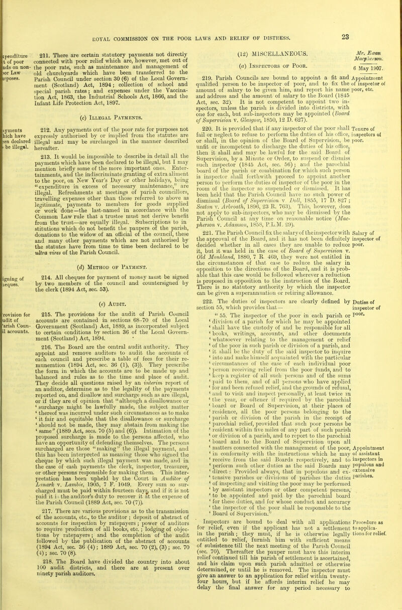 peiiditure 211. There are certain statutory payments not directly t of poor connected witli poor relief which are, however, met out of s on non- the poor rate, such as maintenance and management of  old churchyards which have been transferred to the Parish Council under section 30 (6) of the Local Govern- ment (Scotland) Act, 1894; collection of school and special parish rates; and expenses under the Vaccina- tion Act, 1863, the Industrial Schools Act, 1866, and the Infant Life Protection Act, 1897. (c) Illegal Payments. nyments 212. Any payments out of the poor rate for purposes not hich have expressly authorised by or implied from the statutes are sen declared illegal and may be surcharged in the manner described be illegal, hereafter. 213. It would be impossible to describe in detail all the payments which have been declared to be illegal, but I may mention briefly some of the more important ones. Enter- tainments, and the indiscriminate granting of extra aliment to the poor, on New Year's Day or other holidays, being expenditure in excess of necessary maintenance, are illegal. Refreshments at meetings of parish councillors, travelling expenses other than those referred to above as legitimate, payments to members for goods supplied or work done—the last-named in accordance with the Common Law rule that a trustee must not derive benefit from the trust—are equally illegal. Subscriptions to in stitutions which do not benefit the paupers of the parish, donations to the widow of an official of the council, these and many other payments which are not authorised by the statutes have from time to time been declared to be ultra vires of the Parish Council. (d) Method of Payaient. wnintf of 214. All cheques for payment of money must be signed eques by two members of the council and countersigned by the clerk (1894 Act, sec. 53). (e) Audit. 215. The provisions for the audit of Parish Council accounts are contained in sections 68-70 of the Local Government (Scotland) Act, 1889, as incorporated subject to certain conditions by section 36 of the Local Govern- ment (Scotland) Act, 1894. 216. The Board are the central audit authority. They appoint and remove auditors to audit the accounts of each council and prescribe a table of fees for their re- muneration (1894 Act, sec. 36 (1), (3)). They prescribe the form in which the accounts are to be made up and balanced and rules as to the time and place of audit. They decide all questions raised by an interim report of an auditor, determine as to the legality of the payments reported on, and disallow and surcharge such as are illegal, or if they are of opinion that although a disallowance or ' surcharge might be lawfully made, the subject matter ' thereof was incurred under such circumstances as to make ' it fair and equitable that the disallowance or surcharge ' should not be made, they may abstain from making the ' same (1889 Act, sees. 70 (5) and (6)). Intimation of the proposed surcharge is made to the persons aff'ected, who have an opportunity of defending themselves. The persons surcharged are those making the illegal payment, and this has been interpreted as meaning those who signed the cheque by which such illegal payment was made, and in the case of cash payments the clerk, inspector, treasurer, or other persons responsible for making them. This inter- pretation has been upheld by the Court in Auditor of Lanark v. Lambie, 1905, 7 F. 1049. Every sum so sur- charged must be paid within fourteen days, and if it is not paid it i ^ the auditor's duty to recover it at the expense of the Parish Council (1889 Act, sec. 70 (7)). 217. There are various provisions as to the transmission of the accounts, etc., to the auditor ; deposit of abstract of accounts for inspection by ratepayers ; power of auditors to require production of all books, etc. ; lodging of objec- tions by ratepayers; and the completion of the audit followed by the publication of the abstract of accounts (1894 Act, sec. 36 (4) ; 1889 Act, sec. 70 (2), (3) ; sec. 70 (4); sec. 70 (8). 218. The Board have divided the country into about 100 audit districts, and there are at present over ninety parish auditors. (12) MISCELLANEOUS, (a) Inspectors op Pook. 219. Parish Councils are bound to appoint a fit and qualified person to be inspector of poor, and to fix the amount of salary to be given him, and report his name and address and the amount of salary to the Board (1845 Act, sec. 32). It is not competent to appoint two in- spectors, unless the parish is divided into districts, with one for each, but sub-inspectors may be appointed (Board of Supervision v. Glasgow, 1850, 12 D. 627). 220. It is provided that if any inspector of the poor shall fail or neglect to refuse to perform the duties of his office, or shall, in the opinion of the Board of Supervision, be unfit or incompetent to discharge the duties of his oflice, then it shall and may be lawful for the said Board of Supervision, by a Minute or Order, to suspend or dismiss such inspector (1845 Act, sec. 56); and the parochial board of the parish or combination for -which such person is insjDector shall forthwith proceed to appoint another person to perform the duties of inspector of the poor in the room of the inspector so susjjended or dismissed. It has been held that the Parish Council have no such j)ower of dismissal (Board of Supervision v. Doll, 1855, 17 D, 827 ; Seaton v. Arbroath, 1896, 23 R. 763). This, however, does not apply to sub-inspectors, who may be dismissed by the Parish Council at any time on reasonable notice (Mac- pherson v. Adamson, 1858, P.L.M. 29). 221. The Parish Council fix the salary of the inspector with the approval of the Board, and it has not been definitely decided whether in all cases they are unable to reduce it, but it was held in the case of Board of Supervision v. Old Monldand, 1880, 7 R. 469, they were not entitled in the circumstances of that case to reduce the salary in opposition to the directions of the Board, and it is prob- able that this case would be followed wherever a reduction is proposed in opjjosition to the instruction of the Board. There is no statutory authority by which the inspector can be given a superannuation or retiring allowance. 222. The duties of inspectors are clearly defined by section 55, which provides that —  55. The inspector of the poor in each parish or ' division of a jjarish for which he may be appointed ' shall have the custody of and be responsible for all ' books, writings, accounts, and other documents ' whatsoever relating to the management or relief ' of the poor in such j^arish or division of a parish, and ' it shall be the duty of the said inspector to inquire ' into and make himself acquainted with the particular ' circumstances of the case of each individual poor ' person receiving relief from the poor funds, and to ' keep a register of all such persons and of the sums ' paid to them, and of all persons who have apjDlied ' for and been refused relief, and the grounds of refusal, ' and to visit and inspect ijer.sonally, at least twice m ' the year, or oftener if reijuired by the parochial ' l/oard or Board of Supervision, at their places of ' residence, all the poor persons belonging to the ' parish or division of the parish in the receipt of ' parochial relief, provided that such poor persons be ' resident within five miles of any part of such parish ' or division of a parish, and to report to the parochial ' board and to the Board of Supervision upon all ' matters connected with the management of the poor, ' in conformity with the instructions which he may ' receive from the said Boards respectively, and to * perform such other duties as the said Boards may ' direct: Provided always, that in poj^ulous and ex- ' tensive parishes or divisions of parishes the duties ' of inspecting and visiting the poor may be performed ' by assistant inspectors or other competent jDersons, ' to be appointed and paid by the parochial board ' for these duties, and for whose conduct and accuracy ' the inspector of the poor shall be responsible to the ' Board of Supervision. Inspectors are bound to deal with all applications for relief, even if the applicant has not a settlement in the parish; they must, if he is otherwise legally entitled to relief, furnish him with sufficient means of subsistence till the next meeting of the Parish Council (sec. 70). Thereafter the pauper must have this interim relief continued till his parish of settlement is ascertained, and his claim upon such parish admitted or otherwise determined, or until he is removed. The inspector must give an answer to an application for relief within twenty- four hours, but if he aftbrds interim relief he may delay the final answer for any period necessary to Mr, Ewan Macpherson. 6 May 1907. Appoiatnient of inspector of poor, etc. Tenure of inspectors ol poor. Salary of inspector of poor. Duties of inspector of poor. Appointment of assistant inspectors in populous and extensive parishes. Procedure as to applica- tions for relief.