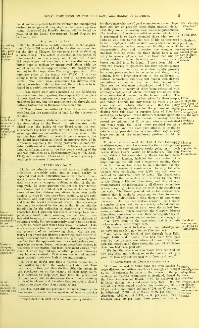 licy of otch Local tryin_ lemployed ;t into ect, could not be expected to know whether the unemployed desired to emigrate if they declined to receive applica- tions. A copy of the Board's circular will be found on page 63 of the Local Government Board Report for Scotland, 1907. Acquisition of Land. in colony 30. The Board have recently consented to the acquisi- .'umber- tion of about 591 acres of land by the distress committee ilil: price foj. the city of Glasgow for the purpose of establishing and^and ^ farm colony. The estate is situated in the parish of a\-ment of Cumbernauld, in the county of Dumbarton. About 3C3 acres consist of moorland which the distress com- mittee hope to reclaim by unemployed labour with the aid of refuse to be supplied (some 1,400 waggons per annum) by the Corporation Cleansing Department. The purchase price of the estate was £7,355. A railway siding is to be constructed at a cost of approximately £4,250. The Board have sanctioned the distress com- mittee borrowing to defray the cost, the whole sum to be repaid in a period not exceeding ten years. 31. The Board were also consulted by the Edinburgh distress committee regarding the acquisition of a piece of moss land for reclamation purposes by means of un- employed labour, but the negotiations fell through, and nothing further has in the meantime been done. 32. The distress committee of Govan have also under consideration the acquisition of land for the purposes of the Act. 33. The foregoing statement contains an account of veniment the steps taken by the Board. It only remains to be ianl as to added that the policy of the Board from the com- mencement has been to give the Act a fair trial and to encourage distress committees to do the same. The Act has been difficult to work in many respects, but the Board have taken as liberal an interpretation of its provisions, especially the rating provisions, as was con- sistent with sound administration. A Return containing detailed information as to the first year's working of the Act was published as a Parliamentary Paper (Cd. 3,431, 1907), and a similar Return as to the second year's pio- ceedings is in course of preparation. * STATEMENT No. 2. 34. In the administration of all Acts of Parliament difficulties invariably arise, and it could hardly be expected that such difficulties would be absent in con- nection with the administration of an Act seeking to deal with such a complex problem as that of the un- employed. In some quarters the Act has been termed unworkable, but I think it will be found that in those cases where the distress committees have been really anxious to work it, they have been partially, at any rat«, successful, and that they have received assistance to that end from the Local Government Board. One advantage that may be claimed by the Act is that it has laid the foundation for the collection of statistics of a valuable character, but I question whether it is, except to a com- paratively small extent, assisting the men that it was intended to assist, viz., those who are honestly desirous of obtaining work, but are temporarily unable to do so from exceptional causes over which they have no control. I do not wish to infer that the applicants to distress committees are generally of an undeserving class. On the con- trary, I am aware that distress committees have dealt with many deserving cases ; but there is no getting away from the fact that the applicants are, to a considerable extent, men who are unemployed, not from exceptional causes, in the sense of the statute, but from permanent causes, over some of which {e.g. old age, or other physical infirmity) they have no control. That many are out of employ- ment through their own fault is beyond question. 35. It is no doubt true that a distress committee is not entitled to relieve the wastrel or loafer, but these men have to live, and they do live either in prison, in the poorhouse, or on the charity of their neighbours. It is desirable to keep them from both the prison and the poorhouse, and to discourage them from continuing a life of indolence, and I confess that for such a class I know of no place other than a penal colony. 36. The most difficult portion of the unemployed prob- lem seems to me to be the question of how to provide * The rfjturn (Cd. 3830-1907) has now been published. lass of neni ployed itended to e assisted by Sstress ommittees Causes of memploy- nent among Lpplicants. Penal iolonies )roposed for ivastrela and oafers. for those men who are of good character but unemployed from old age or possibly some slight physical defect. That they are an increasing class seems unquestionable. The tendency of modern conditions under which work is performed is to leave stranded those who are not quite so well able to run the race of life as they used to be. Employers under modern competition can only afford to engage the best men, their liability under the compensation Acts and otherwise, the clamour for standard rates of wages—all these things have a ten- dency to make employers pass over those men who are in the slightest degree physically unfit, if any person better qualified is to be found. I have been told that even the wearing of spectacles has been against a man getting a job. Here, then, is a class rapidly growing for whom provision has to be made, and they, in my opinion, form a large proportion of the applicants to distress committees, and they will remain with distress committees so long as they can obtain emplojrment. They are the permanent unemployed, and I fear there is little chance of many of these being reinstated with ordinary employers of labour, certainly rot unless there is an exceptional demand in the labour market. The farm colony is probably the best place for these people, and indeed, I think, the only means by which a distress committee can usefully afford relief. But the policy of establishing organisations for the purpose of largely dealing with this class—a superior form of Poor Law authority, so to speak—raises difficult economic questions which I do not purpose to discuss. I merely wish to record my opinion that if the man who is able-bodied but won't work—the loafer—were provided for at a penal colony, and the class just alluded to could be satisfactorily provided for in some other way, a very large section of the unemployed problem would be solved. 37. As an illustration of the class of men that apply to distress committees, I may mention that at the present time there are very extensive works going on at Loch Leven Water Power Works at Ballachulish. The con- tract, which is being executed by Messrs. Sir John Jack- son, Ltd., of London, includes the construction of a large dam on the hills and a waterway running there- from for four or five miles to an aluminium factory which is in course of construction. In July the con- tractors were employing over 2,000 men and were in need of an additional 1,000 or 1,500. The Board were informed ot the particulars of this work by the clerk to the Glasgow Distress Committee, and they at once communicated the information to all distress committees in case they might have men on their books suitable for the work. Tlie Board pointed out to the distress com- mittees that it would be competent for them to remove the men to Ballachulish if they thought fit and charge the cost to the rate contribution account. As a result, a number of men, said to be specially selected and ac- customed to that class of work, were despatched from various centres. When, however, the Glasgow Distress Committee were about to send their contingent, they re- ceived the following communication trom the manager :—  We have come to the conclusion tlat it is quite useless sending men through here.  Mr. brought forty-five men on Saturday, and we have not one left now to-day (Wednesday).  We had a large batch of men through from Edin- burgh, Leith and Dundee, who had their fares paid here bv the distress committees of those towns, and with the exception of three cases, the men all left before their fare had been paid off.  We find that the man who wants work can find his own way here, and is doing so, so that we are ne t pre- pared to take any further men with fares paid here. Investigation by Distress Committees. 38. I am inclined to think that the investigation by some distress committees is not as thorough as it ought to be. If reference be made to the returns of the pro- ceedings of distref-s committees in Scotland, issued by the Local Government Board, it will be observed that in Leith, during the period ended May 15th, 1906, 895 out of 911 were formd ciuahfied for assistance, that is 98 per cent. ; in Dundee 766 out of 788, or 97 per cent. ; in Edinburgh, 2,534 out of 2,740, or 92 per cent. ; in Aberdeen, 1,142 out of 1,300, or 88 per cent. Yet in Glasgow only 39 per cent, were passed as qualified. Ml-. Charles Cleveland Ellis. 14 Jan. 1908. Difficulty in providing for un- employment caused by old age or slight physical defects. Farm colonies the best form of relief for the permanent unemployed i.e., the aged and physically defective. Class of persons applying to Distress Committees. Result of sending un- employed to Ballachulish. Strict investigation of applica- tions essential. Proportion of applicants eligible for assistance in various towns.