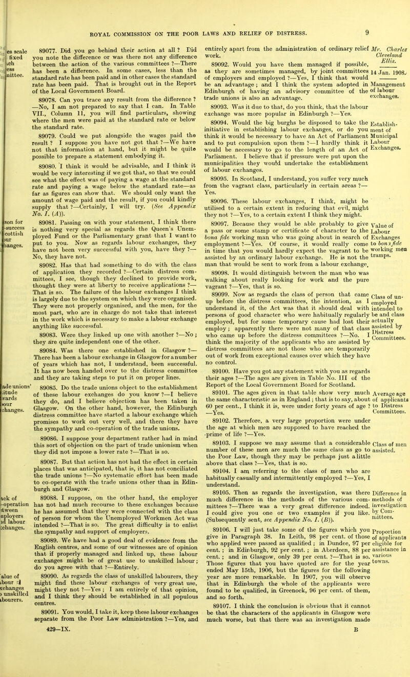 IS scale fixed ich ess bittee. Son for rsuccess cottish banges. ad e unions' ,itude tvards (our hanges. Eick of '-operation itween aployers id labour changes. alue of ibour '.| schanges ) unskilled ibourers. 89077. Did you go behind their action at all ? Did you note the difference or was there not any difference between the action of the various committees ?—There has been a difference. In some cases, less than the standard rate has been paid and in other cases the standard rate has been paid. That is brought out in the Report of the Local Government Board. 89078. Can you trace any result from the difference ? —No, I am not prepared to say that I can. In Table VII., Column 11, you will find particulars, showing where the men were paid at the standard rate or below the standard rate. 89079. Could we put alongside the wages paid the result ? I suppose you have not got that ?—We have not that information at hand, but it might be quite possible to prepare a statement embodying it. 89080. I think it would be advisable, and I think it would be very interesting if we got that, so that we could see what the effect was of paying a wage at the standard rate and paying a wage below the standard rate—as far as figures can show that. We should only want the amount of wage paid and the result, if you could kindly supply that ?—Certainly, I will try. (-See Appendix No. I. {A)). 89081. Parsing on with your statement, I think there is nothing very special as regards the Queen's Unem- ployed Fund or the Parliamentary grant that I want to put to you. Now as regards labour exchanges, they have not been very successful with you, have they ?— No, they have not. 89082. Has that had something to do with the class of application they recorded ?—Certain distress com- mittees, I see, though they declined to provide work, thought they were at liberty to receive applications ?— That is so. The failure of the labour exchanges I think is largely due to the system on which they were organised. They were not properly organised, and the men, for the most part, who are in charge do not take that interest in the work which is necessary to make a labour exchange anything like successful. 89083. Were they linked up one with another ?—No ; they are quite independent one of the other. 89084. Was there one established in Glasgow ?— There has been a labour exchange in Glasgow for a number of years which has not, I understand, been successful. It has now been handed over to the distress committee and they are taking steps to put it on proper lines. 89085. Do the trade unions object to the establishment of these labour exchanges do you know ?—I believe they do, and I believe objection has been taken in Glasgow. On the other hand, however, the Edinburgh distress committee have started a labour exchange which promises to work out very well, and there they have the sympathy and co-operation of the trade unions. 89086. I suppose your department rather had in mind this sort of objection on the part of trade unionism when they did not impose a lower rate ?—That is so. 89087. But that action has not had the effect in certain places that was anticipated, that is, it has not conciliated the trade unions ?—No systematic effort has been made to co-operate with the trade unions other than in Edin- burgh and Glasgow. 89088. I suppose, on the other hand, the employer has not had much recourse to these exchanges because he has assumed that they were connected with the class of person for whom the Unemployed Workmen Act was intended ?—That is so. The great difficulty is to enlist the sympathy and support of employers. 89089. We have had a good deal of evidence from the English centres, and some of our witnesses are of opinion that if properly managed and linked up, these labour exchanges might be of great use to unskilled labour; do you agree with that ?—Entirely. 89090. As regards the class of imskilled labourers, they might find these labour exchanges of very great use, might they not ?—Yes ; I am entirely of that opinion, and I think they should be established in all populous centres. 89091. You would, I take it, keep these labour exchanges separate from the Poor Law administration ?—Yes, and 429-IX. entirely apart from the administration of ordinary relief work. 89092. Would you have them managed if possible, aa they are sometimes managed, by joint committees of employers and employed ?—Yes, I think that would be an advantage ; and I think the system adopted in Edinburgh of having an advisory committee of the trade unions is also an advantage. 8909.3. Was it due to that, do you think, that the labour exchange was more popular in Edinburgh ?—Yes. 89094. Would the big burghs be disposed to take the initiative in establishing labour exchanges, or do you think it would be necessary to have an Act of Parliament and to put compulsion upon them ?—I hardly think it would be necessary to go to the length of an Act of Parliament. I believe that if pressure were put upon the municipalities they wouJd undertake the establishment of labour exchanges. 89095. In Scotland, I understand, you suffer very much from the vagrant class, particularly in certain areas ?— Yes. 89096. These labour exchanges, I think, might be utilised to a certain extent in reducing that evil, might they not ?—Yes, to a certain extent I think they might. 89097. Because they would be able probably to give a pass or some stamp or certificate of character to the bona fide working man who was going about in search of employment ?—Yes. Of course, it would really come in time that you would hardly expect the vagrant to be assisted by an ordinary labour exchange. He is not the man that would be sent to work from a labour exchange. 89098. It would distinguish between the man who was walking about really looking for work and the pure vagrant ?—Yes, that is so. 89099. Now as regards the class of person that came up before the distress committees, the intention, as I understand it, of the Act was that it should deal with persons of good character who were habitually regularly employed, but for some temporary cause had lost their employ; apparently there were not many of that class who came up before the distress committees ?—No. I think the majority of the applicants who are assisted by distress committees are not those who are temporarily out of work from exceptional causes over which they have no control. 89100. Have you got any statement with you as regards their ages ?—The ages are given in Table No. Ill of the Report of the Local Government Board for Scotland. 89101. The ages given in that table show very much the same characteristic as in England; that is to say, about 60 per cent., I think it is, were under forty years of age ? —Yes. 89102. Therefore, a very large proportion were under the age at which men are supposed to have reached the •prime of life ?—Yes. 89103. I suppose we may assume that a considerable number of these men are much the same class as go to the Poor Law, though they may be perhaps just a little above that class ?—Yes, that is so. 89104. I am referring to the class of men who are habitually casually and intermittently employed ?—Yes, I understand. 89105. Then as regards the investigation, was there much difference in the methods of the various com- mittees ?—There was a very great difference indeed. I could give you one or two examples if you like. (Subsequently sent, see Appendix No. I. (B)). Mr. Charles Cleveland Ellis. 14 Jan. 1908^ Management of labour exchanges. Establish- ment of Municipal Labour Exchanges. Value of Labour Exchanges to bonxjide working men tramps. Class of ua- employed intended to be and class actually assisted by Distress Committees. Average age of applicants to Distress Committees. Class of men assisted. Difference in methods of investigation by Com- mittees. , towns. 89106. I will just take some of the figures which you pi-oportioii give in Paragraph 38. In Leith, 98 per cent, of those of applicants who applied were passed as qualified ; in Dundee, 97 per eligible for cent. ; in Edinburgh, 92 per cent. ; in Aberdeen, 88 per assistance in cent. ; and in Glasgow, only 39 per cent. ?—That is so. various Those figures that you have quoted are for the year ended May 15th, 1906, but the figures for the following year are more remarkable. In 1907, you will observe that in Edinburgh the whole of the applicants were found to be qualified, in Greenock, 96 per cent, of them, and so forth. 89107. I think the conclusion is obvious that it cannot be that the characters of the applicants in Glasgow were much worse, but that there was an investigation made B