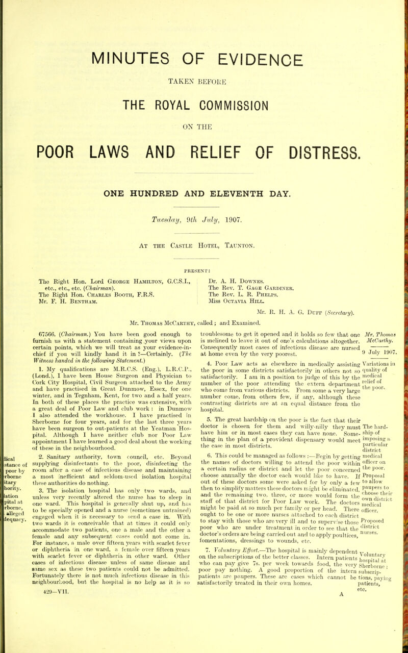 MINUTES OF EVIDENCE TAKEN BEFORp] THE ROYAL COMMISSION ON THE POOR LAWS AND RELIEF OF DISTRESS. ONE HUNDRED AND ELEVENTH DAY. Tuesday, 9th July, 1907. At the Castle Hotel, TaUxNton. PRESENT; The Right Hon. Lord George Hamilton, G.C.S.I., etc., etc., etc. (Chairman). The Right Hon. Charles Booth, F.R.S. Mr. F. H. Bentham. Dr. A. H. DowNES. The Rev. T. Gage Gardiner. The Rev. L. R. Phelps. Miss Oct A VIA Hill. Mr. R. H. a. G. Dcfp (Secretary). Mr. Thomas McCarthy, called ; and Examined. 67566. (Chairman.) You have been good enough to furnish us with a statement containing your views upon certain points, which wo will treat as your evidence-in- chief if you will kindly hand it in ?—Certainly. (The Witness handed in the following Statement.) 1. My qualifications are M.R.C.S. (Eng.), L.R.C.l'., (Lond.), I have been House Surgeon and Physician to Cork City Hospital, Civil Surgeon attached to the Army and have practised in Great Dunmow, Essex, for one winter, and in Tegnham, Kent, for two and a half years. In both of these places the practice was extensive, with a great deal of Poor Law and club work : in Dimmow I also attended the workhouse. I have practised in Sherborne for four years, and for the last three years have been surgeon to out-patients at the Yeatman Hos- pital. Although I have neither club nor Poor Law appointment I have learned a good deal about the working of these in the neighbourhood. 2. Sanitary authority, town council, etc. Beyond supplying disinfectants to the poor, disinfecting the room after a case of infectious disease and maintaining a most inefficient and seldom-used isolation hospital these authorities do nothing. 3. The isolation hospital has only two wards, and unless very recently altered the nurse has to sleep in one Mard. This hospital is generally shut up, and has to be specially opened and a nurse (sometimes untrained) engaged when it is necessary to scrid a ease in. With two wards it is conceivable that at times it could only accommodate two patients, one a male and the other a female and any subsequent cases coxild not come in. For instance, a male over fifteen years with scarlet fever or diphtheria in one ward, a female over fifteen years with scarlet fever or diphtheria in other ward. Other cases of infectious disease unless of same disease and same sex as these two patients could not be admitted. Fortunately there is not much infectious disease in this neighbourl.ood, but the hospital is no help as it is so 429—vn. t) oublesome to get it opened and it holds so few that one Jlr. Thomas is mclined to leave it out of one's calculations altogether. McCarthy. Consequently most eases of infectious disease are nursed at home even by the very poorest. ^ ^^'^ 1907. 4. Poor Law acts as elsewhere in medically assisting Variations in the poor in some districts satisfactorily in others not so quality of satisfactorily. I am in a position to judge of this by the ■^^.^1,°*! number of the poor attending the extern department ^.f who come from various districts. From some a very large poo'^ number come, from others few, if any, although these contrasting districts are at an equal distance from the hospital. 5. The gi-eat hardship on the poor is the fact that their doctor is chosen for them and willy-nilly they must The hard- have him or in most cases they can have none. Some- ^^ip thing in the plan of a provident dispensary -n ould meet Posing ii, the case in most districts. particular district 6. This could be managed as follows :—Begin by getting medical the names of doctors willing to attend the poor within '^^^^^ on a certain radius or district and let the poor concerned l>oor. choose annually tJie doctor each would like to have. If Proposal out of these doctors some were asked for by only a few *° allow then to simplify matters these doctors might be eliminated. P^'^^P^'s to_ and the remaining tw o. three, or more would form the staff of that district for Poor Law work. The doctors medicaf°* might be paid at so much per family or per head. There officer!^ ought to be one or more nurses attached to each district to stay with those ^Yho are very ill and to supervise those P''oposed poor who are under treatment in order to see that the ^'^trict doctor's orders are being carried out and to apply poultices, fomentations, dressings to wounds, etc. 7. Voluntary Effort.—The hospital is mainly dependent y on the subscriptions of the better classes. Intern patients i ° .'^^'^^J' who can pay give 7s. per week towards food, the very Sherbo*rne'- poor pay nothing. A good proportion of the intern subscrip- ' patients are paupers. These are cases which cannot be tions, payino- satisfactorily treated in their ovai homes. patients, etc, A