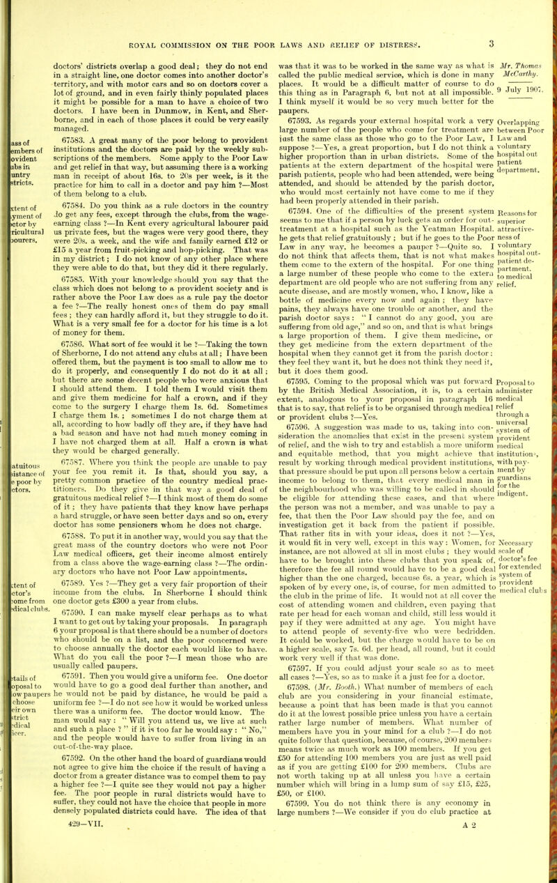 ass of embers oi evident libs in untry stricts. stent of yment of ictor by ricultura] ROYAL COMMISSION ON THE POOR LAWS AND RELIEF OF DISTRESS'. atuitous sistance of e poor by ctors. ctent of ctor's :^ome from 'dical clubs. tails of oposal to o\v paupers choose I'ir own trict bdical licer. doctors' districts overlap a good deal; they do not end in a straight line, one doctor comes into another doctor's territory, and with motor cars and so on doctors cover a lot of ground, and in even fairly thinly populated places it might be possible for a man to have a choice of two doctors. I have been in Dunmow, in Kent, and Sher- borne, and in each of those places it could be very easily managed. 67583. A great many of the poor belong to provident institutions and the doctors are paid by the weekly sub- scriptions of the members. Some apply to the Poor Law and get relief in that way, but assuming there is a working man in receipt of about 16s. to 20s per week, is it the practice for him to call in a doctor and pay him ?—Most of them belong to a club. 67584. Do you think as a rule doctoi-s in the country Jo get any fees, except through the clubs, from the wage- earning class ?—In Kent every agricultural labourer paid us private fees, but the wages were very good there, they were 20s. a week, and the wife and family earned £12 or £15 a year from fruit-picking and hop-picking. That was in my district; I do not know of any other place where they were able to do that, but they did it there regularly. 67585. With your knowledge sliould you say that the class which does not belong to a provident society and is rather above the Poor Law does as a rule pay the doctor a fee ?—The really honest ones of them do pay small fees ; they can hardly afford it, but they struggle to do it. What is a very small fee for a doctor for his time is a lot of money for them. 67586. What sort of fee would it be ?—Taking the town of Sherborne, I do not attend any clubs at all; I have been offered them, but the payment is too small to allow me to do it properly, and consequently I do not do it at all; but there are some decent people who were anxious that I should attend them. I told them I would visit them and give them medicine for half a crown, and if they come to the surgery I charge them Is. 6d. Sometimes I charge them Is. ; sometimes I do not charge them at all, according to how badly off they are, if they have had a bad season and have not had much money coming in I have not charged them at all. Half a crown is what they would be charged generally. 67587. Where you think the people are unable to pay your fee you remit it. Is that, should you say, a pretty common practice of the country medical prac- titioners. Do they give in that way a good deal of gratuitous medical relief ?—I think most of them do some of it; they have patients that they know have perhaps a hard straggle, or have seen better days and so on, every doctor has some pensioners whom he does not charge. 67588. To put it in another way, would you say that the great mass of the country doctors who were not Poor Law medical officers, get their income almost entirely from a class above the wage-earning class ?—The ordin- ary doctors who have not Poor Law appointments. 67589. Yes ?—They get a very fair proportion of their income from the clubs. In Sherborne I should think one doctor gets £300 a year from clubs. 67590. I can make myself clear perhaps as to what I want to get out by taking your proposals. In paragraph 6 your proposal is that there should be a number of doctors who should be on a list, and the poor concerned were to choose annually the doctor each would like to have. What do you call the poor ?—I mean those who are usually called paupers. 6759L Then you would give a uniform fee. One doctor would have to go a good deal further than another, and he would not be paid by distance, he would be paid a uniform fee ?—I do not see how it would be worked unless there was a uniform fee. The doctor would Imow. The man would say :  Will you attend us, we live at such and such a place ?  if it is too far he would say:  No, and the people would have to suffer from living in an out-of-the-way place. 67592. On the other hand the board of guardians would not agree to give him the choice if the result of having a doctor from a greater distance was to compel them to pay a higher fee ?—I quite see they would not pay a higher fee. The poor people in rural districts would have to Buffer, they could not have the choice that people in more densely populated districts could have. The idea of that jpartraent. was that it was to be worked in the same way as what is 3Ir. Thomas called the public medical service, which is done in many McCarthy. places. It would be a difficult matter of course to do ~ this thing as in Paragraph 6, but not at all impossible. ^ ^'y I think myself it would be so very much better for the paupers. 67593. As regards your external hospital work a very Overlapping large number of the people who come for treatment are between Poor i ast the same class as those who go to the Poor Law, I Law and suppose ?—Yes, a great proportion, but I do not think a voluntary higher proportion than in urban districts. Some of the hospital out patients at the extern department of the hospital were ^1!^*'^^^ parish patients, jieople who had been attended, were being attended, and should bo attended by the parish doctor, who would most certainly not have come to me if they had been properly attended in their parish. 6759 i. One of the difficulties of the present system Reasons lor seems to me that if a person by luck gets an order for out- superior treatment at a hospital such as the Yeatman Hospital, attractive- he gets that relief gratuitously ; but if he goes to the Poor ness of Law in tiny way, he becomes a pauper ?—Quite so. I voluntary do not think that affects them, that is not what makes hospital out- them come to the extern of the hospital. For one thing ^g^l^^p^^^' a large number of these people who come to the exter^i [Q^edipai department are old people who are not suffering from any relief, acute disease, and are mostly women, who. I know, like a bottle of medicine every now and again ; they have pains, they always have one trouble or another, and the parish doctor says :  I cannot do any good, you are suffermg from old age, and so on, and that is what brings a large propoi'tion of them. I give them medicine, or they get medicine from the extern department of the hospital when they cannot get it from the parish doctor; they feel they want it, but he does not think they need it, but it does them good. 67595. Coming to the proposal which was put for■^^•al•d Proposal to by the British Medical Association, it is, to a certain administer extent, analogous to your proposal in paragraph 16 medical that is to say, that relief is to be organised through medical relief or provident clubs ?—Yes. univef^a* 67596. A suggestion was made to us, taking into con- gyg^em of sideration the anomalies that exist in the present system provident of relief, and the ^\ish to try and establish a more uniform medical and equitable method, that you might achieve that institution^, result by working through medical provident institutions, with pay- that pressure should be put upon all persons below a certcain ment by income to belong to them, that every medical man in guardians the neighbourhood who was willing to be called in should ® , Indiffent be eligible for attending these cases, and that where the person was not a member, and was unable to pay a fee, that then the Poor Law should pay the fee, and on investigation get it back from the patient if possible. That rather fits in with your ideas, does it not ?—Yes, it would fit in very well, except in this way: Women, for Necessary instance, are not allowed at all in most clubs ; they would scale of have to be brought into these clubs that you speak of, doctor's fee therefore the fee all round would have to be a good deal extended higher than the one charged, because 6s. a year, which is ^J'^*^.'^ ° 'nroviclcut' spoken of by every one, is, of course, for men admitted to r,^g(ji(,al clubs the club in the prime of life. It would not at all cover the cost of attending women and children, even paying that rate per head for each woman and child, still less would it pay if they were admitted at any age. You might have to attend people of seventy-five who were bedi'idden. It could be worked, but the charge \\ould have to be on a higher scale, say 7s. 6d. per head, all round, but it could work very well if that was done. 67597. If you could adjust your scale so as to meet all cases ?—Yes, so as to make it a just fee for a doctor. 67598. (Mr. Booth.) ^Vhat number of members of each club are you considering in yom' financial estimate, because a jjoint that has been made is that you cannot do it at the lowest possible price imless you have a certain rather large number of members. Wliat number of members have you in your mind for a club ?—I do not quite follow that question, because, of course, 200 members means twice as much work as 100 members. If you get £50 for attending 100 members you are just as well paid as if you are getting £100 for 200 members. Clubs are not worth taking up at all unless you liave a certain number which will bring in a lump sum of say £15, £25, £50, or £100. 67599. You do not think there is any economy in large numbers ?—We consider if you do club practice at