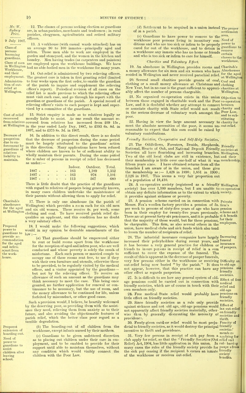 . Mr. W. Sydney Price. 9 July 1907. Class of persons becoming guardians. Class of men in Wellington Workhouse, and their employment. Administra- tion of out- relief at Wellington. Cost of relief recovered from relatives at Wellington Decrease of pauperism due to en- forcement by guardians of relatives liability to .maintain. ■ Charitable almshouses for the aged at Wellington Proposed power to guardians to provide ac- commodation for the aged and infirm apart from the work- house. Proposed extension of boarding-out. Need of power to guardians to assist children after leaving school. 12. The classes of persons seeking election as guardians are, in urban parishes, merchants and tradesmen ; in rural parishes, clergymen, agriculturists and retired military ofBcers. 13. A \^orkhouse (with casual wards attached) has on an average 90 to 100 inmates—principally aged and infirm. Those men able to work are employed in the garden and stoneyard, and the women in tlie kitchen and laundry. Men having trades (as carpenters and painters) are employed upon the workhouse buildings. We have had no able-bodied men in the workhouse for many years. 14. Out-relief is administered by two relieving officers. The greatest care is taken in first granting relief (limited to four weeks upon the first order, to enable the guardian of the parish to inquire and supplement the relieving officer's report). Periodical revision of all cases on the relief list is made previous to which the relieving officer must visit each case, and go through his report with the guardian or guardians of the parish. A special record of relieving officer's visits to each pauper is kept and super- vised by a committee of the guardians. 15. Strict enquiry is made as to relatives legally or morally liable to assist. As one result the amount re- covered from relatives has increased from £69 15s , in the year ended Lady Day, 1887, to £193 6s. 8d. in 1897, and to £375 8s. 3d. in 1907. 16. In addition to this direct result, there is no doubt that the decrease of pauperism during the same period must be largely attributed to the guardians' action in this direction. Many applications have been refused where children are known to be of sufficient ability to wholly maintain their parents. During the same period the number of persons in receipt of relief has decreased as under:— Indoor. Outdoor. Total. 1887 - - - - 163 1,189 1,352 1897 . - - - 163 978 1,101 1907 - - - - 113 567 680 There is little doubt that the practice of the guardians with regard to relatives of paupers being generally kno^vn, in many cases children undertake the maintenance of their parents without allowing them to apply for relief. 17. There is only one almshouse (in the parish of Wellington) which provides a room each for six old men and six old women. These receive 4s. per week, some clothing and coal. To have received parish relief dis- qualifies an applicant, and this condition has no doubt a very salutary effect. 18. I would make the following suggestions, which would in my opinion, be desirable amendments of the law: — (a) That guardians should be empowered either to rent or build rooms apart from the workhouse for the reception of aged and infirm poor, who are well conducted and whose poverty is solely the result of misfortune. Each such person or married couple to occupy one of these rooms rent free, to use if they wish their own furniture and utensils, otherwise these to be provided, to be regularly visited by the medical officer, and a visitor appointed by the guardians— but not by the relieving officer. To receive an allowance of such an amount as the guardians may think necessary to meet the case. This being once granted, no further application for renewal or con- tinuance to be necessary, but the use of room, and the money allowance to be continued for life, unless forfeited by misconduct, or other good cause. Such a provision would, I believe, be heartily welcomed by the deserving poor, as providing tbem with the assist- ance they need, relieving them from anxiety as to their future, and also avoiding the objectionable features of parish relief, which the better class poor regard as a terrible degradation. (b) The boarding-out of all children from the ■workhouse, except infants nursed by their mothers. (c) Guardians to be given unfettered discretion as to placing out children under their care in em- ployment, and to be enabled to provide for their support until able to maintain themselves, without any condition which would visibly connect the children with the Poor Law. The proper settlement area. Need of power to guardians to remove certain classes to the workhouse. Charitab'e Almshouses for the aged at Wellington Coal and clothing charities at Wellington. Objection to co-operation between charity and Poor Law, and to sub- stituting charity for out-relief. {d) Settlement to be acquired in a union instead of in a parish. (e) Guardians to have power to remove to the workhouse poor persons living in insanitary con- ditions and who are too sick or infirm to be properly cared for out of the workhouse, and to detain in a workhouse any inmate who has no home or friends and who is too sick or infirm to care for himself. Charities and Voluntary Effort. 19. An almshouse in ^Vellington provides rooms and a money allowance for six men and six women who have resided in Wellington and never received parochial relief. 20. Several small charities provide grants of coal, clothing or a small money allowance at Christmas and New Year, but in no case is the grant sufficient to appreci- ably affect the number of persons chargeable. 21. No organised co-operation exists in this union between those engaged in charitable work and the Poor Law, and it is doubtful whether any attempt to connect or associate charity with State relief would not result in the serious decrease of voluntary work amongst the poor. 22. Having in view the large amount necessary to meet the absolute necessities of the poor, it seems un- reasonable to expect that this sum could be raised by voluntary contributions. Friendly Societies, Co-operative and Self-Help Societies. 23. The Oddfellows, Foresters, Druids, Shepherds, prjendlv Rational, Hearts of Oak, and National Deposit Friendly societies at Societies all have flourishing and increasing branches. Wellington, Two of the old local clubs are still in existence, but and their their membership is little over one-half of what it was membership, fifteen years since. I have obtained returns from all the branches I am aware of in the union, and these give the membership as:— 1,428 in 1890; 1,851 in 1900; 2,126 in 1907. This seems a very fair proportion out of a population of 18,410. 24. A co-operative society (registered as a friendly Wellington society) has over 1,100 members, but I am unable to co-operative obtain any definite information as to the extent to which society. it provides against sickness or poverty. 25. A pension scheme carried on in connection with Private Messrs. Fox's woollen factory provides a pension of 5s. firm's per week to persons of sixty-five years of age who have pension been in their employ for twenty-five years previously, scheme ani There are at present forty-six pensioners, and it is probable ^^-^ benefit that the majority of these would, but for these pensions, ^^^^'^ be chargeable. This firm, as also several others in the oyees. union, have medical clubs and sick funds which also te-nd to lessen the number of recipients of relief. 26. The industrial insurance companies have largely Increasing increased their policyholders during recent years, and funeral it has become a very general practice for children or ^^urance j: ■ J , ■ *'°. -if T c ■ of paupers, friends to msure persons in receipt of relief in a sum ^ ^ sufficient to cover the expense of the funeral. The result of this is apparent in the decrease of pauper funerals, very few persons either in the workhouse or receiving Difficulty as out-relief being now buried  by the parish. It does to old-age not appear, however, that this practice can have any pensions vta other effect as regards pauperism. friendly societies. 27. It is difficult to see how any general system of old- ^^-^^^ ^^.gg age pensions could be carried out in connection with jj^edical friendly societies, which are of course in touch with their relief and own members only. old-age 28. Free medical State relief would probably have pensions on little effect on friendly societies. friendly 29. Since friendly societies as a rule only provide against sickness and not old age, old-age pensions would Eiiect of not apparently affect friendly societies materially, other- Q^f° j? wise than by generally discounting the necess;ty of societies Ind providenc?. thrift. 30. Freely-given outdoor relief would be most preju- Paucity of dioial to friendly societies, as it would destroy the principal friendly incentive to thrift and providence. societies members 31. Very few persons m receipt of sick pay from a applying for club apply for relief, so that the  Friendly Societies (Out relief and Relief) Act, 1904, has little application in this union. In ruh barring many cases the rules of the friendly society provide for paupe sfrom the sick pay ceasing if the recipient bicomes an inmate friendly of the workhouse or receives out-relief. f°'®*y benefits. ee