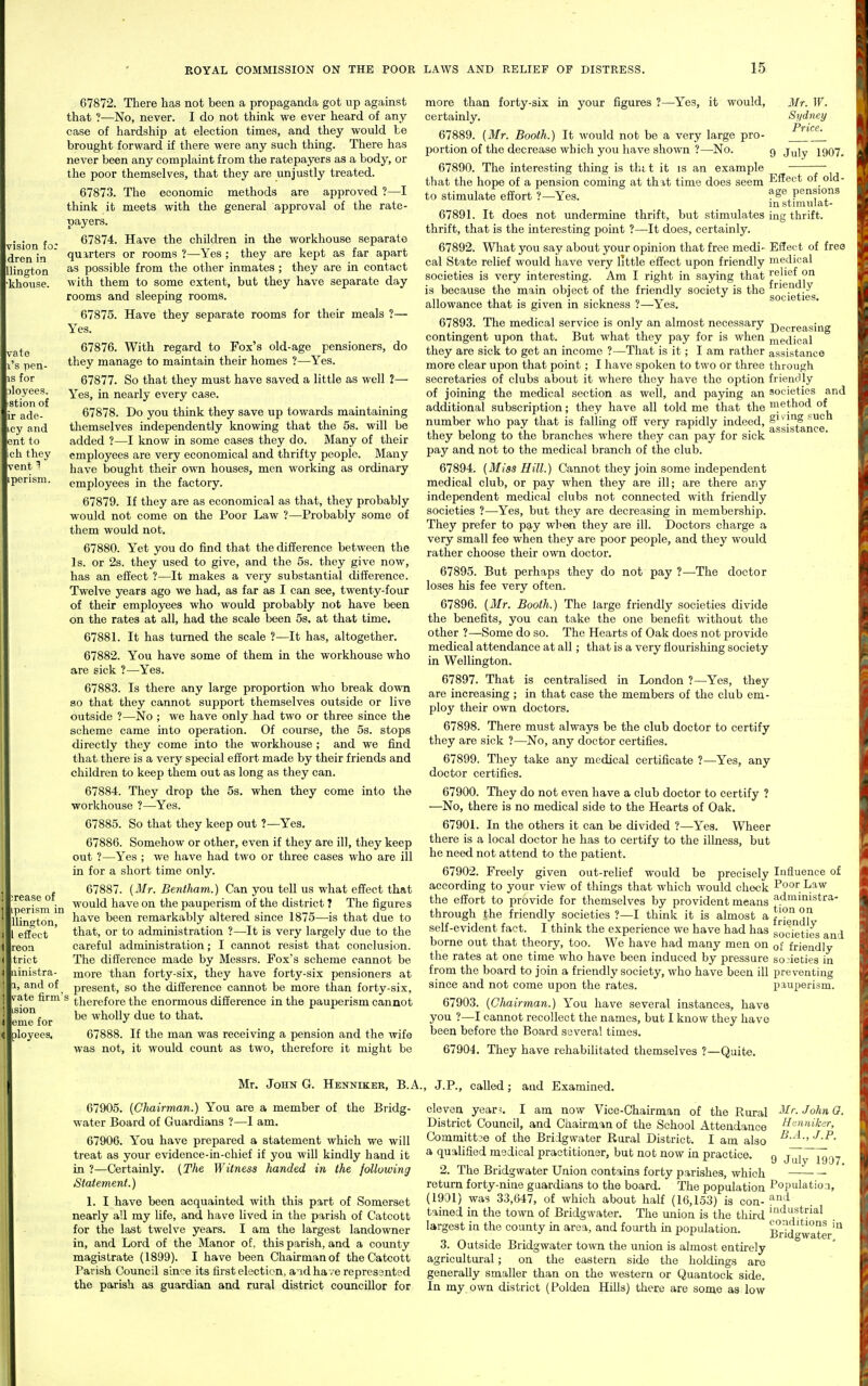 vision fo: dren in llington khouse. vate s pen- for iloyees. stion of ade- y and ent to h they vent 1 perism. >rease of iperism in llington, eSect reon trict uinistra- 1, and of pate firm's ision erne for ployeea. 67872. There has not been a propaganda got up against that ?—No, never. I do not think we ever heard of any case of hardship at election times, and they would he brought forward if there were any such thing. There has never been any complaint from the ratepayers as a body, or the poor themselves, that they are unjustly treated. 67873. The economic methods are approved ?—I think it meets with the general approval of the rate- payers. 67874. Have the children in the workhouse separate quarters or rooms ?—Yes ; they are kept as far apart as possible from the other inmates; they are in contact with them to some extent, but they have separate day rooms and sleeping rooms. 67875. Have they separate rooms for their meals ?— Yes. 67876. With regard to Fox's old-age pensioners, do they manage to maintain their homes ?—Yes. 67877. So that they must have saved a little as well 2— Yes, in nearly every case. 67878. Do you think they save up towards maintaining themselves independently knowing that the 5s. will be added ?—I know in some cases they do. Many of their employees are very economical and thrifty people. Many have bought their own houses, men working as ordinary employees in the factory. 67879. If they are as economical as that, they probably would not come on the Poor Law ?—Probably some of them would not. 67880. Yet you do find that the difference between the Is. or 2s. they used to give, and the 5s. they give now, has an effect ?—It makes a very substantial difference. Twelve years ago we had, as far as I can see, twenty-four of their employees who would probably not have been on the rates at all, had the scale been 5s. at that time. 67881. It has turned the scale ?—It has, altogether. 67882. You have some of them in the workhouse who are sick ?—Yes. 67883. Is there any large proportion who break down 80 that they cannot support themselves outside or live outside ?—No ; we have only had two or three since the scheme came into operation. Of course, the 5s. stops directly they come into the workhouse ; and we find that there is a very special effort made by their friends and children to keep them out as long as they can. 67884. They drop the 5s. when they come into the workhouse ?—Yes. 67885. So that they keep out ?—Yes. 67886. Somehow or other, even if they are ill, they keep out ?—Yes ; we have had two or three cases who are ill in for a short time only. 67887. {Mr. Bentlmm.) Can you tell us what effect that would have on the pauperism of the district T The figures have been remarkably altered since 1875—is that due to that, or to administration ?—-It is very largely due to the careful administration; I cannot resist that conclusion. The difference made by Messrs. Fox's scheme cannot be more than forty-six, they have forty-six pensioners at present, so the difference cannot be more than forty-six, therefore the enormous difference in the pauperism cannot be wholly due to that. 67888. If the man was receiving a pension and the wife was not, it would count as two, therefore it might be Mr. If. Sydney Price. 9 July 1907. Effect of old- age pensions in stimiilat- ing thrift. EtTeet of free medical relief on friendly societies. Decreasing medical assistance through friendly societies and method of giving such assistance. more than forty-six in your figures ?—Yes, it would, certainly. 67889. (Mr. Booth.) It would not be a very large pro- portion of the decrease which you have shown ?—No. 67890. The interesting thing is thtt it is an example that the hope of a pension coming at thit time does seem to stimulate effort ?—Yes. 67891. It does not undermine thrift, but stimulates thrift, that is the interesting point ?—It does, certainly. 67892. What you say about your opinion that free medi- cal State relief would have very little effect upon friendly societies is very interesting. Am I right in saying that is because the main object of the friendly society is the allowance that is given in sickness ?—Yes. 67893. The medical service is only an almost necessary contingent upon that. But what they pay for is when they are sick to get an income ?—That is it; I am rather more clear upon that point; I have spoken to two or three secretaries of clubs about it where they have the option of joining the medical section as well, and paying an additional subscription; they have all told me that the number who pay that is falling off very rapidly indeed, they belong to the branches where they can pay for sick pay and not to the medical branch of the club. 67894. (Miss Hill.) Cannot they join some independent medical club, or pay when they are ill; are there any independent medical clubs not connected with friendly societies ?—Yes, but they are decreasing in membership. They prefer to pay when they are ill. Doctors charge a very small fee when they are poor people, and they would rather choose their own doctor. 67895. But perhaps they do not pay ?—The doctor loses his fee very often. 67896. (Mr. Booth.) The large friendly societies divide the benefits, you can take the one benefit without the other ?—Some do so. The Hearts of Oak does not provide medical attendance at all; that is a very flourishing society in Wellington. 67897. That is centralised in London ?—Yes, they are increasing ; in that case the members of the club em- ploy their own doctors. 67898. There must always be the club doctor to certify they are sick ?—No, any doctor certifies. 67899. They take any medical certificate ?—Yes, any doctor certifies. 67900. They do not even have a club doctor to certify ? —No, there is no medical side to the Hearts of Oak. 67901. In the others it can be divided ?—Yes. Wheer there is a local doctor he has to certify to the illness, but he need not attend to the patient. 67902. Freely given out-relief would be precisely Influence of according to your view of things that which would check P'^or Law the effort to provide for themselves by provident means ad'uinistra- through the friendly societies ?—I think it is almost a f'^'^ ^? self-evident fact. I think the experience we have had has societies and borne out that theory, too. We have had many men on of friendly the rates at one time who have been induced by pressure societies in from the board to join a friendly society, who have been ill preventing since and not come upon the rates. pauperism. 67903. (Chairman.) You have several instances, have you ?—I cannot recollect the names, but I know they have been before the Board several times. 67904. They have rehabilitated themselves ?—Quite. Mr. John G. Henniker, B.A., J.P., called; and Examined. 67905. (Chairman.) You are a member of the Bridg- water Board of Guardians ?—1 am. 67906. Y^'ou have prepared a statement which we will treat as your evidence-in-chief if you will kindly hand it in ?—Certainly. (The Witness handed in the following Statement.) 1. I have been acquainted with this part of Somerset nearly all my life, and have lived in the parish of Catcott for the laat twelve years. I am the largest landowner in, and Lord of the Manor of, this parish, and a county magistrate (1899). I have been Chairman of the Catcott Parish Council since its first election, a'ld ha ve repressntsd the parish as guardian and rural district councillor for eleven year-. I am now Vice-Chairman of the Rural Mr. John 0. District Council, and Chairman of the School Attendance Henniker, Committ3e of the Bridgwater Rural District. I am also a qualified medical practitioner, but not now in practice. g j^^29a7 2. The Bridgwater Union contains forty parishes, which return forty-nine guardians to the board. The population Population, (1901) was 33,647, of which about half (16,153) is con- ^^'^ tained in the town of Bridgwater. The union is the third ''i^s^^rial largest in the county in area, and fourth in population. Bridgwater' 3. Outside Bridgwater town the union is almost entirely agricultural; on the eastern side the holdings are generally smaller than on the western or Quantock side. In my own district (Poldea Hills) there are some as low