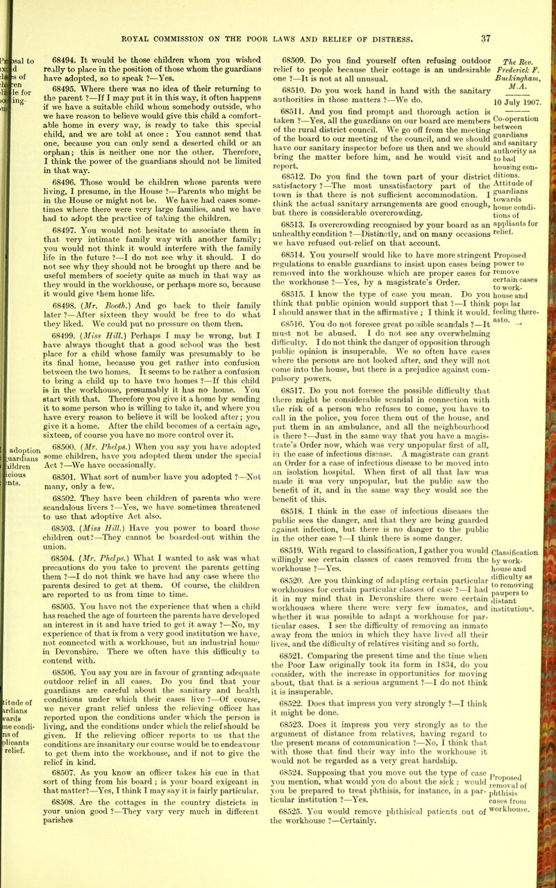 'Sal to d IS of en le for ing- adoption 68494. It would be those children •whom you wished really to place in the position of those whom the guardians have adopted, so to speak ?—Yes. 68495. Where there was no idea of their returning to the parent ?—If I may put it in this way, it often happens if we have a suitable child whom somebody outside, who we have reason to believe would give this child a comfort- able home in every way, is ready to take this special child, and we are told at once : You cannot send that one, because you can only send a deserted child or an orphan; this is neither one nor the other. Therefore, I think the power of the guardians should not be limited in that way. 68496. Those would be children whose parents were living, I presume, in the House ?—Parents who might bo in the House or might not be. We have had cases some- times where there were very large families, and we have had to adopt the practice of taking the children. 68497. You would not hesitate to associate them in that very intimate family way with another family; you would not think it would interfere with the family life in the future ?—I do not see why it should. I do not see why they should not be brought up there and be useful members of society quite as much in that way as they would in the workliouse, or perhaps more so, because it would give ^hem home life. 68498. (ilfr. Booth.) And go back to their family later ?—After sixteen they would be free to do what they liked. We could put no pressure on them then. 68499. (Miss Hill.) Perhaps I may be wrong, but I have always thought that a good school was the best place for a child whose family was presumably to be its final home, because you get rather into confusion between the two homes. It seems to be rather a confusion to bring a child up to have two homes ?—If this child is in the workhouse, presumably it has no home. You start with that. Therefore you give it a home by sending it to some person who is willing to take it, and where you have every reason to believe it will be looked after; you give it a home. After the child becomes of a certain age, sixteen, of course you have no more control over it. 68500. {Mr. Phelps.) When you say you have adopted liUlren cious ats. uardians ^^me children, have you adojjted them under the special Act ?—^We have occasionally. 68501. What sort of number have you adopted ?—Not many, only a few. 68502. They have been children of parents who were scandalous livers ?—Yes, we have sometimes threatened to use that adoptive Act also. 68503. (Miss Hill.) Have you power to board those children out?—They cannot be boarded-out within the union. 68504. (J/r. Phdps.) What I wanted to ask was what precautions do you take to prevent the parents getting them ?—I do not think we have had any case where the parents desired to get at them. Of course, the children are reported to us from time to time. 68505. You have not the experience that when a child has reached the age of fourteen the parents have developed an interest in it and have tried to get it away ?—No, my experience of that is from a very good institution we have, not connected with a workhouse, but an industrial homo in Devonshire. There we often have this difficulty to contend with. 68506. You say you are in favour of granting adequate outdoor relief in all cases. Do you find that your guardians are careful about the sanitary and health conditions under which their cases live ?—Of course, we never grant relief unless the relieving officer has reported upon the conditions under which the person is living, and the conditions under which the relief should be given. If the relieving officer reports to us that the conditions are insanitary our course would be to endeavour to get them into the workhouse, and if not to give the relief in kind. 68507. As you know an officer takes his cue in that sort of thing from his board ; is your board exigeant in that matter?—Yes, I think I may say it is fairly particular. 68508. Are the cottages in the country districts in your union good ?—They vary very much in different parishes titiide of irdians ^'ards me condi- ns of olicants relief. The Rev. Frederick F. Buckingham, M.A. 10 July 1907. Co-operation between guardians and sanitary authority as to bad housing con- ditions. Attitude of guardians towards home condi- tions of appliants for relief. 68509. Do you find yourself often refusing outdoor relief to people because their cottage is an undesirable one ?—It is not at all unusual. 68510. Do you work hand in hand with the sanitary authorities in those matters ?—We do. 68511. And you find prompt and thorough action is taken ?—Yes, all the guardians on our board are members of the rural district council. We go off from the meeting of the board to our meeting of the council, and we should have our sanitary inspector before us then and we should bring the matter before him, and he would visit and report. 68512. Do you find the town part of your district satisfactory ?—The most unsatisfactory part of the town is that there is not sufficient accommodation. I think the actual sanitary arrangements are good enough, but there is considerable overcrowding. 68513. Is overcrowding recognised by your board as an unhealthy condition ?—Distinctly, and on many occasions we have refused out-relief on that account. 68514. You yourself would like to have more stringent Proposed regulations to enable guardians to insist upon cases being power to removed into the workhouse which are proper cases for remove the workhouse ?—Yes, by a magistrate's Order. certain cases ^ towork- 68515. I know the type of case you mean. Do you house and think that public opinion would support that ?—I think popi lar I should answer that in the affirmative ; I think it would, feeling there- 68516. You do not foresee great possible scandals ?—It —' must not be abused. I do not see any overwhelming difiiculty. I do not think the danger of opposition through public opinion is insuperable. We so often have cases where the persons are not looked after, and they will not come into the house, but there is a prejudice against com- pulsory powers. 68517. Do you not foresee the possible difficulty that there might be considerable scandal in connection with the risk of a person who refuses to come, you have to call in the police, you force them out of the house, and put them in an ambulance, and all the neighbourhood is there ?—Just in the same way that you have a magis- trate's Order now, which was very unpopular first of all, ia the case of infectious disease. A magistrate can grant an Order for a case of infectious disease to be moved into an isolation hospital. When first of all that law was made it was very unpopular, but the public saw the benefit of it, and in the same way they would see the benefit of this. 68518. I think in the case of infectious diseases the public sees the danger, and that they are being guarded against infection, but there is no danger to the public in the other case ?—I think there is some danger. 3 68519. With regard to classification, I gather you would willingly see certain classes of cases removed from the workhouse ?—Yes. 68520. Are you thinking of adapting certain particular workhouses for certain particular classes of case ?—I had it in my mind that in Devonshire there were certain workhouses where there were very few inmates, and ■v\liether it was possible to adapt a workhouse for par- ticular cases. I see the difficulty of removing an inmate away from the union in which they have lived all their lives, and the difficulty of relatives visiting and so forth. 68521. Comparing the present time and the time when the Poor Law originally took its form in 1834, do you consider, with the increase in opportunities for moving about, that that is a serious argument ?—I do not think it is insuperable. 68522. Does that impress you very strongly ?—I think it might be done. 68523. Does it impress you very strongly as to the argument of distance from relatives, having regard to the present means of communication ?—No, I think that with those that find their way into the workhouse it would not be regarded as a very great hardship. 68524. Supposing that you move out the type of case you mention, what would you do about the sick ; would vou be prepared to treat phthisis, for instance, in a par- ticular institution ?—Yes. 68525. You would remove phthisical patients out of the workhouse ?—Certainly. Classification by work- house and difficulty as to removing paupers to distant institution''. Proposed removal of phthisis cases from workhouse.