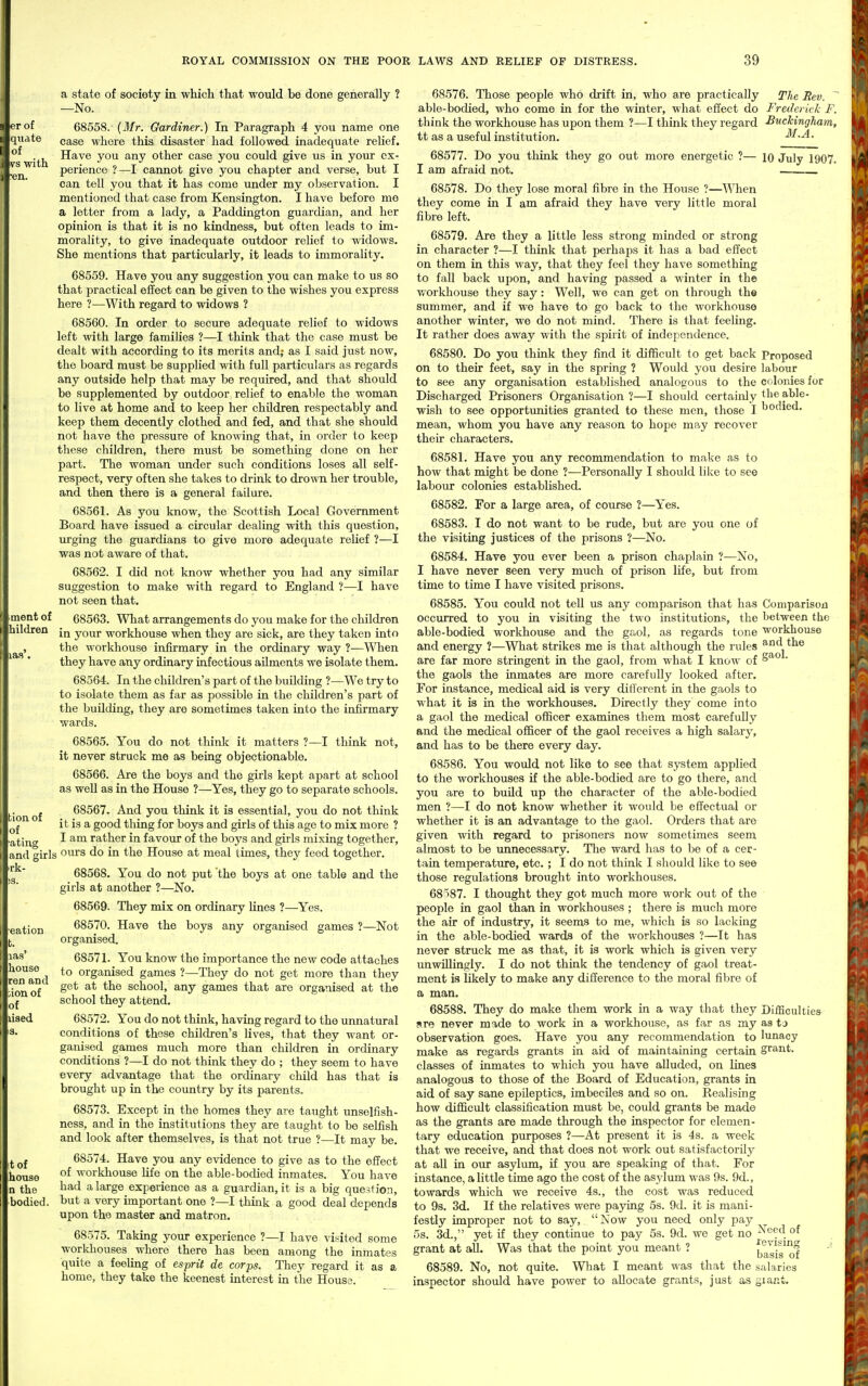 er of qiiate of vs with •en. a state of society in which that would be done generally ? —No. 68558. - (Mr. Gardiner.) In Paragraph 4 you name one case where this disaster had followed inadequate relief. Have you any other case you could give us in your ex- perience ?—I cannot give you chapter and verse, but I can tell you that it has come under my observation. I mentioned that case from Kensington. I have before me a letter from a lady, a Paddington guardian, and her opinion is that it is no kindness, but often leads to im- morality, to give inadequate outdoor relief to widows. She mentions that particularly, it leads to immorality. 68559. Have you any suggestion you can make to us so that practical effect can be given to the wishes you express here ?—With regard to widows ? 68560. In order to secure adequate relief to widows left with large families ?—I think that the case must be dealt with according to its merits and; as I said just now, the board must be supplied with full particulars as regards any outside help that may be required, and that should be supplemented by outdoor relief to enable the woman to live at home and to keep her children respectably and keep them decently clothed and fed, and that she should not have the pressure of knowing that, in order to keep these children, there must be something done on her part. The woman under such conditions loses all self- respect, very often she takes to drink to dro^vn her trouble, and then there is a general failure. 68561. As you know, the Scottish Local Government Board have issued a circular dealing with this question, urging the guardians to give more adequate relief ?—I was not aware of that. 68562. I did not know whether you had any similar suggestion to make with regard to England ?—I have not seen that. ment of 68563. What arrangements do you make for the children hildren your workhouse when they are sick, are they taken into the workhouse infirmary in the ordinary way ?—When they have any ordinary infectious ailments we isolate them. 68564. In the children's part of the building ?—We try to to isolate them as far as possible in the children's part of the building, they are sometimes taken into the infirmary wards. 68565. You do not think it matters ?—I think not, it never struck me as being objectionable. 68566. Are the boys and the girls kept apart at school as well as in the House ?—Yes, they go to separate schools. tion of of 68567. And you think it is essential, you do not think it is a good thing for boys and girls of this age to mix more ? atiug •'■ rather in favour of the boys and girls mixing together, and girls oui's do in the House at meal times, they feed together, rk 68568. You do not put the boys at one table and the girls at another ?—No. 68569. They mix on ordinary lines ?—Yes. ■eation 68570. Have the boys any organised games ?—Not organised. las' 68571. You know the importance the new code attaches ren^and organised games ?—They do not get more than they ion of ^'^^ school, any games that are organised at the school they attend. liaed 68572. You do not think, having regard to the umiatural conditions of these children's lives, that they want or- ganised games much more than children in ordinary conditions ?—I do not think they do ; they seem to have every advantage that the ordinary child has that is brought up in the country by its parents. 68573. Except in the homes they are taught unselfish- ness, and in the institutions they are taught to be selfish and look after themselves, is that not true ?—It may be. t of 68574. Have you any evidence to give as to the effect house °^ workhouse life on the able-bodied inmates. You have n the ^ large experience as a guardian, it is a big question, bodied, but a very important one ?—I think a good deal depends upon the master and matron. 68575. Taking your experience ?—I have visited some workhouses where there has been among the inmates quite a feeling of esprit de corps. They regard it as a home, they take the keenest Laterest in the Houss. 68576. Those people who drift in, who are practically The Rev. able-bodied, who come in for the winter, what effect do Frederick I. think the workhouse has upon them ?—I think they regard Buckingham, tt as a useful institution. -^^-^ • 68577. Do you think they go out more energetic ?— lo July 1907. I am afraid not. . . 68578. Do they lose moral fibre in the House ?—When they come in I am afraid they have very little moral fibre left. 68579. Are they a little less strong minded or strong in character ?—I think that perhaps it has a bad effect on them in this way, that they feel they have something to fall back upon, and having passed a winter in the workhouse they say: Well, we can get on through th© summer, and if we have to go back to the workhouse another winter, we do not mind. There is that feeling. It rather does away with the spirit of independence. 68580. Do you think they find it difficult to get back Proposed on to their feet, say in the spring ? Would you desire labour to see any organisation established analogous to the colonies for Discharged Prisoners Organisation ?—I should certainly ^^i^ able- wish to see opportunities granted to these men, those I bodied, mean, whom you have any reason to hope may recover their characters. 68581. Have you any recommendation to make as to how that might be done ?—Personally I should like to see labour colonies established. 68582. For a large area, of course ?—Yes. 68583. I do not want to be rude, but are you one (jf the visiting justices of the prisons ?—No. 68584. Have you ever been a prison chaplain ?—No, I have never seen very much of prison life, but from time to time I have visited prisons. 68585. You could not tell us any comparison that has Comparison occurred to you in visiting the two institutions, the between the able-bodied workhouse and the gaol, as regards tone workhouse and energy ?—What strikes me is that although the rules ^^d the are far more stringent in the gaol, from what I know of ' the gaols the inmates are more carefully looked after. For instance, medical aid is very different in the gaols to what it is ia the workhouses. Directly they come into a gaol the medical officer examines them most carefully and the medical officer of the gaol receives a high salary, and has to be there every day. 68586. You would not like to see that system applied to the workhouses if the able-bodied are to go there, and you are to buUd up the character of the able-bodied men ?—I do not know whether it would be effectual or whether it is an advantage to the gaol. Orders that are given with regard to prisoners now sometimes seem almost to be unnecessary. The ward has to be of a cer- tain temperature, etc. ; I do not think I should like to see those regulations brought into workhouses. 68187. I thought they got much more work out of the people in gaol than in workhouses ; there is much more the air of industry, it seems to me, which is so lacking in the able-bodied wards of the workhouses ?—It has never struck me as that, it is work which is given very unwillingly. I do not think the tendency of gaol treat- ment is likely to make any difference to the moral fibre of a man. 68588. They do make them work in a way that they DifSculties sre never made to work in a workliouse, as far as my as tj observation goes. Have you any recommendation to lunacy make as regards grants in aid of maintaining certain grant, classes of inmates to which you have alluded, on lines analogous to those of the Board of Education, grants in aid of say sane epileptics, imbeciles and so on. Realising how difficult classification must be, could grants be made as the grants are made through the inspector for elemen- tary education purposes ?—At present it is 4s. a week that we receive, and that does not work out satisfactorily at all in our asylum, if you are speaking of that. For instance, a little time ago the cost of the asjdum was 9s. 9d., towards which we receive 4s., the cost was reduced to 9s. 3d. If the relatives were paying 5s. 9d. it is mani- festly improper not to say, Now you need only pay 5s. 3d., yet if they continue to pay 5s. 9d. we get no of grant at all. Was that the point you meant ? basis'of 68589. No, not quite. What I meant was that the salaries inspector should have power to allocate grants, just as giar.t.