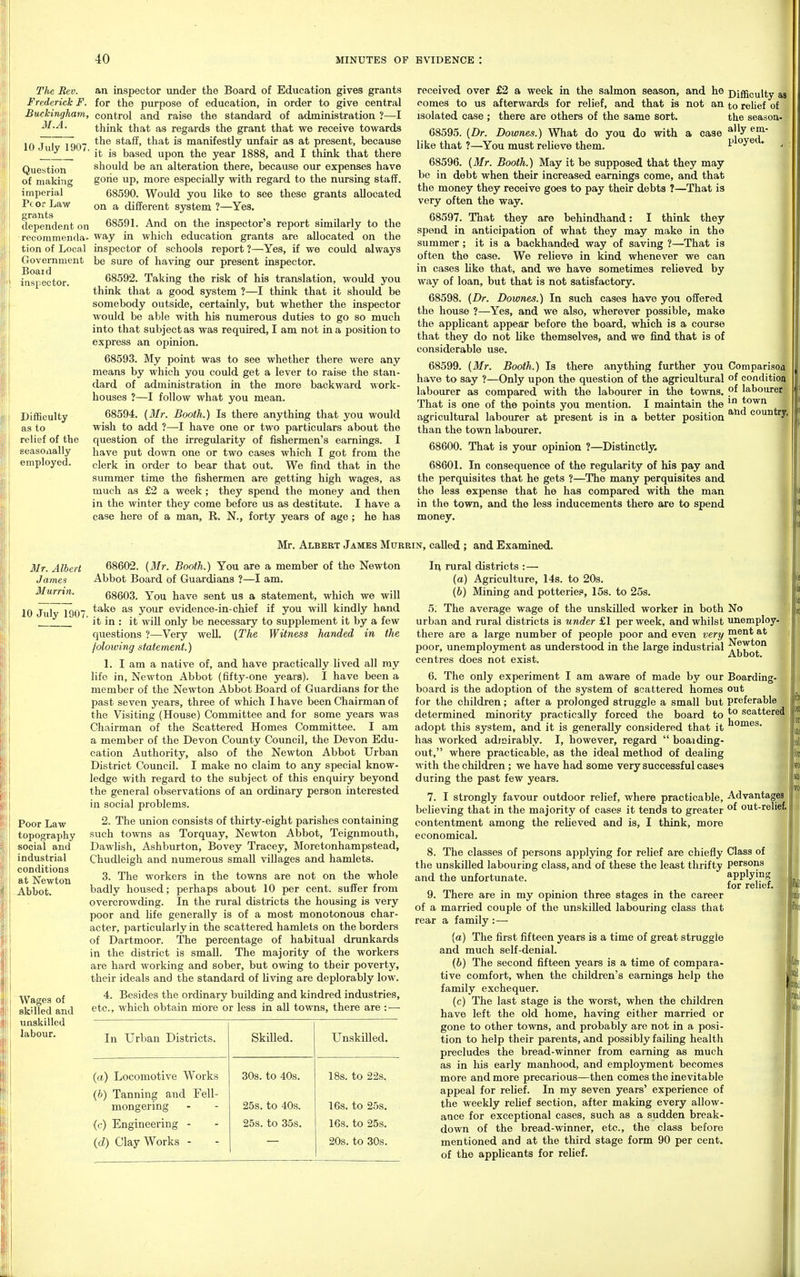 The Rev. Frederick F. Buckingham, M.A. 10 July 1907. Question of making imperial Pc or Law grants dependent on recommenda- tion of Local Government Boaid inspector. Difficulty as to relief of the seasonally employed. an inspector under the Board of Education gives grants for the purpose of education, in order to give central control and raise the standard of administration ?—I think that as regards the grant that we receive towards the staff, that is manifestly unfair as at present, because it is based upon the year 1888, and I think that there should be an alteration there, because our expenses have gone up, more especially with regard to the niu-sing staff. 68590. Would you like to see these grants allocated on a different system ?—Yes, 68591. And on the inspector's report similarly to the way in which education grants are allocated on the inspector of schools report ?—Yes, if we could always be sure of having our present inspector. 68592. Taking the risk of his translation, would you think that a good system ?—I think that it should be somebody outside, certainly, but whether the inspector would be able with his numerous duties to go so much into that subject as was required, I am not in a position to express an opinion. 68593. My point was to see whether there were any means by which you could get a lever to raise the stan- dard of administration in the more backward work- houses ?—I follow what you mean. 68594. (Mr. Booth.) Is there anything that you would wish to add ?—I have one or two particulars about the question of the irregularity of fishermen's earnings. I have put down one or two cases which I got from the clerk in order to bear that out. We find that in the summer time the fishermen are getting high wages, as much as £2 a week ; they spend the money and then in the winter they come before xis as destitute. I have a case here of a man, R. N., forty years of age ; he has received over £2 a week in the salmon season, and he Djgicuity comes to us afterwards for relief, and that is not an to relief of isolated case ; there are others of the same sort. the season- 68595. {Dr. Dowries.) What do you do with a case like that ?—You must relieve them. ^' * 68596. (i/r. Booth.) May it be supposed that they may be in debt when their increased earnings come, and that the money they receive goes to pay their debts ?—That is very often the way. 68597. That they are behindhand: I think they spend in anticipation of what they may make in the summer; it is a backhanded way of saving ?—That is often the case. We relieve in kind whenever we can in cases Hke that, and we have sometimes relieved by way of loan, but that is not satisfactory. 68598. (Dr. Dowries.) In such cases have you offered the house ?—Yes, and we also, wherever possible, make the applicant appear before the board, which is a course that they do not like themselves, and we find that is of considerable use. 68599. [Mr. Booth.) Is there anything further you Comparisoa have to say ?—Only upon the question of the agricultural of condition labourer as compared with the labourer in the towns, labourer That is one of the points you mention. I maintain the town agricultural labourer at present is in a better position * ^' than the town labourer. 68600. That is your opinion ?—Distinctly, 68601. In consequence of the regularity of his pay and the perquisites that he gets ?—The many perquisites and the less expense that he has compared with the man in the town, and the less inducements there are to spend money. Mr. Albert James Murrin, called ; and Examined. il/r. Albert James Murrin. 10 July 1907. Poor Law topography social and industrial conditions at Newton -Abbot. Wages of skilled and unskilled labour. 68602. [Mr. Booth.) You are a member of the Newton Abbot Board of Guardians ?—I am. 68603. You have sent us a statement, which we will take as your evidence-in-chief if you will kindly hand it in : it will only be necessary to supplement it by a few questions ?—Very well. (The Witness handed in the jolowing statement.) 1. I am a native of, and have practically lived all my life in, Newton Abbot (fifty-one years). I have been a member of the Newton Abbot Board of Guardians for the past seven years, three of which I have been Chairman of the Visiting (House) Committee and for some years was Chairman of the Scattered Homes Committee. I am a member of the Devon County Council, the Devon Edu- cation Authority, also of the Newton Abbot Urban District Council. I make no claim to any special know- ledge with regard to the subject of this enquiry beyond the general observations of an ordinary person interested in social problems. 2. The union consists of thirty-eight parishes containing such towns as Torquay, Newton Abbot, Teignmouth, DawHsh, Ashburton, Bovey Tracey, Moretonhampstead, Chudleigh and numerous small villages and hamlets. 3. The workers in the towns are not on the whole badly housed; perhaps about 10 per cent, suffer from overcrowding. In the rural districts the housing is very poor and life generally is of a most monotonous char- acter, particularly in the scattered hamlets on the borders of Dartmoor. The percentage of habitual drunkards in the district is small. The majority of the workers are hard working and sober, but owing to their poverty, their ideals and the standard of living are deplorably low. 4. Besides the ordinary building and kindred industries, etc., which obtain miore or less in all towns, there are : — In Urban Districts. SkOled. Unskilled. (a.) Locomotive Works 30s. to 40s. IBs. to 22s. (h) Tanning and Fell- mongering 25s. to 40s. 16s. to 25s. (f) Engineering - 25s. to 35s. 16s. to 25s. (d) Clay Works - 20s. to 30s. Ii^ rural districts :— (a) Agriculture, 14s. to 20s. (h) Mining and potteries, 15s. to 25s. 5. The average wage of the unskilled worker in both No urban and rural districts is under £1 per week, and whilst unemploy- there are a large number of people poor and even very mentat poor, unemployment as understood in the large industrial centres does not exist. 6. The only experiment I am aware of made by our Boarding- board is the adoption of the system of scattered homes out for the children; after a prolonged struggle a small but preferable determined minority practically forced the board to ^ scattered adopt this system, and it is generally considered that it has worked admirably. I, however, regard  boaiding- out, where practicable, as the ideal method of dealing with the children; we have had some very successful cases during the past few years. 7. I strongly favour outdoor relief, where practicable, Advantages believing that in the majority of cases it tends to greater out-relief, contentment among the relieved and is, I think, more economical. 8. The classes of persons applying for relief are chiefly Class of the unskilled labouring class, and of these the least thrifty persons and the unfortunate. ^PP'^jPS for relief. 9. There are in my opinion three stages in the career of a married couple of the unskilled labouring class that rear a family : — (a) The first fifteen years is a time of great struggle and much self-denial. (b) The second fifteen years is a time of compara- tive comfort, when the children's earnings help the family exchequer. (c) The last stage is the worst, when the children have left the old home, having either married or gone to other towns, and probably are not in a posi- tion to help their parents, and possibly faihng health precludes the bread-winner from earning as much as in his early manhood, and employment becomes more and more precarious—then comes the inevitable appeal for relief. In my seven years' experience of the weekly reUef section, after making every allow- ance for exceptional caises, such as a sudden break- down of the bread-winner, etc., the class before mentioned and at the third stage form 90 per cent, of the applicants for relief.