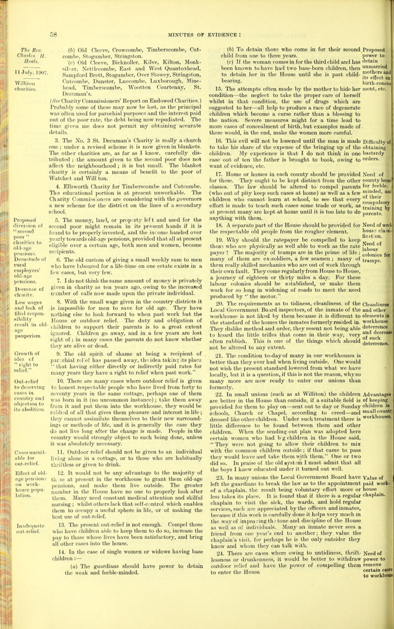 The Rev. Charles 11. Heale. 11 July, 1907 Williton charities. Proposed diversion of  second poor  charities to old-age pension?. Desuetude of rural employers' old-age pcnsiojis. Decrease of charity. Low wages and lack of filial respon- sibility result in old age pauperism. Growth of idea of  right to relief. Out-rclief to deserving cases in country and objection to its abolition. Cases xmsuit- able for out-relief. Ellect of old- age pensions on work- house popu- lation. Inadequate out-relief. (h) Old Cleeve, Crowcombe, Timberscombe, Ciit- combe, Stogumber, Stringston. (c) Old Cleeve, Bicknoller, Kilve, Kilton, Monk- silver, Nettlecombe, East and West Quantoxhead, Sampford Brett, Stogumber, Over Stowey, Stringston, Ciitcombe, Dunster, Luccombe, Luxborough, Mine- head, Timberscombe, Wootten Courtenay, St. Deciiman's. (See Charity Commissioners' Report on Endowed Charities.) Probably some of these may now be lost, as the principal was often used for parochial purposes and the interest paid out of the poor rate, the debt being now repudiated. The time given me does not permit my obtaining accurate details. 3. The No. 3 St. Decuman's Charity is really a church one ; under a revised scheme it is now given in blankets. The other charities are, as far as I know, carefully dis- tributed ; the amount given to the second poor does not affect the neighbourhood; it is but small. The blanket charity is certainly a means of benefit to the poor of VVatchet and WilLton. 4. Ellsworth Charity for Timberscombe and Cutcombe. The educational portion is at present unworkable. The Charity Commissioners are considering with the governors a new scheme for the distri ct on the Unes of a secondary school. 5. The money, land, or property left and used for the second poor might remain in its present hands if it is found to be properly invested, and the income handed over yearly towards old-age pensions, provided that all at present eligible over a certain age, both men and women, became recipients. 6. The old custom of giving a small weekly sum to men who have laboured for a life-time on one estate exists in a few cases, but very few. 7. I do not think the same amount of money is privately given in charity as ten years ago, owing to the increased number of calls now made upon the private individual. 8. With the small wage given in the country districts it is impossible for men to save for old age. They have nothing else to look forward to when past work but the House or outdoor relief. The duty and obligation of children to support their parents is to a great extent ignored. Children go away, and in a few years are lost sight of; in many cases the parents do not know whether they are aUve or dead. 9. The old spirit of shame at being a recipient of parochial rel'ef has passed away, the idea taking its place  that having either directly or indirectly paid rates for many years they have a right to rehef when past work. 10. There are many cases where outdoor relief is given to honest respectable people who have lived from forty to seventy years in the same cottage, perhaps one of tliem was born in it (no uncommon instance); take them away from it and put them into the workhouse, they would be robbed of all that gives them pleasure and interest in life; they cannot assimilate themselves to their new surround- ings or methods of life, and it is generally the case they do not live long after the change is made. People in the country would strongly object to such being done, unless it was absolutely necessary. 11. Outdoor relief should not be given to an individual living alone in a cottage, or to those who are habitually thriftless or given to drink. 12. It w^ould not be any advantage to the majority of th se at present in the workhouse to grant them old-age pensions, and make them live outside. The greater number in the House have no one to properly look after them. Many need constant medical attention and skilful nursing ; whilst others lack that self-control which enables them to occupy a useful sphere in life, or of making the best use of out-relief. 13. The i^resent out-reUef is not enough. Compel those who have children able to keep them to do so, increase the pay to those whose lives have been satisfactory, and bring all other cases into the house. 14. In the case of single women or widows having base children :— (a) The guardians should have power to detain the weak and feeble-minded. Proposed power to detain unmarried mothers and its effect on birth-concea ment, etc. (b) To detain those who come in for their second child from one to three years. (c) If the woman comes in for the third child and has been known to have had two base-bom children, then to detain her in the House until she is past child- bearing. 15. The attempts often made by the mother to hide her condition—the neglect to take the proper care of herself whilst in that condition, the use of drugs which are suggested to her—all help to produce a race of degenerate children which become a curse rather than a blessing to the nation. Severe measures might for a time lead to more cases of concealment of birth, but examples made of these would, in the end, make the vromen more careful. 16. Tliis evil will not be lessened until the man is made Difficulty of to take his share of the expense of the bringing up of the obtaining children. My experience is that I do not think in one bastardy case out of ten the father is brought to book, owing to orders, want of evidence, etc. 17. Home or homes in each county should be provided for these. They ought to be kept distinct from the other classes. The law should be altered to compel parents (who out of pity keep such cases at home) as well as a few childi'en who cannot learn at school, to see that every effort is made to teach such cases some trade or work, as at present many are kept at home until it is too late to do anything with them. 18. A separate part of the House should be provided for the respectable old people from the rougher element. 19. Why should the ratepayer be compelled to keep thos3 who are physically as well able to work as the rate payer ? The majority of tramps are in the prime of life ; many of them are ex-soldiers, a few seamen ; many of them really skilled mechanics who are out of work through their own fault. They come regularly from House to House, a journey of eighteen or thirty miles a day. For these labour colonies should be established, or make them work for so long in widening of roads to meet the need produced by '' the motor. 20. The requirements as to tidiness, cleanliness, of the Local Government Board inspectors, of the inmate of the workhouse is not liked by them because it is different to the standard of the homes the inmates formerly resided in. They dislike method and order, they resent not being able to hoard the little trifles that come in their way, very often rubbish. This is one of the things which should not be altered to any extent. 21. The condition to-day of many in our workhouses is better than they ever had when living outside. One would not wish the present standard lowered from what we have locally, but it is a question, if this is not the reason, why so many more are now ready to enter our unions than formerly. 22. In small unions (such as at Williton) the children are better in the House than outside, if a suitable field is provided for them to play on—sent out to day or Sunday schools. Church or Chapel, according to creed—and dressed like other children. Under such treatment there is little difference to be found between them and other children. When the sending-out plan was adopted here certain women who had b g children in the House said,  They were not going to allow their children to mix with the common children outside; if that came to pass they would leave and take them with them. One or two did so. In praise of the old system I must admit that all the boys I knew educated under it turned out well. 23. In many unions the Local Government Board have left the guardians to break the law as to the appointment of a chaplain, the result being volimtary effort more or less takes its place. It is found that if there is a regular chaplain to visit the sick, the wards, and hold regular services, such are appreciated by the officers and inmates, because if this work is carefully done it helps very much in the way of improving th3 tone and discipline of the House as well as of individuals. Many an inmate never sees a friend from one year's end to another; they value the chaplain's visit, for perhaps he is the only outsider they know and whom they can talk with. 24. There are cases where owing to rmtiduiess, thrift- lessness or drmikenness, it would be better to withdraw outdoor relief and have the power of compelling them to enter the House Need of county hom( for feeble- minded, and of their compulsory training by parents. Need of worl hous3 claisi- ficition. Need of labour colonies for tramps. Cleanliness and other elements in workhouse deterrence and decrease of such deterrence. Advantages of keeping children In small countr workhouses. Value of paid work- house chaplain. Need of power to remove certain cases to workhoTue