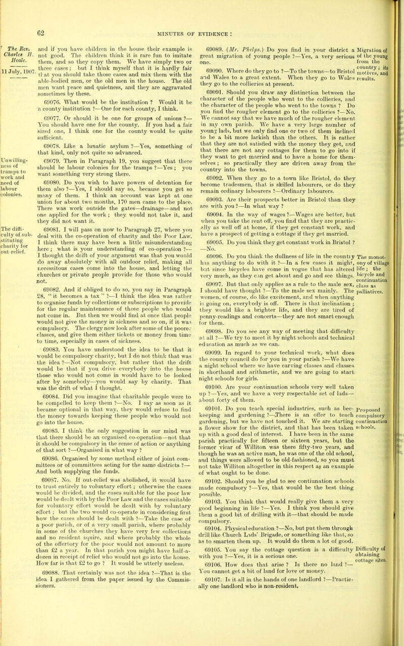 and if you have cliildren in the house their example is not good. The children think it is rare fun to imitate them, and so they copy them. We have simply two or 11 Jul 1907 ^^^^^ cases ; but I think myself that it is hardly fair ^ ■ ttat you should take those cases and mix them with the able-bodied men, or the old men in the house. The old men want peace and quietness, and they are aggravated sometimes by these. 69076. What would be the institution ? Would it be a county institution ?—One for each county, I think. 69077. Or should it be one for groups of unions ?— You should have one for the county. If you had a fair sized one, I think one for the county would be quite sufficient. 69078. Like a lunatic asylum ?—Yes, something of that kind, only not quite so advanced. 69079. Then in Paragraph 19, you suggest that there should be labour colonies for the tramps ?—Yes ; you want something very strong there. 69080. Do you wish to have powers of detention for them also ?—Yes, I should say so, because you get so m<iny of them. I think an account was kept at one luiion for about two months, 170 men came to the place. There was work outside the gates—drainage—and not one applied for the work ; they would not take it, and they did not want it. 69081. I will pass on now to Paragraph 27, where you deal with the co-operation of charity and the Poor Law. I think there may have been a little misunderstanding here ; what is your understanding of co-operation ?— I thought the drift of your argument was that you would do away absolutely with all outdoor relief, making all necessitous cases come into the house, and letting the churches or private people provide for those who would not. 69082. And if obliged to do so, you say in Paragraph 28,  it becomes a tax  ?—I think the idea was rather to organise funds by collections or subscriptions to provide for the regular maintenance of those people who would not come in. But then we would find at once that people would not give the money in sickness and so on, if it was compulsory. The clergy now look after some of the poore-: classes, and give them either tickets or money from time to time, especially in cases of sickness. 69083. You have understood the idea to be that it T>ould be compulsory charity, but I do not think that was the idea ?—Not compulsory, but rather that the drift would be that if yon drive everybody into the house those who would not come in would have to be looked after by somebody—you would say by charity. That was the drift of what I thought. 69084. Did you imagine that charitable people were to be compelled to keep them ?—No. I say as soon as it became optional in that way, they would refuse to find the money towards keeping these people who would not go into the house. 69085. I think the only suggestion in our mind was that there should be an organised co-operation—not that it should be compulsory in the sense of action or anything of that sort ?—Organised m what way ? 69086. Organised by some method either of joint com- mittees or of committees acting for the same districts ?— And both supjjlying the funds. 69087. No. If out-relief was abolished, it would have to trust entirely to voluntary effort; otherwise the cases would be divided, and the cases suitxble for the poor law would be dealt with by the Poor Law find the cases suitable for voluntary effort would be dealt with by voluntary effort ; but the two would co-operate in considering first how the cases should be dealt with ?—Take the case of a poor parish, or of a very small parish, where probably in some of the churches they have very few collections and no resident squire, and where probably the whole of the offertory for the poor would not amount to more than £2 a year. In that parish you might have half-a- dozen in receipt of relief who would not go into the house. How far is that £2 to go ? It would be utterly useless. 69088. That certainly was not the idea ?—That is the idea I gathered from the paper issued by the Commis- Bioners. 69089. {Mr. Phelps.) Do you find in your district a great migration of young people ?—Yes, a very serious one. 69090. Where do they go to ?—To the towns—to Bristol and Wales to a great extent. When they go to Wales they go to the collieries at present. 69091. Should you draw any distinction between the character of the people who went to the collieries, a.nd the character of the people who went to the towns ? Do you find the rougher element go to the collieries ?—No. We cannot say that we have much of the rougher element in my own parish. We have a very large number of young lads, but we only find one or two of them inclined to be a bit more larkish than the others. It is rather that they are not satisfied with the money they get, and that there are not any cottages for them to go into if they want to get married and to have a home for them- selves ; so practically they are driven away from the country into the towns. 69092. When they go to a to'mi like Bristol, do they become tradesmen, that is skilled labourers, or do they remain ordinary labourers ?—Ordinary labourers. 69093. Are their prospects better in Bristol than they are with you ?—In what way ? 69094. In the way of wages ?—Wages are better, but when you take the rent off, you find that they are practic- ally as well off at home, if they get constant work, and have a prospect of getting a cottage if they get married. 69095. Do you thmk they get constant work in Bristol ? —No. 69096. Do yOu think the dullness of life in the countiy has anything to do with it ?—In a few cases it might, but since bicycles have come in vogue that has altered very much, as they can get about and go and see things. 69097. But that only applies as a rule to the male sex, I should have thought ?—To the male sex mainly. The women, of course, do like excitement, and when anything is going on, everybody is off. There is that inclination ; they would like a brighter life, and they are tired of penny-readings and concerts—they are not smart enough for them. 69098. Do you see any way of meeting that difficulty at all ?—We try to meet it by night schools and technical education as much as we can. 69099. In regard to your technical v/ork, what does the county council do for you in your parish ?—We have a night school where we have carving classes and classes in shorthand and arithmetic, and we are going to start night schools for girls. 69100. Are your continuation schools very well taken up ?—Yes, and we have a very reepectable set of lads^ about forty of them. 69101. Do you teach special industries, such as bee- keeping and gardening ?—Jhere is an offer to teach gardening, but we have not touched it. We are starting a flower show for the district, and that has been taken up with a good deal of interest. I have been in the same parish practically for fifteen or sixteen years, but the former vicar of Williton was there fifty-two years, and though he was an active man, he was one of the old school, and things were allowed to be old-fashioned, so you must not take Williton altogether in this respect ag an example of what ought to be done. 69102. Should you be glad to see contiunation schools made compulsory ?—Yes, that would be the best thing ]30ssible. 69103. You think that would really give them a very good beginning in life ?—Yes. I think you should give them a good bit of drilling with it—that should be made compulsory. 69104. Physical education ?—No, but put them through drill like Church Lads' Brigade, or something like that, so as to smarten them up. It would do them a lot of good. 69105. You say the cottage question is a difficulty with you ?—Yes, it is a serious one. 69106. How does that arise ? Is there no land ?— You cannot get a bit of land for love or money. 69107. Is it all in the hands of one landlord ?—Practic- ally one landlord who is non-resident. Migration of of the young from the country ; its motives, and results. Tiie monot- ony of village life ; the bicycle and continuation class as palhatives. Proposed compulsory continuation schools. I Difficulty of obtaining cottage sites. ♦