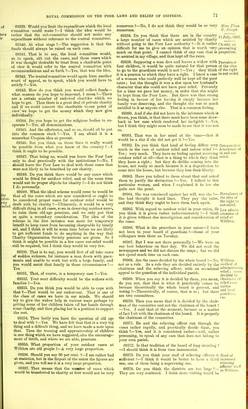 69339. Would you limit tho expenditure which the local committee could make ?—I think the idea would be rather that the sub-committee should not make any expenditure without reference to the central committee. 69340. At what stage ?—The suggestion is that the funds should always be raised on each case. 69341. That is to say, the local committee would, so to speak, sift out the cases, and those cases which it was thought desirable to treat from a charitable point of view it would refer to the central committee with recommendations and so forth ?—Yes, that was the idea. 69342. The central committee would again form another court of appeal, so to speak, which you would have to satisfy ?—Yes. 69343. How do you think you would collect funds— what sources do you hope to impound, I mean ?—There are a certain number of endowed charities which we hope to get. Then there is a great deal of private charity and if we could convert the charitable to our point of view we hope to get the money which they now give individually. 69344. Do you hope to get the religious bodies to co- operate ?—Yes, all denominations. 69345. And the offertories, and so on, should all be put into the common stock ?—Yes. I am afraid it is a somewhat Utopian idea at present. 69346. But you think on those lines it really would be possible from what you know of the country ?—I think it ought to be possible. 69347. That being so, would you leave the Poor Law only to deal practically with the institutions ?—No, I should leave the Poor Law to deal with those cases that trere not hkely to be benefited by our charity. 69348. Do you think there would be any cases which would be fitted for outdoor rehef, and at the same time would not be proper objects for charity ?—I do not think I do personally. 69349. What the ideal scheme would come to would be that all the cases which are now considered or ought to be considered proper cases for outdoor relief would be dealt with by charity ?—Ultimately, it would be a very ■ difficult thing in all cases, even in deserving outdoor cases, to raise these old-age pensions, and we only put that as quite a secondary consideration. The idea of the scheme in the first instance was more for temporary benefit to keep cases from becoming chargeable by timely aid, and I think it will be some time before we are likely to get sufficient funds to do anything in the way that Charity Organisation Society pensions are given. So I think it might be possible in a few cases out-relief would stiU be required, but I think they would be very few. 69350. That is to say, you would first of all take cases of sudden sickness, for instance a man do^vn with pneu- monia and unable to work but with a large family, and you would assist that family in those circumstances ?— Yes. 69351. That, of course, is a temporary case ?—Yes. 69352. Your next difficulty would be the widows with famihes ?—Yes. 69353. Do you think you would be able to cope with that T—That would be our endeavour. That is one of the class of cases we have in oiu: minds. We should try to give the widow help in various ways perhaps by getting some of her children taken off her hands through some charity, and then placing her in a position to support the rest. 69354. Then lastly you have the question of old age to deal with ?—Yes. We have felt that that is a very big thing and a difficult thing, and we have made a note upon that. Then the training and apprenticeship of children is one thing which we have suggested, also the encourage- ment of thrift, and where we are able, pensions. 69355. What proportion of your outdoor cases at Wilhton are old people ?—A very large proportion. 69356. Should you say 90 per cent. ?—I am rather bad at statistics, but in the Report of the vmion the figures are given, and you will see it is a very large proportion. 69357. That means that the number of cases which would be transferred to charity at first would not be very numerous ?—No, I do not think they would be so very 3i{ss Flora numerous. C. Joseph. 69358. Do you think that there are in the country juhTlgo? a large number of cases which are assisted by charity '_ without going to the Poor Law authority ?—It is rather Charity as difficult for me to give an opinion that is worth very preventing much on that point. I cannot think of any case that is pauperism, so assisted in my village, and thus kept off the rates. 69359. Supposing a man dies and leaves a widow with Prevalence four children, it would be quite natural for that person of the idea to go to the guardians would it not ?—Yes ; they think of the right it is a pension to which they have a right. I Imow a case to out-reiief. of a woman who could perfectly well be kept ofi: the poor rates; but she thought it was a slur upon her husband's character that she could not have poor relief. Privately for a time we gave her money, in order that she might be kept from the Poor Law. But there was that strong feeling in favour of her having it simply because her family was deserving, and she thought she was as much entitled to it as anyone else. That is a common feeling. 69360. And if she did not have it, the inference which ia drawn, you think, is that there must have been some draw- back in her case which rendered her ineligible ?—Yes, but I think they might soon be made to see that it w as not so. 69361. That was in her mind at the time—that it would be a slur if she did not get it ?—Yes. 69362. Do you think that kind of feeling differs very Comparative much in the case of outdoor relief and indoor relief ?— deterrence of Yes ; very much. They have no feeling against receiving in and out outdoor rehef at all—that is a thing to which they think relief. they have a right; but they do dislike coming into the house, not really so much because it is a degradation to come into the house, but because they lose their liberty. 69363. Have you talked to them about that and asked them to justify the distinction ?—Yes. I talked to this particular woman, and when I explained it to her she quite saw the point. 69364. She was convinced against her will, was she ?— Prevalence of She had thought it hard lines. They pay the rates, idea of and they think they ought to have them back again. rdieV*^ 69365. With regard to outdoor relief in yoiu- union, do l^x admin- you think it is given rather incUscriminately ?—I think istration ot it is given without due investigation and consideration of relief at the cases. Willitoii. 69366. What is the procedure in your union—I have not been to your board of guardians ?—Some of your colleagues were there on Tuesday, 69367. But I was not there personally ?—We were on GUT best behaviour on that day. We did not read the newspapers and we did not discuss the crops; but we did not spend much time on each case. 69368. Are the cases decided by the whole board ?—Xo, Williton not as a rule. As a rule they are decided entirely by the method of chairman and the relieving afficer, with an occasional administering appeal to the guardian of the individual parish. ', ^'^'^^^ ^ ^ decided by 69369. When you say it is decided by them, you mean, chairman of do you not, that that is what it practically comes to, relief com- because theoretically the whole board is present, and '^iitts® and local guardian, etc. voting ?—Theoretically, of coiu'se, that is so; but there are two committees. 69370. Then you mean that it is decided by the chair- man of the committee and not the chairman of the board ? —Yes. I said that at the moment, because as a matter of fact I sit with the chairman of the board. It is properly the chairman of the committee. 69371. He and the reHeving officer run through the cases rather rapidly, and practically decide them, you think 7—Yes, and it is considered rather—^\ ell, rather presuming, to speak of any case that does not belong to yoiur own parish. 69372. Is that tradition of the board of long standing ? —I should think it is from time immemorial. 69373. Do you think your staff of reUe%-ing officers is Xeed of sufficient ?—I think it would be better to have a third increased one, one of them being a supervising one. relieving 69374. Do you think the districts are too large ?— WilUtoii They are very scattered. I think more visiting wouJd be