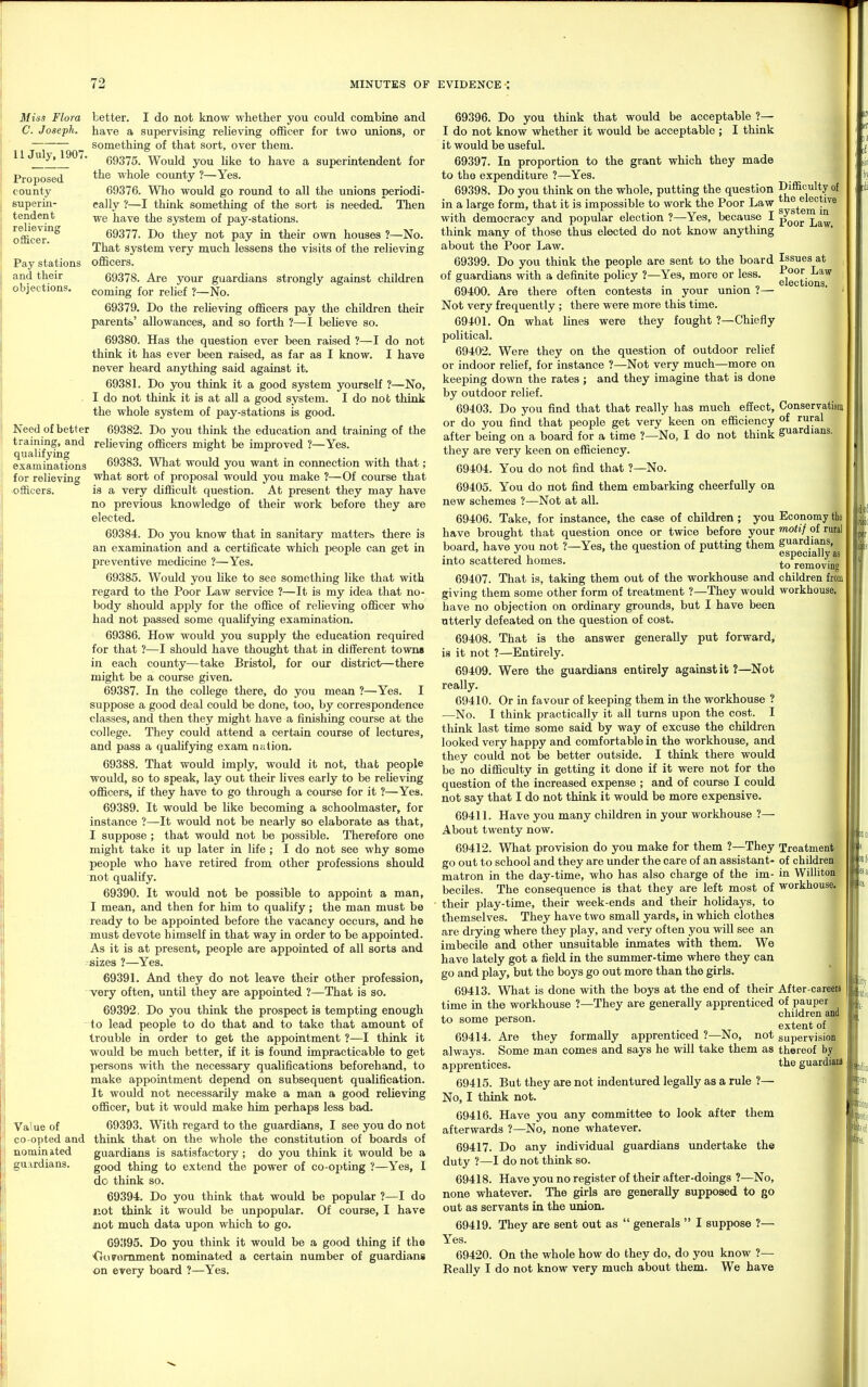 Miss Flora C. Joseph. II July, 1907. Proposed county superin- tendent relieving officer. Pay stations and their objections. better. I do not know whether you could combine and have a supervising relieving officer for two unions, or something of that sort, over them. 69375. Would you hke to have a superintendent for the whole county ?—Yes. 69376. Who would go round to all the unions periodi- cally ?—I think something of the sort is needed. Then we have the system of pay-stations. 69377. Do they not pay in their own houses ?—No. That system very much lessens the visits of the relieving oiEcers. 69378. Are your guardians strongly against children coming for relief ?—No. 69379. Do the relieving officers pay the children their parents' allowances, and so forth ?—I believe so. 69380. Has the question ever been raised ?—I do not think it has ever been raised, as far as I know. I have never heard anything said against it. 69381. Do you think it a good system yourself ?—No, . I do not think it is at aU a good system. I do not think the whole system of pay-stations is good. Need of better 69382. Do you think the education and training of the training, and relieving officers might be improved ?—Yes. examinations 69383. What would you want in connection with that ; for relieving what sort of proposal would you make ?—Of course that officers. is a very difficult question. At present they may have no previoiis knowledge of their work before they are elected. 69384. Do you know that in sanitary matters there is an examination and a certificate which people can get in preventive medicine ?—Yes. 69385. Would you like to see something like that with regard to the Poor Law service ?—It is my idea that no- body should apply for the office of relieving officer who had not passed some qualifying examination. 69386. How would you supply the education required for that ?—I should have thought that in different towns in each county—take Bristol, for our district—there might be a course given. 69387. In the college there, do you mean ?—Yes. I suppose a good deal could be done, too, by correspondence classes, and then they might have a finishing course at the college. They could attend a certain course of lectures, and pass a qualifying exam nation. 69388. That would imply, would it not, that people would, so to speak, lay out their lives early to be relieving officers, if they have to go through a course for it ?—Yes. 69389. It would be like becoming a schoolmaster, for instance ?—It would not be nearly so elaborate as that, I suppose ; that would not be possible. Therefore one might take it up later in life ; I do not see why some people who have retired from other professions should not qualify. 69390. It would not be possible to appoint a man, I mean, and then for him to qualify; the man must be ready to be appointed before the vacancy occurs, and he must devote himself in that way in order to be appointed. As it is at present, people are appointed of all sorts and sizes ?—Yes. 69391. And they do not leave their other profession, very often, until they are appointed ?—That is so. 69392. Do you think the prospect is tempting enough to lead people to do that and to take that amount of trouble in order to get the appointment ?—I think it would be much better, if it is found impracticable to get persons with the necessary qualifications beforehand, to make appointment depend on subsequent qualification. It would not necessarily make a man a good relieving officer, but it would make him perhaps less bad. Va'iue of 69393. With regard to the guardians, I see you do not co-opted and think that on the whole the constitution of boards of nominated guardians is satisfactory ; do you think it would be a guardians. good thing to extend the power of co-opting ?—Yes, I do think so. 69394. Do you think that would be popular ?—I do not think it would be unpopular. Of course, I have not much data upon which to go. G9!t95. Do you think it would be a good thing if the ■Goromment nominated a certain number of guardians on every board ?—Yes. 69396. Do you think that would be acceptable ?— I do not know whether it would be acceptable; I think it would be useful. 69397. In proportion to the grant which they made to the expenditure ?—Yes. 69398. Do you think on the whole, putting the question in a large form, that it is impossible to work the Poor Law with democracy and popular election ?—Yes, because I think many of those thus elected do not know anything about the Poor Law. 69399. Do you think the people are sent to the board of guardians with a definite policy ?—Yes, more or less. 69400. Are there often contests in your union ?— Not very frequently ; there were more this time. 69401. On what lines were they fought ?—Chiefly political. 69402. Were they on the question of outdoor relief or indoor relief, for instance ?—Not very much—more on keeping down the rates ; and they imagine that is done by outdoor relief. 69403. Do you find that that really has much effect, or do you find that people get very keen on efficiency after being on a board for a time ?—No, I do not think they are very keen on efficiency. 69404. You do not find that ?—No. 69405. You do not find them embarking cheerfully on new schemes ?—Not at all. 69406. Take, for instance, the case of children; you have brought that question once or twice before your board, have you not ?—Yes, the question of putting them into scattered homes. 69407. That is, taking them out of the workhouse and giving them some other form of treatment ?—They would have no objection on ordinary grounds, but I have been utterly defeated on the question of cost. 69408. That is the answer generally put forward, is it not ?—Entirely. 69409. Were the guardians entirely against it ?—^Not really. 69410. Or in favour of keeping them in the workhouse ? —No. I think practically it all turns upon the cost. I think last time some said by way of excuse the children looked very happy and comfortable in the workhouse, and they could not be better outside. I think there would be no difficulty in getting it done if it were not for the question of the increased expense ; and of course I could not say that I do not think it would be more expensive. 69411. Have you many children in your workhouse ?— About twenty now. 69412. What provision do you make for them ?—They go out to school and they are under the care of an assistant- matron in the day-time, who has also charge of the im- beciles. The consequence is that they are left most of their play-time, their week-ends and their holidays, to themselves. They have two small yards, in which clothes are diying where they play, and very often you will see an imbecile and other imsuitable inmates with them. We have lately got a field in the summer-time where they can go and play, but the boys go out more than the girls. 69413. What is done with the boys at the end of their time in the workhouse ?—They are generally apprenticed to some person. 69414. Are they formally apprenticed ?—No, not always. Some man comes and says he will take them as apprentices. 69415. But they are not indentured legally as a rule ?— No, I think not. 69416. Have you any committee to look after them afterwards ?—No, none whatever. 69417. Do any individual guardians undertake the duty ?—I do not think so. 69418. Have you no register of their after-doings ?—No, none whatever. The girls are generally supposed to go out as servants in the union. 69419. They are sent out as  generals  I suppose ?— Yes. 69420. On the whole how do they do, do you know ?— Really I do not know very much about them. We have Difficulty of the elective system in Poor Law. Issues at Poor Law elections. Conservatism of rural guardians. Economy tho motif of rural guardians, especially as to removing children from workhouse. Treatment of children in Williton workhouse. After-careers of pauper children and extent of supervision thereof by the guardiau