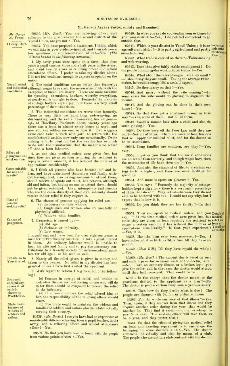 Mr. George Albert YotrNG, called ; and Examined. Mr. Oeorge A. Young. 11 July, 1907. Yeovil social and industrial conditions. Effect of giving medical relief on loan. Cases suitable for out and in relief. Class of persons seeking relief. Causes of pauperism. Details as to Yeovil relief. Proposed compulsory removal of certain classes to Workhouse. State main- tenance of ■widows of soldiers and sailors. 69536. (Mr. Booth.) You are relieving officer and collector to the guardians for the second district of the Yeovil Union, are you not ?—Yes. 69537. You have prepared a statement, T think, which we can take as your evidence-in-chief, and then ask you a few questions in supplementation of it ?—Yes. {The Witness handed in the following statement.) 1. My early years were spent on a farm, then four years a pupil teacher, three and a half years in the Army, and about twenty years as relieving officer and school attendance officer. I prefer to take my district alone; I do not feel confident enough to express an opinion on the union. 2. The social conditions are no better than formerly; although wages have risen, the necessaries of life, with the exception of bread, are dearer. There are more facilities for spending—excursions, hawkers, whereby everything, or nearly so, is brought to door. Formerly the majority of cottage holders kept a pig ; now there is a very small percentage of them that do so. 3. The industrial conditions are worse than formerly. There is very little out hand-loom web-weaving, no shirt-making, and the sail cloth-weaving has all gone— e.g., at Haselbury Plucknett about twenty years ago there was a loom in almost every house at work, and now you can seldom see one, or hear it. Two waggons came each twice a week with yarn, to return with the manufactured article, now only one occasionally. Twine making is fairly plentiful, but the weather has so much to do with the manufacture that the maker is no better off than a farm labourer. 4. At one time medical orders were given free, but since they are given on loan requiring the recipient to repay a certain amount, it has reduced the number of applications considerably. 5. I think all persons who have become old and in- firm, and have maintained themselves and family with- out having relief, also having someone to attend them, should receive adequate out-relief, but persons, although old and infirm, but having no one to attend them, should not be given out-relief. Lazy, intemperate and persons who are the cause directly of their own infirmity should receive indoor relief if they require it. 6. The classes of persons applying for relief are: — (a) Labourers or their widows. (6) Single men and women who are mentally or physically afflicted. (c) Widows with families. 7. Pauperism is caused by :— (o) Old age. (6) Sickness or infirmity. (c) Low wages. I myself am, and have been for over eighteen years, a member of two friendly societies. I take a great interest in them. An ordinary labourer would be unable to keep his wife and family and to pay the necessary con- tributions to a friendly society for sickness alone, much less for old age ; or his wife as well. 8. Nearly all the relief given is given in money and taken to the pauper. No relief in my district has been granted unless I have first visited the applicant. 9. With regard to reform I beg to submit the follow- ing :— (a) Persons in receipt of relief, and unable to look after themselves, and having no one who will do so for them should be compelled to receive the relief in the infirmary. (b) If a person refuses the relief offered him or her, the responsibility of the relieving officer should cease. (c) The State ought to maintain the widows and families of soldiers and sailors who die whilst actually serving their country. 69538. {Mr. Booth.) I see you have had an experience of eonsiderable difference, having been a pupil teacher, in the Army, and a relieving officer and school attendance officer ?—Yes. 69539. So that you have been in touch with the people from various points of view 7—Yes. 69540. In what you say do you confine your evidence to your own district ?—Yes ; I do not feel competent to go outside that. 69541. Which is your district in Yeovil Union ; is it an Social and agricultural district ?—It is partly agricultural and partly industrial manufacturing. Ye'lfvU™* 69542. What trade is carried on there ?—Twine-making and web-weaving. 69543. Does that give fairly stable employment ? Do the people obtain regular work in those trades ?—Yes. 69544. What about the rates of wages ; are they small ? —I should say they are small. Taking the average twine- maker, he would average 15s. a week, I expect. 69545. Do they marry on that ?—Yes. 69546. And marry without the wife earning ?—In some cases the wife would do gloving to augment the income. 69547. And the gloving can be done in their own home ?—Yes. 69548. So that they get a combined income in that way ?—Yes, some of them ; not all of them. 69549. Could a woman look after a child and also do some gloving ?—Yes. 69550. Do they keep off the Poor Law until they are old ?—Not all of them. There are cases of long families that will apply for medical relief, and for the doctor to be in attendance. 69551. Long families are common, are they ?—Yes, very. 69552. I gather you think that the social conditions are no better than formerly, and though wages have risen the necessaries of life have risen too ?—Yes. 69553. And also the standard of life, to a certain ex- tent ?—It is higher, and there are more facilities for spending. 69554. And more is spent on pleasure ?—Yes. 69555. You say :  Formerly the majority of cottage- holders kept a pig ; now there is a very small percentage of them that do so. Why is that—because they do not care to be bothered with it ?—I could not say why, but I expect that is how it is. 69556. Do you think they are less thrifty ?—In that way. 69557. Then you speak of medical orders, and you Details of say:  At one time medical orders were given free, but medical since they are given on loan requiring the recipient to relief on repay a certain amount it has reduced the number of 'an at applications considerably. Is that your experience ? —Yes, it is. 69558. Has the loan ever been recovered ?—Yes. I have collected it as little as 3d. a time till they have re- paid it. 69559. {Miss Hill.) Till they have repaid the whole ? —Yes. 69560. {Mr. Booth.) The amount due is based on such and such a price for so many visits of the doctor, is it —No. Take an ordinary illness, or a broken leg ; you give the order, and in that case the doctor would attend until they had recovered. That would be 3s. 69561. Is the charge that the doctor makes to the guardians debited to the applicant as a loan ?—No. The doctor is paid a certain lump sum a year—a salary. 69562. Then how do they decide what is due ?—The people are charged with 3s. for an ordinary illness. 69563. For the whole currency of that illness ?—Yes. Then, again, if they recover from that illness and they require another order during the year, that would be another 3s. They find it easier or quite as cheap to pay 5s. a year. The medical officer will take them at 5s. a year, and they prefer that ? 69564. So that the effect of giving the medical relief on loan and exacting repayment is to encourage the belonging to some doctor's club ?—Yes. The doctor contracts individually and also by means of a club. The people who are not in a club contract with the doctor. effect therei