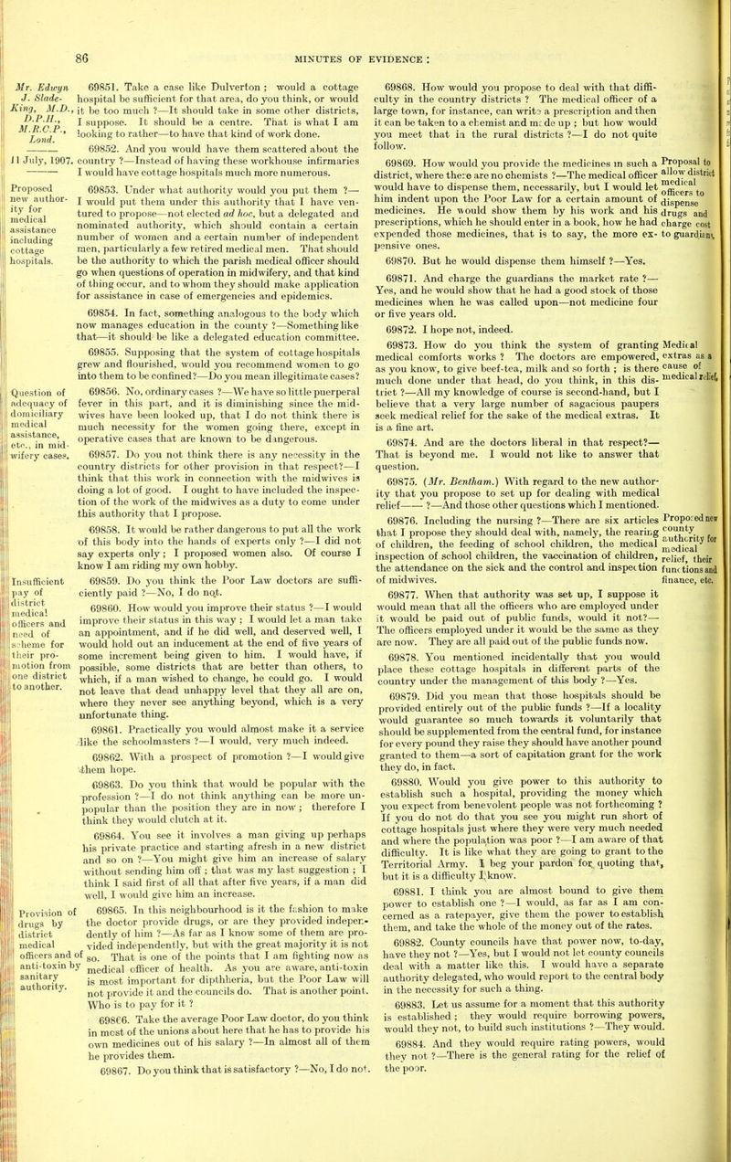 Mt. Edwyn 69851. Take a case like Dulverton ; would a cottage J. Slade- hospital be sufficient for that area, do you think, or would ■King, M.D., n be too much ?—It should take in some other districts, D.P.H., J suppose. It should be a centre. That is what I am looking to rather—to have that kind of work done. 69852. And you would have them scattered about the il July, 1907. counti'y ?—Instead of having these workhouse infirmaries I would have cottage hospitals much more numerous. r.B.c.p., Land. Proposed new author- ity for medical assistance including cottage hospitals. ■Question of adequacy of domiciliary medical assistance, etc., in mid- wifery cases. 69853. Under what authority would you put them ?— I would put them under this authority that I have ven- tured to propose—not elected ad hoc, but a delegated and nominated authority, which should contain a certain number of women and a certain number of independent men, particularly a few retired medical men. That should be the authority to which the parish medical officer should go when questions of operation in midwifery, and that kind of thing occur, and to whom they should make application for assistance in case of emergencies and epidemics. 69854. In fact, something analogous to the body which now manages education in the county ?—Something like that—it should be like a delegated education committee. 69855. Supposing that the system of cottage hospitals grew and flourished, would you recommend women to go into them to be confined?—Do you mean illegitimate cases? 69856. No, ordinary cases ?—We have so little puerperal fever in this part, and it is diminishing since the mid- wives have been looked up, that I do not think there is much necessity for the women going there, except in operative cases that are known to be dangerous. 69857. Do you not think there is any necessity in the country districts for other provision in that respect?—I think that this work in connection with the midwives is doing a lot of good. I ought to have included the inspec- tion of the work of the midwives as a duty to come under this authority that I propose. 69858. It would be rather dangerous to put all the work of this body into the hands of experts only ?—I did not say experts only; I proposed women also. Of course I know I am riding my own hobby. 69859. Do you think the Poor Law doctors are suffi- ciently paid ?—No, I do no.t. 69860. How would you improve their status ?—I would improve their status in this way ; I would let a man take an appointment, and if he did well, and deserved well, I would hold out an inducement at the end of five years of some increment being given to him. I would have, if otion from possible, some districts that are better than others, to >;ie district -j^rjiich, if a man wished to change, he could go. I would 0 another. leave that dead unhappy level that they all are on, where they never see anj^hing beyond, which is a very unfortunate thing. 69861. Practically you would almost make it a service like the schoolmasters ?—I would, very much indeed. 69862. With a prospect of promotion ?—I would give ithem hope. C>9863. Do you think that would be popular with the profession ?—I do not think anything can be more un- popular than the position they are in now ; therefore I think they would clutch at it. 69864. You see it involves a man giving up perhaps his private practice and starting afresh in a new district and so on ?—You might give him an increase of salary without sending him oli ; that was my last suggestion ; I think I said first of all that after five years, if a man did well, I would give him an increase. Provision of 69865. In this neighbourhood is it the fashion to make drugs by the doctor provide drugs, or are they provided indepen- district dently of him ?—As far as I know some of them are pro- medical vided independently, but with the great majority it is not officers and of That is one of the points that I am fighting now as anti-toxin by me(jica,l officer of health. As you are aware, anti-toxin sanitary ^^^^ important for dipthheria, but the Poor Law will not provide it and the councils do. That is another point. Who is to pay for it ? 69866. Take the average Poor Law doctor, do you think in most of the unions about here that he has to provide his own medicines out of his salary ?—In almost all of them he provides them. 69867. Do you think that is satisfactory ?—No, I do not. Insufficient pay of I district medical I officers and I need of ^; heme for their pro- authority. Proposal to allow district medical officers to dispense drugs and charge cost to guardian?, 69868. How would you propose to deal with that diffi- culty in the country districts ? The medical officer of a large to-wn, for instance, can writs a prescription and then it can be taken to a cbemist and mr.de up ; but how would you meet that in the rural districts ?—I do not quite follow. 69869. How would you provide the medicines m such a district, where there are no chemists ?—The medical officer would have to dispense them, necessarily, but I would let him indent upon the Poor Law for a certain amount of medicines. He would show them by his work and his prescriptions, which he should enter in a book, how he had expended those medicines, that is to say, the more ex- pensive ones. 69870. But he would dispense them himself ?—Yes. 69871. And charge the guardians the market rate ?— Yes, and he would show that he had a good stock of those medicines when he was called upon—not medicine four or five years old. 69872. I hope not, indeed. 69873. How do you think the system of granting Medical medical comforts works ? The doctors are empowered, extras as a as you know, to give beef-tea, milk and so forth ; is there cause of much done under that head, do you think, in this dis- s^^dical relief trict ?—All my knowledge of course is second-hand, but I believe that a very large number of sagacious paupers seek medical relief for the sake of the medical extras. It is a fine art. 69874. And are the doctors liberal in that respect?— That is beyond me. I would not like to answer that question. 69875. (Mr. Bentham.) With regard to the new author- ity that you propose to set up for dealing with medical relief ?—And those other questions which I mentioned. 69876. Including the nursing ?—There are six articles that I propose they should deal with, namely, the rearing of children, the feeding of school children, the medical inspection of school children, the vaccination of children, the attendance on the sick and the control and inspection of midwives. Proposed new county authority foi medical relief, their f unc tions and finance, etc. 69877. When that authority was set up, I suppose it would mean that all the officers who are employed under it would be paid out of public funds, would it not?— The officers employed under it would be the same as they are now. They are all paid out of the public funds now. 69878. You mentioned incidentally that you would place these cottage hospitals in different parts of the country under the management of tliis body ?—Yes. 69879. Did you mean that those hospitals should be provided entirely out of the public funds ?—^If a locality would guarantee so much towards it voluntarily that should be supplemented from the central fund, for instance for every pound they raise they should have another pound granted to them—a sort of capitation grant for the work they do, in fact. 69880. Would you give power to this authority to establish such a hospital, providing the money which you expect from benevolent people was not forthcoming ? If you do not do that you see you might run short of cottage hospitals just where they were very much needed and where the population was poor ?—I am aware of that difficulty. It is like what they are going to grant to the Territorial Army, i beg your pardon for quoting that, but it is a difficulty Ii;know. 69881. I think you are almost bound to give them power to establish one ?—I would, as far as I am con- cerned as a ratepayer, give them the power to establish them, and take the whole of the money out of the rates. 69882. County councils have that power now, to-day, have they not ?—Yes, but I would not let county councils deal with a matter like this. I would have a separate authority delegated, who would report to the central body in the necessity for such a thing. 69883. Let us assume for a moment that this authority is established ; they would require borrowing powers, would they not, to build such institutions ?—They would. 69884. And they would require rating powers, would they not ?—There is the general rating for the relief of the poor. I