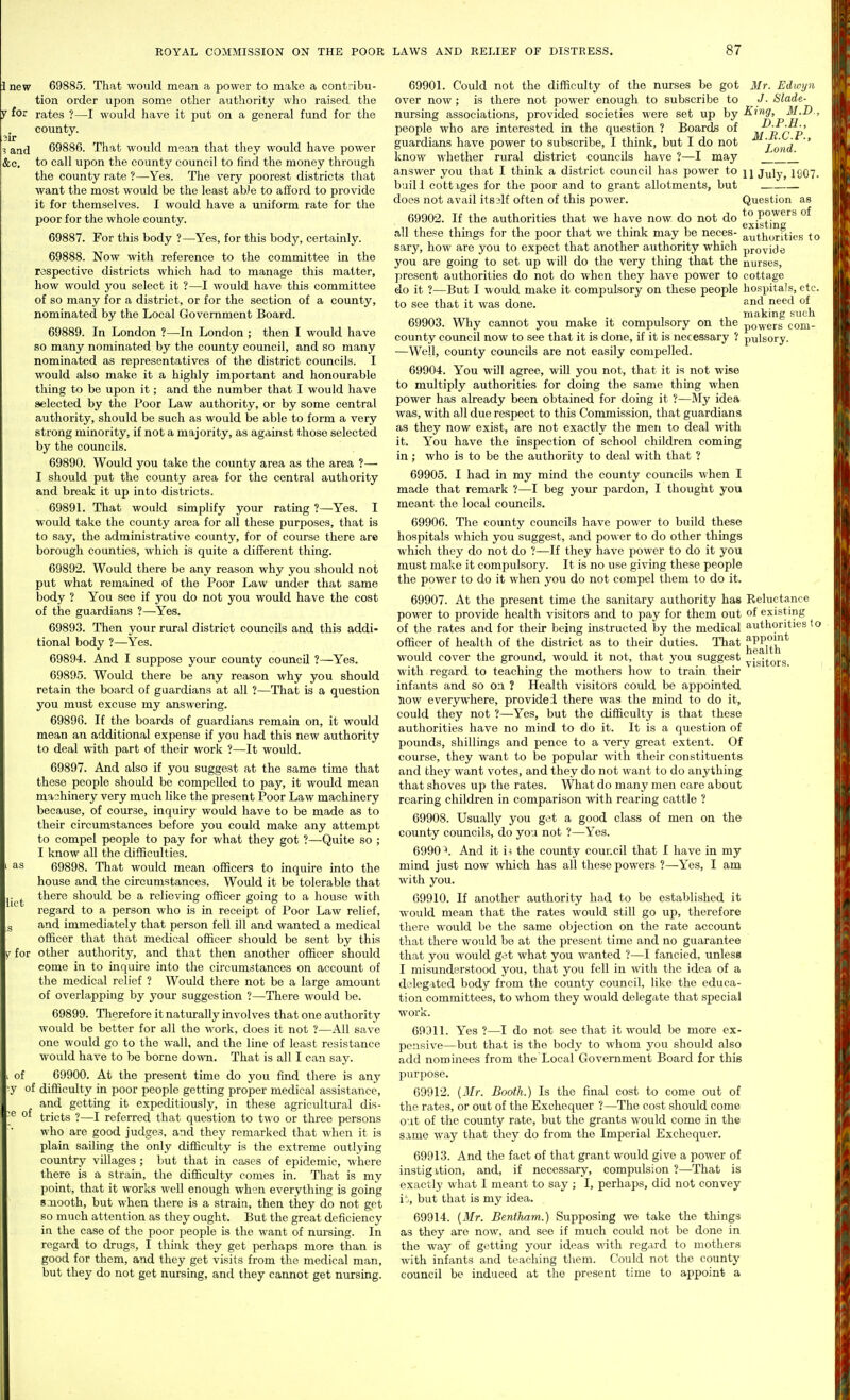 new 69885. That would mean a power to make a contribu- tion order upon some other authority who raised the for rates ?—I would have it put on a general fund for the county. and 69886. That would msan that they would have power &c. to call upon the county council to find the money through the county rate ?—Yes. The very poorest districts that want the most would be the least abJe to afford to provide it for themselves. I would have a uniform rate for the poor for the whole county. 69887. For this body ?—Yes, for this body, certainly. 69888. Now with reference to the committee in the respective districts which had to manage this matter, how would you select it ?—I would have this committee of so many for a district, or for the section of a county, nominated by the Local Government Board. 69889. In London ?—In London ; then I would have so many nominated by the county council, and so many nominated as representatives of the district councils. I would also make it a highly important and honourable thing to be upon it; and the number that I would have selected by the Poor Law authority, or by some central authority, should be such as would be able to form a very strong minority, if not a majority, as against those selected by the councils. 69890. Would you take the county area as the area ?— I should put the county area for the central authority and break it up into districts. 69891. That would simplify your rating ?—Yes. I would take the county area for all these purposes, that is to say, the administrative county, for of course there are borough counties, which is quite a different thing. 69892. Would there be any reason why you should not put what remained of the Poor Law under that same body ? You see if you do not you would have the cost of the guardians ?—Yes. 69893. Tlien your rural district councils and this addi- tional body ?—Yes. 69894. And I suppose your county council ?—Yes. 69895. Would there be any reason why you should retain the board of guardians at all ?—That is a question you must excuse my answering. 69896. If the boards of guardians remain on, it would mean an additional expense if you had this new authority to deal with part of their work ?—It would. 69897. And also if you suggest at the same time that these people should be compelled to pay, it would mean machinery very much like the present Poor Law machinery because, of course, inquiry would have to be made as to their circumstances before you could make any attempt to compel people to pay for what they got ?—Quite so ; I know all the difficulties. as 69898. That would mean officers to inquire into the house and the circumstances. Would it be tolerable that .^^ there should be a relieving officer going to a house with regard to a person who is in receipt of Poor Law relief, and immediately that person fell ill and wanted a medical officer that that medical officer should be sent by this y for other authority, and that then another officer should come in to inquire into the circumstances on account of the medical relief ? Would there not be a large amount of overlapping by your suggestion ?—There would be. 69899. Tlieref ore it naturally involves that one authority would be better for all the work, does it not ?—All save one would go to the wall, and the line of least resistance would have to be borne down. That is all I can say. of 69900. At the present time do you find there is any y of difficulty in poor people getting proper medical assistance, and getting it expeditiously, in these agricultural dis- ® tricts ?—I referred that question to two or three persons who are good judges, and they remarked that when it is plain sailing the only difficulty is the extreme outlying country villages ; but that in cases of epidemic, where there is a strain, the difficulty comes in. That is my point, that it works well enough when everything is going 8.nooth, but when there is a strain, then they do not get so much attention as they ought. But the great deficiency ia the case of the poor people is the want of nm-sing. In regard to drugs, I think they get perhaps more than is good for them, and they get visits from the medical man, but they do not get nursing, and they cannot get nursing. 69901. Could not the difficulty of the nurses be got Mr. Edwyn over now ; is there not power enough to subscribe to J■ Slade- nursing associations, provided societies were set up by ■^^^S'j M.D., people who are interested in the question ? Boards of m^^qp guardians have power to subscribe, I think, but I do not i^ond ' know whether rural district councils have ?—I may '_ answer you that I think a district council has power to July, 1907. baill cottiges for the poor and to grant allotments, but does not avail itsslf often of this power. Question as 69902. If the authorities that we have now do not do po^®''^ existmff all these things for the poor that we think may be neces- authorities to sary, how are you to expect that another authority which provide you are going to set up will do the very thing that the nurses, present authorities do not do when they have power to cottage do it ?—But I would make it compulsory on these people hospitals, etc. to see that it was done. ^^nd need of making such 69903. Why cannot you make it compulsory on the powers com- county council now to see that it is done, if it is necessary ? pulsory. —Well, county councils are not easily compelled. 69904. You will agree, wiU you not, that it is not wise to multiply authorities for doing the same thing when power has already been obtained for doing it ?—My idea was, with all due respect to this Commission, that guardians as they now exist, are not exactly the men to deal with it. You have the inspection of school children coming in; who is to be the authority to deal with that ? 69905. I had in my mind the county councils when I made that remark ?—I beg yoiu- pardon, I thought you meant the local coimcils. 69906. The county councils have power to build these hospitals which you suggest, and power to do other things which they do not do ?—If they have power to do it you must make it compulsory. It is no use giving these people the power to do it when you do not compel them to do it. 69907. At the present time the sanitary authority has Reluctance power to provide health visitors and to pay for them out of existing of the rates and for their being instructed by the medical authorities to officer of health of the district as to then- duties. That j^PPj^J]!' would cover the ground, would it not, that you suggest ^j^j^Qjg with regard to teaching the mothers how to train their infants and so on. ? Health visitors could be appointed 510W everjrwhere, provided there was the mind to do it, could they not ?—Yes, but the difficulty is that these authorities have no mind to do it. It is a question of pounds, shillings and pence to a very great extent. Of course, they want to be popular with their constituents and they want votes, and they do not want to do anything that shoves up the rates. What do many men care about rearing children in comparison with rearing cattle ? 69908. Usually you get a good class of men on the county councils, do yoa not ?—Yes. 6990^. And it i^ the county council that I have in my mind just now which has all these powers ?—Yes, I am with you. 69910. If another authority had to be established it would mean that the rates would still go up, therefore there would be the same objection on the rate account that there would be at the present time and no guarantee that you would get what you wanted ?—I fancied, unless I misunderstood you, that you fell in with the idea of a delegated body from the county council, like the educa- tion committees, to whom they would delegate that special work. 69311. Yes ?—I do not see that it would be more ex- pensive—but that is the body to whom you should also add nominees from the Local Government Board for this purf)ose. 69912. {2Ir. Booth.) Is the final cost to come out of the rates, or out of the Exchequer ?—The cost should come out of the county rate, but the grants would come in the same way that they do from the Imperial Exchequer. 69913. And the fact of that grant would give a power of instigition, and, if necessary, compulsion ?—That is exactly what I meant to say ; I, perhaps, did not convey i J, but that is my idea. 69914. (Mr. BentJuim.) Supposing we take the things as they are now, and see if much could not be done in the way of getting your ideas v/ith regard to mothers with infants and teaching them. Could not the county council be induced at the present time to appoint a