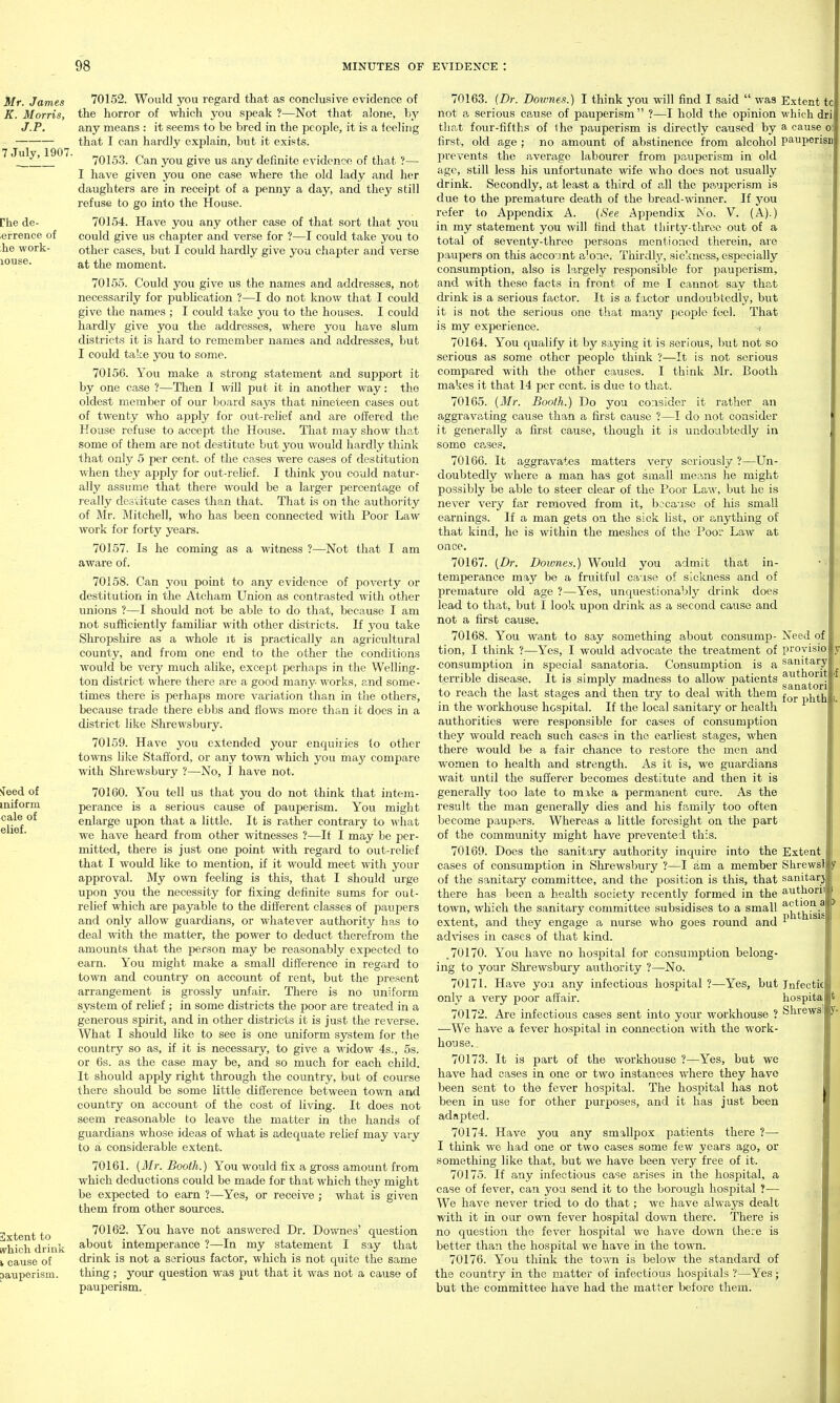 70152. Would you regard that as conclusive evidence of the horror of which you speak ?—Not that alone, by any means : it seems to be bred in the people, it is a feeling that I can hardly explain, but it exists. 70153. Can you give us any definite evidence of that ?— I have given you one case where the old lady and her daughters are in receipt of a penny a day, and they still refuse to go into the House. 70154. Have you any other case of that sort that you could give us chapter and verse for ?—I could take you to other cases, but I could hardly give you chapter and verse at the moment. 70155. Could you give us the names and addresses, not necessarily for publication ?—I do not know that I could give the names ; I could take you to the houses. I could hardly give you the addresses, where you have slum districts it is hard to remember names and addresses, but I could take you to some. 70156. You make a strong statement and support it by one case ?—Then I will put it in another way: the oldest member of our board says that nineteen cases out of twenty who apply for out-relief and are offered the House refuse to accept the House. That may show that some of them are not destitute but you would hardly think that only 5 per cent, of the cases were cases of destitution when they apply for out-relief. I think you could natur- ally assume that there would be a larger percentage of really destitute cases than that. That is on the authority of Mr. Mitchell, who has been connected with Poor Law work for forty years. 70157. Is he coming as a witness ?—Not that I am aware of. 70158. Can you point to any evidence of poverty or destitution in the Ateham Union as contrasted with other unions ?—I should not be able to do that, because I am not sufficiently familiar with other districts. If you take Shropshire as a whole it is practically an agricultural county, and from one end to the other the conditions would be very much alike, except perhaps in the Welling- ton district where there are a good many works, and some- times there is perhaps more variation than in the others, because trade there ebbs and flows more than it does in a district like Shrewsbury. 70159. Have you extended your enquiries to other towns like Stafford, or any to'svn which you may compare with Shrewsbury ?—No, I have not. 70160. You tell us that you do not think that intem- perance is a serious cause of pauperism. Yovi might enlarge upon that a little. It is rather contrary to M'hat we have heard from other witnesses ?—If I may be per- mitted, there is just one point with regard to out-relief that I would like to mention, if it would meet with your approval. My own feeling is this, that I should urge upon you the necessity for fixing definite sums for out- relief which are payable to the different classes of paupers and only allow guardians, or whatever authority has to deal with the matter, the power to deduct therefrom the amounts that the person may be reasonably expected to earn. You might make a small difference in rega.rd to town and country on account of rent, but the present arrangement is grossly unfair. There is no uniform system of relief ; in some districts the poor are treated in a generous spirit, and in other districts it is just the reverse. What I should like to see is one uniform system for the country so as, if it is necessary, to give a widow 4s., 5s. or 6s. as the case may be, and so much for each child. It should apply right through the country, but of course there should be some little difference between town and country on account of the cost of living. It does not seem reasonable to leave the matter in the hands of guardians whose ideas of what is adequate relief may vary to a considerable extent. 70161. {Mr. Booth.) You would fix a gross amount from which deductions could be made for that which they might be expected to earn ?—Yes, or receive ; what is given them from other sources. 70162. You have not answered Dr. Downes' question about intemperance ?—-In my statement I say that drink is not a serious factor, which is not quite the same thing ; your question was put that it was not a cause of pauperism. 70163. (Dr. Downes.) I think you will find I said  was Extent to not a serious ca,use of pauperism ?—I hold the opinion which dri that four-fifths of Ihe pauperism is directly caused by a cause o: first, old age ; no amount of abstinence from alcohol pauperisn l^revents the average labourer from pauperism in old age, still less his unfortunate wife who docs not usually drink. Secondly, at least a third of all the pa.uperisra is due to the premature death of the bread--ttnnner. If you refer to Appendix A. {See Appendix No. V. (A).) in my statement you will find that thirty-three out of a total of seventy-three persons mentioned therein, are paupers on this aeco'int a'one. Thirdly, sickness, especially consumption, also is largely responsible for pauperism, and with these facts in front of me I cannot say that cU'ink is a serious factor. It is a factor undoubtedly, but it is not the serious one that many j)eop]e feel. That is my experience. 70164. You qualify it by saying it is serious, Init not so serious as some other people think ?—It is not serious compared with the other causes. I think Mr. Booth makes it that 14 per cent, is due to that. 70165. {Mr. Booth.) Do you consider it rather an aggravating cause than a first cause ?—I do not consider it generally a first cause, though it is undoubtedly in some cases. 70166. It aggravates matters very seriously ?—Un- doubtedly where a man has got small means he might possibly be able to steer clear of the Poor Law, but ho is never very far removed from it, because of his small earnings. If a man gets on the sick list, or anything of that kind, he is within the meshes of the Poor Law at once. 70167. (Dr. Doimes.) Would you admit that in- temperance may be a fruitful cause of sickness and of premature old age ?—Yes, unquestionably drink does lead to that, but I look upon drink as a second cause and not a first cause. 70168. You want to say something about consump- tion, I think ?—Yes, I would advocate the treatment of consumption in special sanatoria. Consumption is a terrible disease. It is simply madness to allow patients to reach the last stages and then try to deal with them in the workhouse hospital. If the local sanitary or health authorities were responsible for cases of consumption they would reach such cases in the earliest stages, when there would be a fair chance to restore the men and women to health and strength. As it is, we guardians wait until the sufferer becomes destitute and then it is generally too late to mike a permanent cure. As the result the man generally dies and his family too often become paupers. Whereas a little foresight on the part of the community might have prevented this. 70169. Does the sanitary authority inquire into the cases of consumption in Shrewsbury ?—I am a member of the sanitarj' committee, and the position is this, that there has been a health society recently formed in the town, which the sanitary committee subsidises to a small extent, and they engage a nurse who goes round and advises in cases of that kind. .70170. You have no hospital for consumption belong- ing to your Shrewsbury authority ?—No. 70171. Have you any infectious hospital ?—Yes, but only a very poor affair. 70172. Are infectious cases sent into your workhouse ? —We have a fever hospital in connection with the work- house. 70173. It is part of the workhouse ?—Yes, but we have had cases in one or two instances where they have been sent to the fever hospital. The hospital has not been in use for other purposes, and it has just been adapted. 70174. Have you any smallpox patients there ?— I think we had one or two cases some few years ago, or something like that, but we have been very free of it. 70175. If any infectious case arises in the hospital, a case of fever, can you send it to the borough hospital ?— We have never tried to do that; we have always dealt with it in our omti fever hospital down there. There is no question the fever hospital we have down there is better than the hospital we have in the town. 70176. You think the town is below the standard of the country in the matter of infectious hospitals ?—Yes; but the committee have had the matter before them. Need of provisio: sanitary authorit sanatori for phth Extent Shrewsl sanitarj authoril action phthisis Jnfectic hospita Shrewsl a >