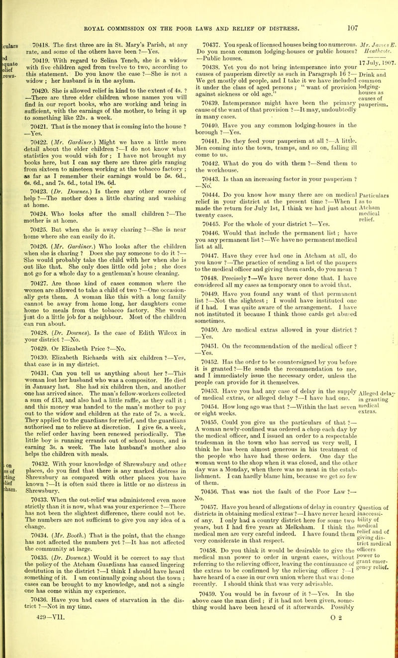 70418. The first three are in St. Mary's Parish, at any rate, and some of the others have been ?—Yes. 70419. With regard to Selina Tench, she is a widow with five children aged from twelve to two, according to this statement. Do you know the case ?—She is not a widow ; her husband is in the asylum. 70420. She is allowed relief in kind to the extent of 4s. ? —There are three elder children whose names you will find in our report books, who are working and bring in suflScient, with the earnings of the mother, to bring it up to something like 22s. a week. 70421. That is the money that is coming into the house ? —Yes. 70422. {Air. Gardiner.) Might we have a little more detail about the elder children ?—I do not know what statistics you would wish for ; I have not brought my books here, but I can say there are three girls ranging from sixteen to nineteen working at the tobacco factory ; as far as I remember their earnings would be 58. 6d., 6s. 6d., and 7s. 6d., total 198. 6d. 70423. {Dr. Dowries.) Is there any other source of help ?—The mother does a little charing and washing at home. 70424. Who looks after the small children ?—The mother is at homo. 70425. But when she is away charing ?—She is near home where she can easily do it. 70426. {Mr. Gardiner.) Who looks after the children when she is charing ? Does she pay someone to do it ?—■ She would probably take the child with her when she is •out like that. She only does little odd jobs ; she does mot go for a whole day to a gentleman's house cleaning. 70427. Are those kind of cases common where the women are allowed to take a child of two ?—One occasion- ally gets them. A woman like this with a long family cannot be away from home long, her daughters come home to meals from the tobacco factory. She would just do a little job for a neighbour. Most of the children can run about. 70428. {Dr. Dowries). Is the case of Edith Wilcox in your district ?—No. 70429. Or Elizabeth Price ?—No. 70430. Elizabeth Richards with six children ?—Yes, ithat case is in my district. 70431. Can you tell us anything about her ?—This woman lost her husband who was a compositor. He died in January last. She had six children then, and another one has arrived since. The man's fellow-workers collected a sum of £13, and also had a little rafHe, as they call it; and this money was handed to the man's mother to pay out to the widow and children at the rate of 7s. a week. They applied to the guardians for relief, and the guardians authorised me to relieve at discretion. I give 6s. a week, the relief order having been renewed periodically. The little boy is running errands out of school hours, and is earning 3s. a week. The late husband's mother also helps the children with meals. 70432. With your knowledge of Shrewsbury and other places, do you find that there is any marked distress in Shrewsbury as compared with other places you have known ?—It is often said there is little or no distress in Shrewsbury. 70433. When the out-relief was administered even more strictly than it is now, what was your experience ?—There has not been the slightest difference, there could not be. The numbers are not sufiicient to give you any idea of a change. 70434. {3Ir. Booth.) That is the point, that the change has not affected the numbers yet ?—It has not affected the community at large. 70435. {Dr. Dowries.) Would it be correct to say that the poUcy of the Atcham Guardians has caused lingering destitution in the district ?—I think I should have heard something of it. I am continually going about the towai ; cases can be brought to my knowledge, and not a single one has come within my experience. 70436. Have you had cases of starvation in the dis- trict ?—Not in my time, 429-Yll. Mr. James E. HeafJicofe. 17 July, 1907. Drink and common lodging- houses as causes of pauperism. Particulars as to Atcham medical relief. 70437. You speak of licensed houses being too numerous. Do you mean common lodging-houses or public houses? —Public houses. 70438. Yet you do not bring intemperance into your causes of pauperism directly as such in Paragraph 16 ?— We get mostly old people, and I take it we have included it xmder the class of aged persons ;  want of provision against sickness or old age. 70439. Intemperance might have been the primary cause of the want of that provision ?—It may, undoubtedly in many cases. 70440. Have you any common lodging-houses in the borough ?—Yes. 70441. Do they feed your pauperism at all ?—A little. Men coming into the town, tramps, and so on, falling ill come to us. 70442. What do you do with them ?—Send them to the workhouse. 70443. Is than an increasing factor in your pauperism ? —No-; 70444. Do you know how many there are on medical relief in your district at the present time ?—When I made the return for July 1st, I think we had just about twenty cases. 70445. For the whole of your district ?—Yes. 70446. Would that include the permanent list; have you any permanent list ?—We have no permanent medical list at all. 70447. Have they ever had one in Atcham at all, do you know ?—-The practice of sending a list of the paupers to the medical officer and giving them cards, do you mean ? 70448. Precisely t—We have never done that. I have considered all my cases as temporary ones to avoid that. 70449. Have you found any want of that permanent list ?—-Not the slightest; I would have instituted one if I had. I was quite aware of the arrangement. I have not instituted it because I think those cards get abused sometimes. 70450. Are medical extras allowed in your district ? —Yes. 70451. On the recommendation of the medical officer ? —Yes. 70452. Has the order to be countersigned by you before it is granted ?—He sends the recommendation to me, and I immediately issue the necessary order, unless the people can provide for it themselves. 70453. Have you had any case of delay in the suj^joly ^Hegcd dela- of medical extras, or alleged delay ?—I have had one. granting 70454. How long ago was that ?—Within the last seven medical or eight weeks. 70455. Could you give us the particulars of that ?— A woman newly-confined was ordered a chop each day by the medical officer, and I issued an order to a respectable tradesman in the town who has served us very well, I think he has been almost generous in his treatment of the people who have had these orders. One day the woman went to the shop when it was closed, and the other day was a Monday, when there was no meat in the estab- lishment. I can hardly blame him, because we get so few of them. 70456. That was not the fault of the Poor Law ?— No. extras. 70457. Have you heard of allegations of delay in country districts in obtaining medical extras ?—-I have never heard of any. I only had a country district here for some two years, but I had five years at Melksham. I think the medical men are very careful indeed. I have found them very considerate in that respect. 70458. Do you think it would be desirable to give the medical man power to order in urgent cases, without referring to the relieving officer, leaving the continuance of the extras to be confirmed by the relieving officer ?•—I have heard of a case in our own union where that was done recently. I should think that was very advisable. 70459. You would be in favour of it ?—Yes. In the above case the man died ; if it had not been given, some- thing woidd have been heard of it afterwards. Possibly 0 2 Question of inaccessi- bility of medical relief and of giving dis- trict medical officers power to grant emer- gency relief.