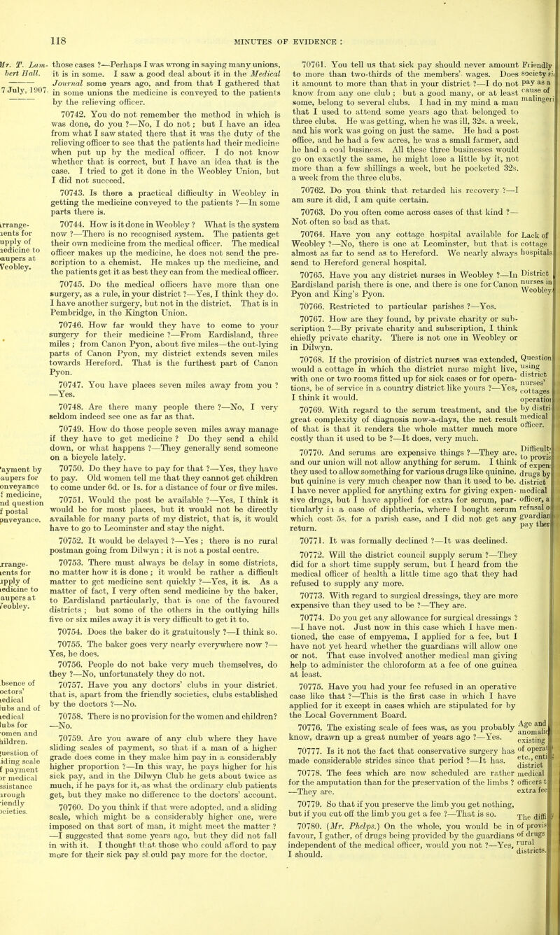 Mr. T. Lam- those cases ?—Perhaps I was wrong in saying many unions, hert Hall. it is in some. I saw a good deal about it in the Medical Journal some years ago, and from that I gathered that 7 July, 1907. some unions the medicine is conveyed to the patients ~ by the relieving officer. 70742. You do not remember the method in which is was done, do you ?—No, I do not; but I have an idea from what I saw stated there that it was the duty of the relieving officer to see that the patients had their medicine when put up by the medical officer. I do not know whether that is correct, but I have an idea that is the case. I tried to get it done in the Weobley Union, but I did not siioceed. 70743. Is there a practical difficulty in Weobley in getting the medicine conveyed to the patients ?—In some parts there is. 70744. How is it done in Weobley ? What is the system now ?—There is no recognised system. The patients get their own medicine from the medical officer. The medical officer makes up the medicine, he does not send the pre- scription to a chemist. He makes up the medicine, and the patients get it as best they can from the medical officer. 70745. Do the medical officers have more than one surgery, as a rule, in your district ?—Yes, I think they do. I have another surgery, but not in the district. That is in Pembridge, in the Kington Union. 70746. How far would they have to come to your surgery for their medicine ?—From Eardisland, three miles ; from Canon Pyon, about five miles—the out-lying parts of Canon Pyon, my district extends seven miles towards Hereford. That is the furthest part of Canon Pyon. 70747. You have places seven miles away from you ? —Yes. 70748. Are there many people there ?—No, I very seldom indeed see one as far as that. 70749. How do those people seven miles away manage if they have to get medicine ? Do they send a child down, or what happens ?—They generally send someone on a bicycle lately. 70750. Do they have to pay for that ?—Yes, they have to pay. Old women tell me that they cannot get children to come under 6d. or Is. for a distance of four or five miles. 70751. Would the post be available ?—^Yes, I think it would be for most places, but it would not be directly available for many parts of my district, that is, it Would have to go to Leominster and stay the night. 70752. It would be delayed ?—Yes ; there is no rural postman going from Dilwyn; it is not a postal centre. 70753. There must always be delay in some districts, no matter how it is done ; it would be rather a difficult matter to get medicine sent quickly ?—Yes, it is. As a matter of fact, I very often send medicine by the baker, to Eardisland particularly, that is one of the favoured districts ; but some of the others in the outlying hills five or six miles away it is very difficult to get it to. 70754. Does the baker do it gratuitously ?—I think so. 70755. The baker goes very nearly everjrwhere now ?— Yes, he does. 70756. People do not bake very much themselves, do they ?—No, unfortunately they do not. 70757. Have you any doctors' clubs in your district, that is, apart from the friendly societies, clubs established by the doctors ?—No. 70758. There is no provision for the women and children? —No. 70759. Are you aware of any club where they have sliding scales of payment, so that if a man of a higher grade does come in they make him pay in a considerably higher proportion ?—In this way, he pays higher for his sick pay, and in the Dilwjm Club he gets about twice as much, if he pays for it,-as what the ordinary club patients get, but they make no difference to the doctors' account. 70760. Do you think if that were adopted, and a sliding scale, which might be a considerably higher one, were imposed on that sort of man, it might meet the matter ? —I suggested that some years ago, but they did not fall in with it. I thought that those who could aflord to pay more for their sick pay should pay more for the doctor. 70761. You tell us that sick pay should never amount Friendly to more than two-thirds of the members' wages. Does society H( it amount to more than that in your district ?—I do not P^y a know from any one club ; but a good many, or at least ''^^^e of some, belong to several clubs. I had in my mind a man ^ ^ that I used to attend some years ago that belonged to three clubs. He was getting, when he was ill, 32s. a week, and his work was going on just the same. He had a post office, and he had a few acres, he was a small farmer, and he had a coal business. All these three businesses would go on exactly the same, he might lose a little by it, not more than a few shillings a week, but he pocketed 32s. a week from the three clubs. 70762. Do you think that retarded his recovery ?—I am sure it did, I am quite certain. 70763. Do you often come across cases of that kind ?— Not often so bad as that. Lack of cottage hospitals. District nurses in Weobley, Question using district nurses' cottages operatioi by distri' medical ofiScer. Difficult; to provis of expeni drugs by district medical officer, refnsal guardian pay tber 70764. Have you any cottage hospital available for Weobley ?—No, there is one at Leominster, but that is almost as far to send as to Hereford. We nearly always send to Hereford general hospital. 70765. Have you any district nurses in Weobley ?—In Eardisland parish there is one, and there is one for Canon Pyon and King's Pyon. 70766. Restricted to particular parishes ?—Yes. 70767. How are they found, by private charity or sub- scription ?—By private charity and subscription, I think chiefly private charity. There is not one in Weobley or in Dilwyn. 70768. If the provision of district nurses was extended, would a cottage in which the district nurse might live, with one or two rooms fitted up for sick cases or for opera- tions, be of service in a country district like yours ?—Yes, I think it would. 70769. With regard to the serum treatment, and the great complexity of diagnosis now-a-days, the net result of that is that it renders the whole matter much more costly than it used to be ?—It does, very much. 70770. And serums are expensive things ?—They are, and our union will not allow anything for serum. I think they used to allow something for various drugs like quinine, but quinine is very much cheaper now than it used to be. I have never applied for anything extra for giving expen- sive drugs, but I have applied for extra for serum, par- ticularly ii a case of diphtheria, where I bought serum which cost OS. for a parish case, and I did not get any return. 70771. It was formally declined ?—It was declined. 70772. Will the district council supply serum ?—They did for a short time supply serum, but I heard from the medical officer of health a little time ago that they had refused to supply any more. 70773. With regard to surgical dressings, they are more expensive than they used to be ?—They are. 70774. Do you get any allowance for surgical dressings ? —I have not. Just now in this case which I have men- tioned, the case of empyema, I applied for a fee, but I have not yet heard whether the guardians will allow one or not. That case involved another medical man giving help to administer the chloroform at a fee of one guinea at least. 70775. Have you had your fee refused in an operative case hke that ?—This is the first case in which I have applied for it except in cases which are stipulated for by the Local Government Board. 70776. The existing scale of fees was, as you probably ^^f- 1 J 4. 1 f o v anomalif know, drawn up a great number oi years ago ?—Yes. existing 70777. Is it not the fact that conservative surgery has operal made considerable strides since that period ?—It has. ' district 70778. The fees which are now scheduled are rather medical for the amputation than for the preservation of the limbs ? officers t —They are. extra fee 70779. So that if you preserve the Umb you get nothing, but if you cut off the Hmb you get a fee ?—That is so. rpj^g (jjg 70780. {Mr. Phelps.) On the whole, you would be in of provis favour, I gather, of drugs being provided by the guardians drugs independent of the medical officer, would you not ?—Yes, I should. iral districts.