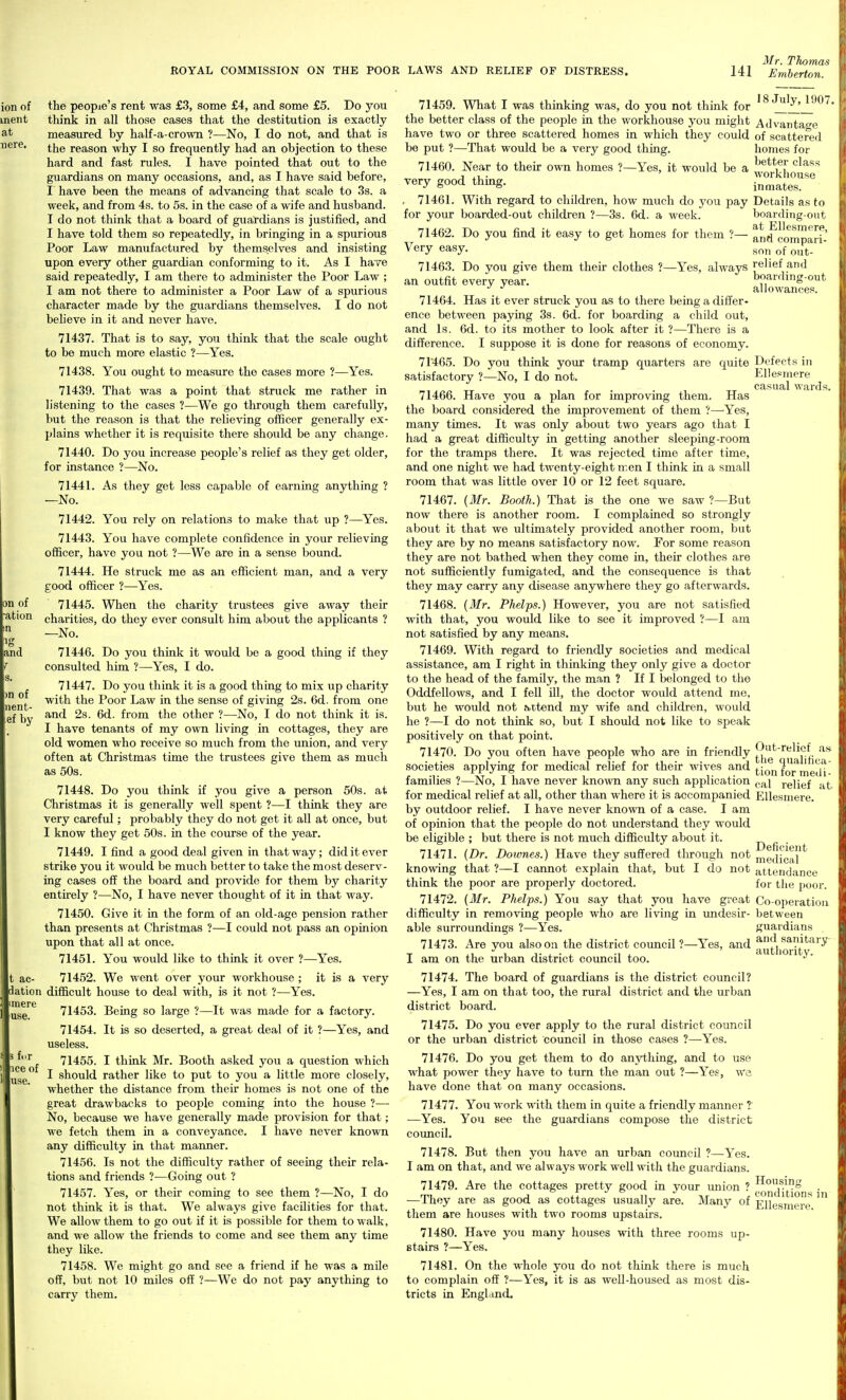 Mr. Thomas t ac- dation unere use. 3 fur ice of use. the people's rent was £3, some £4, and some £5. Do you think in all those cases that the destitution is exactly measured by half-a-crown ?—No, I do not, and that is the reason why I so frequently had an objection to these hard and fast rules. I have pointed that out to the guardians on many occasions, and, as I have said before, I have been the means of advancing that scale to 3s. a week, and from 4s. to 5s. in the case of a wife and husband. I do not think that a board of guardians is justified, and I have told them so repeatedly, in bringing in a spurious Poor Law manufactured by themselves and insisting upon every other guardian conforming to it. As I have said repeatedly, I am there to administer the Poor Law ; I am not there to administer a Poor Law of a spurious character made by the guardians themselves. I do not beheve in it and never have. 71437. That is to say, you think that the scale ought to be much more elastic ?—Yes. 71438. You ought to measure the cases more ?—Yes. 71439. That was a point that struck me rather in listening to the cases ?—We go through them carefully, but the reason is that the reheving officer generally ex- plains whether it is requisite there should be any change. 71440. Do you increase people's relief as they get older, for instance ?—No. 71441. As they get less capable of earning anything ? —No. 71442. You rely on relations to make that up ?—Yes. 71443. You have complete confidence in your relieving officer, have you not ?—We are in a sense bound. 71444. He struck me as an efficient man, and a very good officer ?—Yes. 71445. When the charity trustees give away their charities, do they ever consult him about the applicants ? —No. 71446. Do you think it would be a good thing if they consulted him ?—-Yes, I do. 71447. Do you think it is a good thing to mix up charity with the Poor Law in the sense of giving 2s. 6d. from one and 2s. 6d. from the other ?—No, I do not think it is. I have tenants of my own living in cottages, they are old women who receive so much from the union, and very often at Christmas time the trustees give them as much as 50s. 71448. Do you think if you give a person 50s. at Christmas it is generally well spent ?—I think they are very careful; probably they do not get it all at once, but I know they get 50s. in the course of the year. 71449. I find a good deal given in that way; did it ever strike you it would be much better to take the most deserv- ing cases off the board and provide for them by charity entirely ?—No, I have never thought of it in that way. 71450. Give it in the form of an old-age pension rather than presents at Christmas ?—I could not pass an opinion upon that all at once. 71451. You woxild like to think it over ?—Yes. 71452. We went over your workhouse ; it is a very difficult house to deal with, is it not ?—Yes. 71453. Being so large ?—It was made for a factory. 71454. It is so deserted, a great deal of it ?—Yes, and useless. 71455. I think Mr. Booth asked you a question which I should rather like to put to you a little more closely, whether the distance from their homes is not one of the great drawbacks to people coming into the house ?— No, because we have generally made provision for that; we fetch them in a conveyance. I have never known any difficulty in that manner. 71456. Is not the difficulty rather of seeing their rela- tions and friends ?—Going out ? 71457. Yes, or their coming to see them ?—No, I do not think it is that. We always give facilities for that. We allow them to go out if it is possible for them to walk, and we allow the friends to come and see them any time they like. 71458. Wc might go and see a friend if he was a mile off, but not 10 miles off ?—We do not pay anything to carrj^ them. 71459. What I was thinking was, do you not think for July,^9()7. the better class of the people in the workhouse you might Advantao-o have two or three scattered homes in which they could of scattered be put ?—That would be a very good thing. homes for 71460. Near to their own homes ?—Yes, it would be a ^^ff '^^^^'^ J . workhouse very good thmg. inmates. , 71461. With regard to children, how much do you pay Details as to for your boarded-out children ?—3s. 6d. a week. boarding-ont 71462. Do you find it easy to get homes for them ?— aniFcompari- Very easy. ^o,, o^j.. 71463. Do you give them their clothes ?—Yes, always relief and an outfit every year. boardmg-out allowances. 71464. Has it ever struck you as to there being a differ- ence between paying 3s. 6d. for boarding a child out, and Is. 6d. to its mother to look after it ?—There is a difference. I suppose it is done for reasons of economy. 71465. Do you think your tramp quarters are quite Defects in satisfactory ?—No, I do not. Ellesmere casual wards. 71466. Have you a plan for improving them. Has the board considered the improvement of them ?—-Yes, many times. It was only about two years ago that I had a great difficulty in getting another sleeping-room for the tramps there. It was rejected time after time, and one night we had twenty-eight iren I think in a small room that was little over 10 or 12 feet square. 71467. (Mr. Booth.) That is the one we saw ?—But now there is another room. I complained so strongly about it that we ultimately provided another room, but they are by no means satisfactory now. For some reason they are not bathed when they come in, their clothes are not sufficiently fumigated, and the consequence is that they may carry any disease anywhere they go afterwards. 71468. (Mr. Phelps.) However, you are not satisfied with that, you would like to see it improved ?—I am not satisfied by any means. 71469. With regard to friendly societies and medical assistance, am I right in thinking they only give a doctor to the head of the famUy, the man ? If I belonged to the Oddfellows, and I fell ill, the doctor would attend me, but he would not attend my wife and children, would he ?—I do not think so, but I should not like to speak positively on that point. 71470. Do you often have people who are in friendly ^^^'f l societies applying for medical relief for their wives and tion for^medt families ?—No, I have never known any such application (..^i relief at for medical relief at all, other than where it is accompanied Ellesmere. by outdoor relief. I have never known of a case. I am of opinion that the people do not understand they would be eligible ; but there is not much difficulty about it. j) f, • 71471. {Dr. Dowries.) Have they suffered through not niedica*^ knowing that ?—I cannot explain that, but I do not attendance think the poor are properly doctored. for the poor. 71472. (Mr. Phelps.) You say that you have great Co-operation difficulty in removing people who are living in undesir- between able surroundings ?—Yes. guardians 71473. Are you also on the district council ?—Yes, and autliorit'''^' ^ I am on the urban district council too. ■'' 71474. The board of guardians is the district council? —Yes, I am on that too, the rural district and the urban district board. 71475. Do you ever apply to the rural district council or the urban district council in those cases ?—Yes. 71476. Do you get them to do anything, and to use what power they have to turn the man out ?—Yes, we have done that on many occasions. 71477. Yon work with them in quite a friendly manner t —Yes. You see the guardians compose tlie district council. 71478. But then you have an urban council ?—Yes. I am on that, and we always work well with the guardians. 71479. Are the cottages pretty good in your union ? ^^fjji^'^^ • —They are as good as cottages usually are. Many of EHesniere them are houses with two rooms upstairs. 71480. Have you many houses with three rooms up- stairs ?—Yes. 71481. On the whole you do not think there is much to complain off ?—Yes, it is as well-housed as most dis- tricts in England.