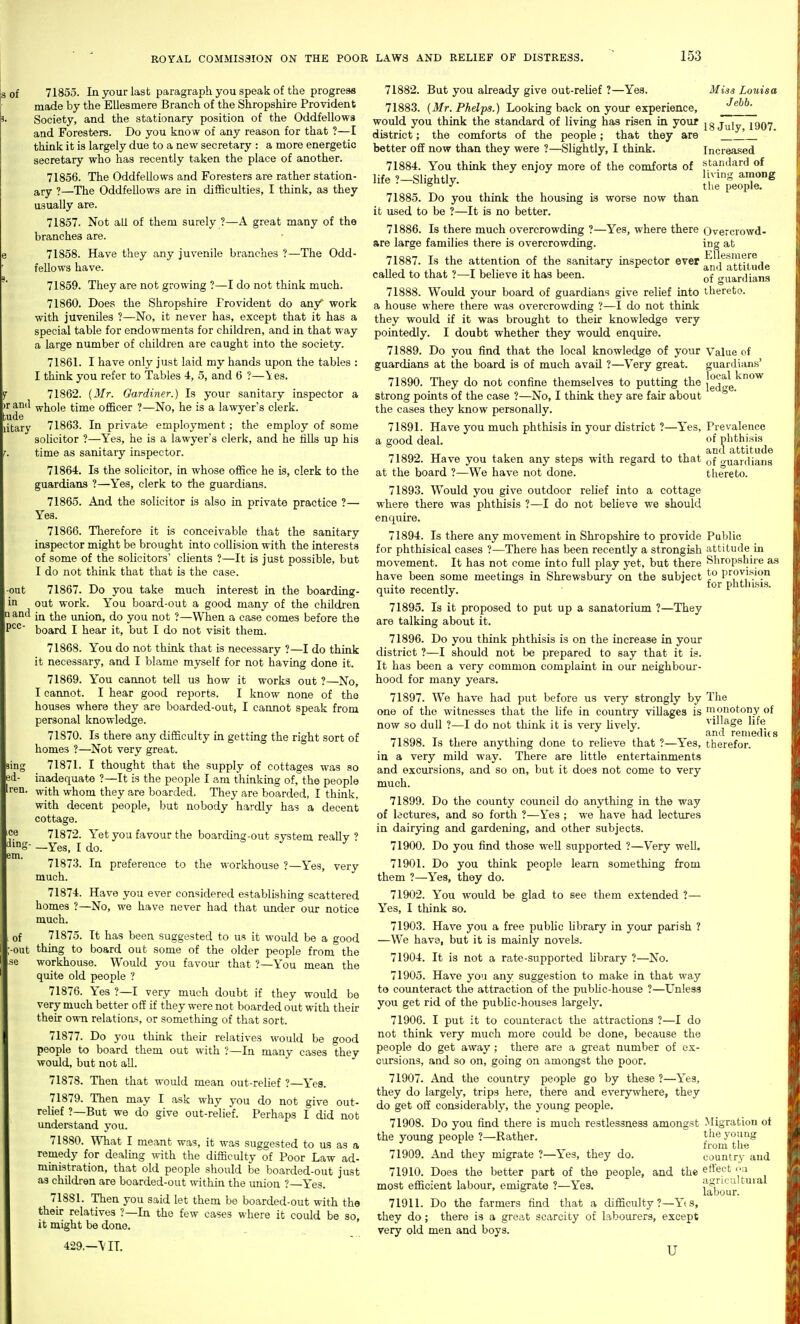 and tude litary -out in and pcc- of 71855. In your last paragraph you speak of the progress made by the Ellesmere Branch of the Shropshire Provident Society, and the stationary position of the Oddfellows and Foresters. Do you know of any reason for that ?—I think it is largely due to a new secretary : a more energetic secretary who has recently taken the place of another. 71856. The Oddfellows and Foresters are rather station- ary ?—The Oddfellows are in difficulties, I think, as they usually are. 71857. Not all of them surely ?—A great many of the branches are. ! 71858. Have they any juvenile brfinches ?—The Odd- fellows have. 71859. They are not growing ?—I do not think much. 71860. Does the Shropshire Provident do any' work with juveniles ?—No, it never has, except that it has a special table for endowments for children, and in that way a large number of children are caught into the society. 71861. I have only just laid my hands upon the tables : I think you refer to Tables 4, 5, and 6 ?—les. 71862. {Mr. Gardiner.) Is your sanitary inspector a whole time officer ?—No, he is a lawyer's clerk. 71863. In private employment; the employ of some solicitor ?—Yes, he is a lawyer's clerk, and he tills up his time as sanitary inspector. 71864. Is the solicitor, in whose office he is, clerk to the guardians ?—Yes, clerk to the guardians. 71865. And the solicitor is also in private practice ?— Yes. 71866. Therefore it is conceivable that the sanitary inspector might be brought into collision with the interests of some of the solicitors' clients ?—It is just possible, but I do not think that that is the case. 71867. Do you take much interest in the boarding- out work. You board-out a good many of the children in the union, do you not ?—When a case comes before the board I hear it, but I do not visit them. 71868. You do not think that is necessary ?—I do think it necessary, and I blame myself for not having done it. 71869. You cannot tell us how it works out ?—No, I caimot. I hear good reports. I know none of the houses where they are boarded-out, I cannot speak from personal knowledge. 71870. Is there any difficulty in getting the right sort of homes ?—Not very great. 71871. I thought that the supply of cottages was so inadequate ?—It is the people I am thinking of, the people with whom they are boarded. They are boarded, I think, with decent people, but nobody hardly has a decent cottage. 71872. Yet you favour the boarding-out system really ? —Yes, I do. 71873. In preference to the workhouse ?—Yes, very much. 71874. Have you ever considered establishuig scattered homes ?—No, we have never had that under our notice much. of 71875. It has been suggested to us it would be a good -out thing to board out some of the older people from the se workhouse. Would you favour that ?—You mean the quite old people ? 71876. Yes ?—I very much doubt if they would be very much better off if they were not boarded out with their their own relations, or something of that sort. 71877. Do you think their relatives would be good people to board them out with ?—In many cases they woiild, but not all. 71878. Then that would mean out-relief ?—Yes. 71879. Then may I ask why you do not give out- relief ?—But we do give out-relief. Perhaps I did not understand you. 71880. What I meant was, it was suggested to us as a remedy for dealing with the difficulty of Poor Law ad- ministration, that old people should be boarded-out just as children are boarded-out within the union ?—Yes. 71881. Then you said let them be boarded-out with the their relatives ?—In the few cases where it could be so it might be done. ' 429.—\ IT. 71882. But you already give out-relief ?—Yes. 71883. {Mr. Phelps.) Looking back on your experience. Misa Louisa Jebb. sing id- Iren. ice dinn em. would you think the standard of living has risen in your j^iy 1907 district; the comforts of the people; that they are \ better off now than they were ?—Slightly, I think. Increased 71884. You think they enjoy more of the comforts of standard of 71885. Do you think the housing is worse now than it used to be ?—It is no better. 71886. Is there much overcrowding ?—Yes, where there are large families there is overcrowding. 71887. Is the attention of the sanitary inspector ever called to that ?—I believe it has been. 71888. Would your board of guardians give relief into a house where there was overcrowding ?—I do not think they would if it was brought to their knowledge very pointedly. I doubt whether they would enquire. 71889. Do you find that the local knowledge of your guardians at the board is of much avail ?—Very great. 71890. They do not confine themselves to putting the strong points of the case ?—No, I think they are fair about the cases they know personally. 71891. Have you much phthisis in your district ?—Yes, a good deal. 71892. Have you taken any steps with regard to that at the board ?—We have not done. Overcrowd- ing at Ellesmere and attitude of guardians thereto. Value of guardians' local know ledge. Prevalence of phthisis and attitude of guardians thereto. 71893. Would you give outdoor relief into a cottage where there was phthisis ?—I do not believe we should enquire. 71894. Is there any movement in Shropshire to provide Public for phthisical cases ?—There has been recently a strongish attitude in movement. It has not come into full play yet, but there Shropshire as have been some meetings in Shrewsbury on the subject )P provision quite recently. ^^^ pnunsis. 71895. Is it proposed to put up a sanatorium ?—They are talking about it. 71896. Do you think phthisis is on the increase in your district ?—I should not be prepared to say that it is. It has been a very common complaint in our neighbour- hood for many years. 71897. We have had put before us very strongly by The one of the witnesses that the life in country viUages is 'uonotony of now so dull ?—I do not think it is very Uvely. village life and reniedus 71898. Is there anything done to reUeve that ?—Yes, therefor, in a very mild way. There are little entertainments and excursions, and so on, but it does not come to very much. 71899. Do the county council do anything in the way of lectures, and so forth ?—Yes ; we have had lectures in dairying and gardening, and other subjects. 71900. Do you find those well supported ?—Very well. 71901. Do you think people learn something from them ?—Yes, they do. 71902. You would be glad to see them extended ?— Yes, I think so. 71903. Have you a free public hbrary in your parish ? —We have, but it is mainly novels. 71904. It is not a rate-supported hbrary ?—No. 71905. Have you any suggestion to make in that way to counteract the attraction of the pubhc-house ?—Unless you get rid of the pubhc-houses largely. 71906. I put it to counteract the attractions ?—I do not think very much more could be done, because the people do get away; there are a great number of ex- cursions, and so on, going on amongst the poor. 71907. And the country people go by these ?—Yea, they do largely, trips here, there and everywhere, they do get off considerably, the young people. 71908. Do you find there is much restlessness amongst .Migration ot the young people ?—Rather. the young from the 71909. And they imgrate ?—les, they do. country and 71910. Does the better part of the people, and the ertect yii ost efficient labour, emigrate ?—Yes. labour '^ most 71911. Do the farmers find that a difficulty?—Yts, they do; there is a great scarcity of labourers, except very old men and boys. u