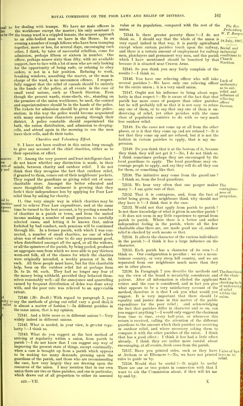 irative on nts of y and osal to for dealing with tramps. We have no male officers in fer the workhouse except the master; his only assistant in OS to the the tramp ward is a crippled inmate, the nearest approach to an able-bodied man we have in the House. In an evening a number of rough fellows who have been tramping together, more or less, for several days, encouraging eacli other, I think, by tales of successful rebellion, come for admission, perhaps fifteen or sixteen in number. One officer, perhaps nearer sixty than fifty, with no available support, face to face with a lot of men who are only looking for the opportunity of being rude, or refusing to obey orders, is not in a fair position. Refusing to work, breaking windows, assaulting the master, or the man in charge of the ward, is no uncommon offence. I respect- fully suggest that the relief of casuals should be entirely in the hands of the police, at all events in the case of small rural unions, such as Church Stretton. Even though the present wards, stone-sheds, etc., standing on the premises of the union workhouse, be used, the control and superintendence should be in the hands of the police. The tickets for admission should be given at the police- station; in this way the police would become acquainted with many suspicious characters passing through their district. A police constable should superintend the bath, the ration distribution, and admission to sleeping- cells, and attend again in the morning to see the men leave their cells, and do their tasks. Charities and Voluntary Effort. 9. I have not been resident in this union long enough to give any account of the chief charities, either as to their operation or effect. 10. Among the very poorest and least intelligent class I do not know whether any distinction is made, in their minds, between charity and outdoor relief. I do not think that they recognise the fact that outdoor relief, if granted to them, comes out of their neighbours' pockets. They regard the guardians as giving relief out of some charitable store. Amongst the better educated and more thoughtful the sentiment is growing that they forfe't their independence less by applying for Poor Law relief than by asking for charity. 11. One very simple way in which charities may be used to relieve Poor Law expenditure, and at the same time be turned to the best account, is by pooling a number of charities in a parish or town, and from the united income making a number of small peneions to carefully selected cases, and letting it be known that, unless forfeited by bad conduct, such pensions will be continued through life. In a former parish, with which I was con- nected, a number of small charities, no one of which alone was of sufficient value to do any permanent good, when distributed amongst all the aged, or all the widows, or all the spinsters of the parish, by being pooled, produced an aggregate sum from which we were able to pay thirteen worn-out folk, all of the classes for which the charities were originally intended, a weekly pension of .3s. 6d. each. All these people must have, but for this charitable help, been on the outdoor relief list at perhaps from 2s. to 2s. 6d. each. Thej' had no longer any fear of the money being withheld, provided they behaved them- selves reasonabl}' well—all the annoyance and quarrelling caused by frequent distribution of doles was done away with, and the poor rate was relieved to an appreciable extent. :>f 72140. {3Ir. Booth.) With regaid to paragraph 3, you inity as say the methods of giving out relief vary a good deal, it is almost a matter of fashion ?—In different parishes in the same union, that is my opinion. 72141. And a little more so in different unions ?—Very widely indeed in different unions. 72142. What is needed, in your view, is greater regu- larity ?—I think so. 72143. What do you suggest as the best method of arriving at regxilarity within a union, from parish to parish ?—I do not know that I can suggest any way of improving the present state of things, except continually, when a case is brought up from a parish which ajjpeais to be making too many demands, pressing upon the guardians of the parish, and those who are recommending the case, how very largely they are drawing upon the resources of the union. I may mention that in our own union there are two or tliree parishes, and one in particular, which draws out of all proportion to either its assessed 429.—VII. ;al to larities rposes ions. -relief value or its population, compared with the rest of the j'he Rev. union. Prebendary 72144. Is there greater poverty there ?—I do not ^^urges. think so. I should say that the whole of the union is jgjyj 199- very equal indeed in that way, it is purely agricultural '' except where certain parishes touch upon the railway. Social and and there is a certain amount of employment for railway industrial men, platelayers and permanent way men, and this parish conditions iu which I have mentioned should be benefited by that Ciiurch because it is situated near Craven Arms. Stretton. 72145. So you think you may fairly complain of the results ?—I think so. 72146. You have one relieving officer who will take j j^^j^ several parishes ?—We have only one relieving officer uiiiformitv for the entire union ; it is a very small union. as to out- 72147. Ought not his influence to bring about regu- ?®|}®^' larity in that respect ?—He is aware of the fact that that parish has more cases of paupers than other parishes Qfj^^gj. ° but he will probably tell us that it is not easy to refuse thereon, any one of them, or to say that any one of them is im- deserving of relief, yet other parishes with the same class of popiilation contrive to do with so very much less outdoor relief. 72148. Do the cases not come up at all from the other places, or is it that they come up and are refused ?—It is not that they come up and are refused, but it is not the fashion in certain jjarishes to apply, that is my im- pression. 72149. Do you think that is at the bottom of it, because they think they will not get it ?—No, I do not think so. I think sometimes perhaps they are encouraged by the local guardians to apply. The local guardians may en- courage people to apply, and say they will do all they can for them, or something like that. 72L50. The initiative may come from the guardians ? —I think so, from the local guardians. 72151. We hear very often that one pauper makes The many ?—I am quite sure of that. contagious- ness of pauperism. 72152. That it is contagious, and, from the fact of relief being given, the neighbours think why should not they have it ?—I think that is the case. 72153. Would not that apply from 2>arish to parish ? Is not there knowledge of what is given in another parish ? —It does not seem in my little experience to spread from parish to parish. Where there is a better and rather independent feeling in the parish, where all the few charitable alms there are, are made good use of, outdoor relief is checked by such means as that. 72154. It affects the character of the various individuals in the parish ?—I think it has a large influence on the character. 72155. Each parish has a character of its own ?—I think so. Our configuration is peculiar : we are a moun- tainous country, or very steep hill country, and we are separated from our neighbours much more than they are in other places. 72156. In Paragraph 7 you describe the methods and The functions say the view of the board is invariably considerate and of the cliair- patient. After all information is elicited the applicant ™an in retires and the case is considered, and in fact you give checking lack what appears to be a very satisfactory account of the °| lie'f'^'^^ method, therefore it is that I ask you what would you ^yithin the suggest. It is very important that there should be union, equality and justice done in this matter of the public expenditure for the poor relief; and acknowledging the fact that parishes differ in character and so on, can you suggest anything ?—I would only suggest the chairman from time to time, every half-year, or whenever this return is received, calling the attention of the different guardians to the amount which their parishes are receiving in outdoor relief, and where necessary asking them to compare it with the other parishes of the union. I think that has a good effect: I think it has had a little effect already. I think they are rather more careful about encouraging, at all events, fresh cases from the parish. 72157. Have you printed rules, such as they have Value of bye- at Atcham or at Ellesmere ?—No, we have not printed laws as to rules to guide us by. relief. 72158. Would that be useful ?—It might be useful There are one or two points in connection with that I want to ask the Commission about, if they will let me by-and-by. X