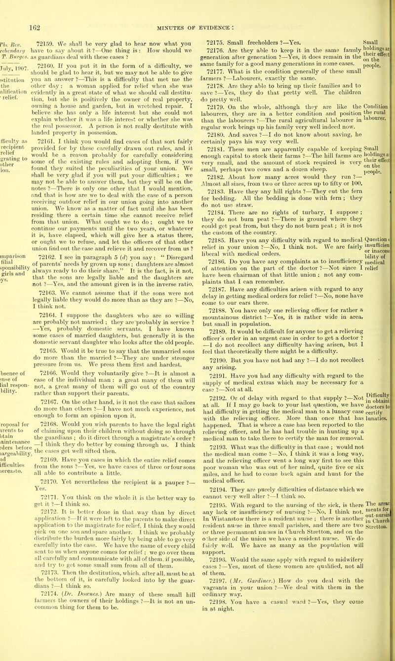 Vht Rev. rebendary T. Surges. July, 1907. istitution the alification ■ relief. fficiilty as recipient relief grating to other 72159. We shall be very glad to hear now what you have to say about it ?—One thing is : How should we as guardians deal with these cases ? 72160. If you put it in the form of a difficulty, we should be glad to hear it, but we may not be able to give you an answer ?—This is a difficulty that met me the other day: a woman applied for relief when she was evidently in a great state of what we should call destitu- tion, but she is positively the owner of real property, ownmg a house and garden, but in wretched repair. I believe she has only a life interest but she could not explain whether it was a life intere&t or whether she was the real possessor. A person is not really destitute with landed property in possession. 721 Gl. I think j^ou would find cases of that sort fairly provided for by these carefully dra^vn out rules, and it would be a reason probably for carefully considering some of the existing rules and adopting them, if you found they suited the j^eculiarities of your union. We shall be very glad if you will put your difficulties ; we may not be able to answer them, but they will be on the notes ?—There is only one other that I would mention, and that is how are we to deal with the case of a person receiving outdoor relief in our union going into another union. We know as a matter of fact imtil she has been residing there a certain time she cannot receive relief from that union. What ought we to do ; ought we to continue our payments until the two years, or whatever it is, have elajjsed, which will give her a status there, or ought we to refuse, and let the officers of that other union find out the case and relieve it and recover from us ? )mparison 72162. I see in paragraph 5 ((/) you say :  Disregard filial ^ Qf parents' needs by grown up sons ; daughters are almost 'eWsVnd ^Iws-y^ ready to do their share. It is the fact, is it not, that the sons are legally liable and the daughters are not ?—Yes, and the amount given is in the inverse ratio. 72163. We cannot assume that if the sons were not legally liable they would do more than as they are ?—No, I think not. 72164. I suppose the daughters who are so willing are probably not married ; they are probably in service ? —Yes, probably domestic servants. I have known some cases of married daughters, but generally it is the domestic servant daughter who looks after the old people. 72165. Would it be true to say that the unmarried sons do more than the married ?—They are under stronger pressure from us. We press them first and hardest. 72166. Would they voluntarily give ?—It is almost a case of the individual man : a great many of them will not, a great many of them will go out of the country rather than support their parents. 72167. On the other hand, is it not the case that sailors do more than others ?—I have not much experience, not enough to form an opinion upon it. 72168. Would you wish parents to have the legal right of claiming upon their children without doing so through the guardians ; do it direct through a magistrate's order ? —I think they do better by coming through us. I think the cases get well sifted then. 72169. Have you cases in which the entire relief comes from the sons ?—Yes, we have cases of three or four sons all able to contribute a little. 72170. Yet nevertheless the recipient is a pauper ?— Yes. 72171. You think on the whole it is the better way to get it ?—I think so. 72172. It is better done in that .way than by direct application ?—If it were left to the parents to make direct application to the magistrate for relief, I think they would pick on one son and spare another. I think we probably distribute the burden more fairly by being able to go very carefully into the case. We have the name of every child sent to us when anyone comes for relief ; we go over them all carefully and communicate with all of them, if possible, and try to get some small sum from all of them. 72173. Then the destitution, which, after all, must be at the bottom of it, is carefully looked into by the guar- dians ?—I think so. 72174. {Dr. Downes.) Are many of these small hill farmers the owners of their holdings ?—It is not an un- common thing for them to be. bsence of mse of lial respon- bility. roposal for irents to btain laintenance rders before largeaLility, nd ifficulties lereasto. 72175. Small freeholders ?—Yes. Small 72176. Are they able to keep it in the same family'^^j^^^^ig! ai generation after generation ?—-Yes, it does remain in the ^„ .'F'f f .^ I. 1 I • ' cue same family for a good many generations in some cases. people. 72177. What is the condition generally of these small farmers ?—Labourers, exactly the same. 72178. Are they able to bring up their families and to save ?—Yes, they do that pretty well. The children do pretty well. 72179. On the whole, although they are like the Condition labourers, they are in a better condition and position the rural than the labourers ?—The rural agricultural labourer in labourer, regular work brings up his family very well indeed now. 72180. And saves ?—I do not know about saving, he certainly pays his way very well. 72181. These men are apparently capable of keeping Small enough capital to stock their farms ?—The hill farms are ^' their effect on the people very small, and the amount of stock required is very small, perhaps two cows and a dozen sheep. 72182. About how many acres would they run ? Almost all sizes, from two or three acres up to fifty or 100. 72183. Have they any hill rights ?—They cut the fern for bedding. All the bedding is done with fern ; they do not use straw. 72184. There are no rights of turbary, I suppose; they do not burn peat ?—There is ground where they eould get peat from, but they do not burn peat; it is not the custom of the country. 72185. Have you any difficulty with regard to medical Question < relief in your union ?—No, I think not. We are fairly msuffioien liberal with medical orders. bility oT^' 72186. Do you have any complaints as to insufficiency medical of attention on the part of the doctor ?—Not since I relief have been chairman of that little union : not any com- plaints that I can remember. 72187. Have any difficulties arisen with regard to any delay in getting medical orders for relief '!—No, none have come to our ears there. 72188. You have only one relieving officer for rather a mountainous district ?—Yes, it is rather wide in area, but small in population. 72189. It would be difficult for anyone to get a relieving officer's order in an urgent case in order to get a doctor ? —I do not recollect any difficulty having arisen, but I feel that theoretically there might be a difficulty. 72190. But you have not had any ?—I do not recollect any arising. 72191. Have you had any difficulty with regard to the siipply of medical extras which may be necessary for a case ?—Not at all. 72192. Or of delay with regard to that supply ?—Not 1^/^^,°^™ at all. If I may go back to your last question, we have (jgctors to had difficulty in getting the medical man to a lunacy case certify with the relieving officer. More than once that has lunatics, happened. That is where a case has been reported to the relieving officer, and he has had trouble in hunting up a medical man to take there to certify the man for removal. 72193. What was the difficulty in that case ; would not the medical man come ?—No, I think it was a long way, and the relieving officer went a long way first to see this poor woman who was out of her mind, quite five or six miles, and he had to come back again and hunt for the medical officer. 72194. They are purely difficulties of distance which we cannot very well alter ?—I think so. 72195. With regard to the nursing of the sick, is there The arrac any lack or insufficiency of nursing ?—No, I think not. ^^''jj^fg^ In Wistanstow there is a resident nurse ; there is another Qhurch resident nurse in three small parishes, and there are two ytretton. or three permanent nurses in Church Stretton, and on the other side of the union we have a resident nurse. We do fairly well. We have as many as the population will support. 72196. Would the same apply with regard to midwifery cases ?—Yes, most of these women are C[ualified, not all of them. 72197. [Mr. Gardiner.) How do you deal with the vagrants in your union ?—We deal with them in the ordinary way. 72198. You have a casual ward ?—Yes, they come in at night.