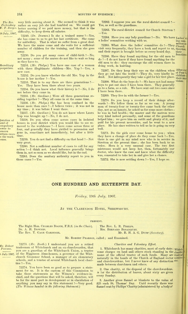 very little nursing atiout it. She seemed to think it was rather an easy job she had tumbled on. We could get better nursing if we paid more money, but that is the difficulty, to keep down all salaries. 72249. {Dr. Dowries.) Is she a trained nurse ?—Yes, she has come to us to get her last certificate. She came for midwifery. That is what we suffer from a great deal. We have the nurse come and she waits for a sufficient number of children for the training, and then she goes away. 72250. Do you get many cases of child-birth ?—No, not many ; some of the nurses do not like to wait so long as they have to. 72251. (Mr. Phelps.) You have one case of a woman with three illegitimate children—Mrs. Yap ?—Yes, a new case. 72252. Do you know whether the old Mrs. Yap in the house is her mother ?—Yes. 72253. Tliat is to say there are three generations ?— Yes. They have been there about two years. 72254. Do you know what their history is ?—No, I do not before they came in. 72255. (Mr. Gardiner.) Were all three generations re- siding together ?—They all came in at the same time. 72256. {Mr. Phelps.) She has been confined in the house more than once ?—I believe twice ; it was not in my time ; it was before I went there. 72257. {Mr. Gardiner.) You do not know where Laura Yap was brought up ?—No, I do not. 72258. Do you often come across cases in isolated houses in your district which you would like to see re- moved to the workhouse ?—I have come across three or four, and generally they have yielded to persuasion and gone in, sometimes not immediately, but after a little time. 72259. You do not find a difficulty on that head ?—Not very great. 72260. Not a sufficient number of cases to call for any action ?—I think not. Local influence generally brings them in, not so soon as we should like, but in the end. 7226 L Does the sanitary authority report to you in those cases ?—Yes. 72262. I suppose you are the rural district council ?—■ Yes, as well as the guardians. 72263. The rural district council for Church Stretton ? —Yes. 72264. Have you any lady guardians ?—No. We have a ladies' committee working with us. 72265. What does the ladies' committee do ?—They visit very frequently, they have a book and report to us, and their report is brought before us every board day. 72266. Have they found anything for the old men to do ?—I do not know if they have found anything for the old men to do : they encourage the old women there in doing work, in knitting. 72267. Do they keep their eye on the children when they go out into the world ?—They do, very kindly in- deed. Not infrequently they take a girl for her first place. 72268. What do the boys do ?—We have not had many boys to put out since I have been there. They generally go to a farm, as a rule. We have sent out two cases since I have been there. 72269. They live in with the farmer ?—Yes. 72270. Do you keep a record of their doings after- wards ?—We follow them as far as we can. A young^ man of twenty-four or twenty-five came back the other day, not as an inmate, he asked us for some more clothes ; he was in bad health ; the master and the matron were- very kind indeed personally, and some of the guardians helped him ; we gave him an outfit and plenty of it, and paid for his present necessities, and he went to a new place. He has since written to tell us he is going on very well. 7227 L Do the girls ever come home to you ; when they have a change of place do they come back ?—Yes, there is one girl in my mind now who is in service in Stretton at the present time ; she has been back to us twice. Hers is a very unusual case. The two first mistresses would not keep her, then, fortunately our doctor, who knew the case and knew what the difficulty was, consented to take her in and give her a chance. 72272. She is now settling down ?—Yes, I hope so. Ladies ing com mittee Church Stretton their functions After of Poor children their ONE HUNDRED AND SIXTEENTH DAY. Friday, 19th July, 1907. At the Clarendon Hotel, Shrewsbury. PRESENT. The Right Hon. Charles Booth, F.R.S. {in the Chair). Dr. A. H. DowNES. The Rev. T. Gage Gardiner. The Rev. L. R. Phelps. Mrs. Bernard Bosanquet. Mr. R. H. A. G. Duff {Secretary). Mr. Robert Pearson, called ; and Examined. Mr. Eohert Pearson. 72273. {Mr. Booth.) I understand you are a retired tradesman of Whitchurch and an ex-churchwarden, that you are a guardian of the Whitchurch Union, a trustee ) July 1907. of ttie Higginson Alms-houses, a governor of the Whit- church Grammar School, a manager of six elementary schools, and a trustee of several Whitchurch local chari- ties 1—Yes. 72274. You have been so good as to prepare a state- ment for us. It is the custom of this Commission to take those statements as the Witness's evidence-in- chief, and the questions that will be asked, therefore, will be for the most part in development or in elucidation of anj^hing you may say in this statement ?—Very good. {The Witness handed in the following Statement.) Charities and Voluntary Effort. 1. Whitchurch has many charities, most of early date; ■\viiitch some charges on land and others stock standing in the charitie name of the official trustee of such funds. Many are their ad naturally in the hands of the Church of England rector niinistr and churchwardens, but I never knew of any distinction etc. made between churchmen and others. 2. One charity, at the disposal of the churchwardens, IS for the distribution of loaves, about sixty are given every Sunday. 3. Another gives flannel or blankets to the value of £25 each St. Thomas' Day. Until recently there was flannel sent by Phillips' Charity (administered by a body of