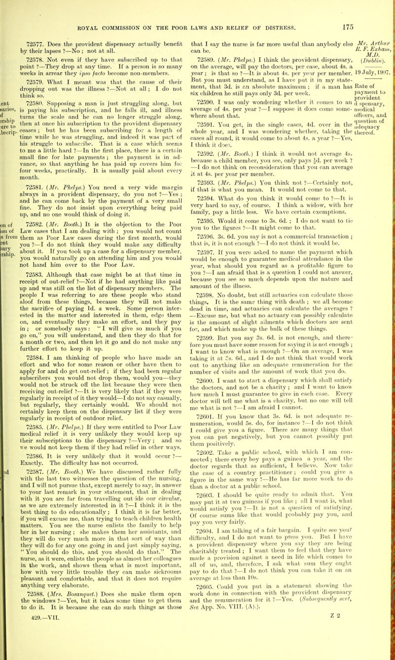 ent saiies, )f grship ure to .bscrip 3Ilt iary ihip. 72577. Does the provident dispensary actually benefit by their lapses ?—No ; not at all. 72578. Not even if they have subscribed up to that point ?—They drop at any time. If a person is so many weeks in arrear they ipso facto become non-members. 72579. What I meant was that the cause of their dropping out was the illness ?—Not at all ; I do not think so. 72580. Supposing a man is just struggling along, but is paying his subscription, a.nd ho falls ill, and illness turns the scale and he can no longer struggle along, then at once his subscription to the provident dispensary ceases ; but he has been subscribing foi' a length of time wliile he was struggling, and indeed it was jjart of his struggle to subscribe. That is a case which seems to me a little hard ?—In the first place, there is a certa.in small fine for late payments ; the payment is in ad- vance, so that anything he has paid up covers him fov four weeks, practically. It is usually paid about every month. 72581. (Mr. Phelps.) You need a very wide margin always in a provident dispensaiy, do you not ?—Yes ; and he can come back by the payment of a very small fine. They do not insist upon everjrthing being paid up, and no one would think of doing it. on of 72582. {Mr. Booth.) It is the objection to the Poor ion of Law cases that I am dealing with ; you would not count s from them as Poor Law cases during the first month, would you ?—I do not think they M'ould make any difficulty about it. If you took up a case for a dispensary member, you would naturally go on attending him and you would not hand him over to the Poor Law. 72583. Although that case might be at that time in receipt of out-relief ?—Not if he had anything like j^aid up and was still on the list of disjjensary members. The people I was referring to are these people who stand aloof from these things, because they will not make the sacrifice of paying Id. a week. Some person inter- ested in the matter and interested in them, edge them on, and eventually they make an efliort, and they pay in ; or somebody says :  I will give so much if you go on, you will understand, and then they do that for a month or two, and then let it go and do not make any further effort to keep it up. 72584. I am thinking of people who have made an effort and who for some reason or other have then to apply for and do get out-relief ; if they had been regular subscribers you would not drop them, would you—they would not be struck off the list because they were then receiving out-relief ?—It is very likely that if they were regularly in receipt of it they would—I do not say casually, but regularly, they certainly would. We should not certainly keep them on the dispensary list if they were regularly in receipt of outdoor relief. 72585. {Mr. Phelps.) If they were entitled to Poor Law medical relief it is very unlikely they would keep up Iheir subscriptions to the dispensary ?—Very ; and so v,e would not keep them if they had relief in other ways. 72586. It is very unlikely that it would occur ?— Exactly. The difficulty has not occurred. 72587. {Mr. Booth.) We have discussed rather fully with the last two witnesses the question of the nursing, and I will not pursue that, except merely to say, in answer to your last remark in your statement, that in dealing with it you are far from travelling out ide our circular, as we are extremely interested in it ?—I think it is the best thing to do educationally; I think it is far better, if you will excuse me, than trying to teach children health matters. You see the nurse enlists the family to help her in her nursing ; she makes them her assistants, and they will do very much more in that sort of way than they will do for any one going in and just simply sajang,  You should do this, and you should do that. The nurse, as it were, enlists the people as almost her colleagues in the work, and shows them what is most important, how with very little trouble they can make sickrooms pleasant and comfortable, and that it does not require anything very elaborate. 72588. {Mrs. Bosanquet.) Does she make them open the windows ?—-Yes, but it takes some time to get them to do it. It is because she can do such things as those 429.—VII. that I say the nurse is far more useful than anybody else can bo. Mr. ArtJni E. F. Exha,. M.D. {Dublin). 72589. {Mr. Phelps.) I think the provident dispensary, on the average, will pay the doctors, per case, about 4s. a year ; is that so ?—It is about 4s. per year jier member. 19 July, 19i But you must understand, as I have put it in my state- ment, that 3d. is ?.n absolute maximum ; if a man has six children he still pays only 3d. per week. 72590. I was only wondering whether it comes to an average of 4s. per year ?—I suppose it docs come some- where about that. 72591. You get, in the single cases, 4d. over in the whole year, and I was wondering whether, taking the cases all round, it would come to about 4s. a year ?—Yes, I think it doe. 72592. {31 r. Booth.) I think it would not average 4s. because a child member, you see, only pays id. per week ? —I do not think on reconsideration that you can average it at 4s. per year per member. 72593. {Mr. Phelps.) You think not ?—Certainly not, if that is what you mean. It would not come to that. 72594. What do you think it would come to ?—It is very hard to say, of course. I think a widow, with her family, pay a little less. We have certain exemptions. 72595. Would it come to 3s. 6d. ; I do not want to tie you to the figures ?—It might come to that. 72596. 3s. 6d. you say is not a commercial transaction ; that is, it is not enough ?—I do not think it would be. 72597. If you were asked to name the paj'mcnt which would be enough to guarantee medical attendance in the year, what should you regard as a profitable figure to you ?—I am afraid that is a question I could not answer, because you see so much depends upon the nature and amount of the illness. 72598. No doubt, but still actuaries can calculate those tilings. It is the same thing with death ; we all become dead in time, and actuaries can calculate the averages ? —Excuse me, but what no actuary can possibly calculate is the amount of slight ailments which doctors are sent for, and which make up the bulk of these things. 72599. But you say 3s. 6d. is not enough, and there- fore you must have some reason for saying it is not enough ; I want to know what is enough ?—On an average, I was taking it at Ss. 6d., and I do not think that would work out to anything like an adequate remuneration for the number of visits and the amount of work that you do. 72600. I want to start a dispensary which shall satisfy the doctors, and not be a charity ; and I want to know how much I must guarantee to give in each case. Every doctor will tell me what is a charity, but no one will tell me what is not ?—I am afraid I cannot. 72601. If you know that 3s. 6d. is not adequate re- muneration, would 5s. do, for instance ?—I do not think 1 could give you a figure. There are many things that you can put negatively, but you cannot possibly put them positively. 72602. Take a public school, with which I am con- nected ; there every boy pays a guinea a year, and the doctor regards that as sufficient, I believe. Now take the case of a country practitioner ; could you give a figure in the same way ?—He has far more work to do than a doctor at a public school. 72603. I should be quite ready to admit that. You may put it at two guineas if you like ; all I want is, what would satisfy you ?—It is not a question of satisfying. Of course sums like that would probably pay you, and pay you very fairly. 72604. I am talking of a fair bargain. I quite sec youi' difficulty, and I do not want to press you. But I have a provident dispensary where you say they are being charitably treated ; I want them to feel that they have made a provision against a need in life which comes to all of us, and, therefore, I ask what sum they ought pay to do that ?—I do not think you can take it on an average at less than 10s. 72605. Could you put in a statement showing the work done in connection with the provident dispensary and the remuneration for it ?—Yes. {Subsequently sent. See App. No. VIII. (A).). Z 2 Rate of payment t-j provident d spensary, medical officers, and question of adequacy thereof.