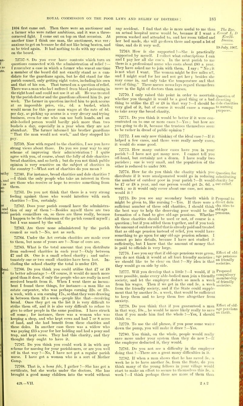 an- f ) as \,ns. 1894 first came out. Then there were an auctioneer and a farmer who were rather ambitious, and it was a three- cornered fight. I came out on top on tliat occasion. At another time I think one man, the auctioneer, was very- anxious to get on because he did not hke being beaten, and so he tried again. It had nothing to do witli my conduct on the board. 72757--S. Do you ever have contests wuicli turn on questions connected with the administration of rehef '!—• I remember a case in which a farmer who was at one time a member of the board did not exactly stand as a can- didate for tlie guardians again, but he did stand for the parish council, only getting eight votes, including his own and that of his son. That turned on a question of relief. There was a man who had suffered from blood-poisoning in the right hand and could not use it at all. He was treated by the parish doctor and the guardians allowed him 2s. per week. The farmer in question invited him to pick acorns at an impossible price, viz., 4d. a bushel, which would mean for this poor man wages at the rate of 4d. per day, as picking up acorns is a very dreary and trying business, even for one who can use both hands, and an able-bodied person would hardly pick more than two bushels a day, especially in a year when they are not abundant. The farmer informed his brother guardians That the man would not work, and they stopped his pay. 72759. Now with regard to the charities, I see you have •strong views about those. Do you see your way to any scheme of improving their administration ? I quite agree with you, of course, about the folly of dole charities bread charities, and so forth ; but do you not think public opinion is very sensitive on the subject of charities in the country ?—What sort of charities do you mean ? 72760. For instance, bread charities and dole charities ? —I think the only peojile who take an interest in them are those who receive or hope to receive something from them. 72761. Do you not think that there is a very strong feeling against those who would interfere -with such charities ?—Yes, certainly. 72762. Does your parish council have the administra- tion of any of them ?—Besides myself there are two parish councillors on, so there are three really, because I happen to be the chairman of the parish council myself ; but I was named by the will. 72763. Are there none administered by the parish council as such ?—No, not as such. 72764. Under the Act certain charities are made over to them, but none of yours are ?—None of ours are. 72765. What is the total amount that you distribute from endowed charities in each year ?—Only between £7 and £8. One is a small school charity ; and unfor- tiniately one or two small charities have been lost. In- cluding the school charity the total is under £10. beni- 72766. Do you think you could utilise that £7 or £8 >f to better advantage ?—Of course, it would do much more good than it does, if only the people who are really in need received benefit from it. When I went there as incum- bent I found these things, for instance—a man like an estate carpenter, who was perhaps earning 22s. or 23s. a week, with a son earning 17s., so that they were di'awing in between them £2 a week—people like that—receiving bread. Once they got on the list it is very difficult to strike them off, and it is also very difficult to refuse to give to other people in the same position. I have struck off some ; for instance, there was a woman who was keeping a shop, and who kept cows and had 7 or 8 acres of land, and she had benefit from these charities and these doles. In another case there was a ■widow who was paying £15 a year for her holding and had a pony and trap, and kept cows. They had this charity, and they thought they ought to have it. 72767. Do you think you could work it in with any scheme for nursing for your parishioners, or are you well off in that way ?—No, I have not got a regular parish nurse. I have got a woman who is a sort of Mother Gamp. 72768. That is, a bona fide, I gather ?—She has got a certificate, but she works under the doctors. She has brought a good many children into the world without )atliy and as and nini- any accident. I find that she is more useful to me than The Eev. an actual hospital nurse would be, because if I want a Ernest L. h person washed and attended to, and her room tidied and Kevill- her bed made, she will go down there and spend a lot of I'>avies. time, and do it very well. ,„ f! 7c^r.~ •' 19 July, 190/. 72765. How is she supported ?—She is practically supported by myself. I collect what subscrii^tions I can and I pay her all she cos's. In the next parish to me there is a professional nurse who costs about £80 a year. They have asked me to join with them. I say :  No ; it is not what I want. The woman might be five miles off, and I might send for her and not get her ; besides she may come in, and only take the temperature and that sort of thing. These nurses nowadays regard themselves more in the light of doctors than nurses. 72770. I only raised this point in order to ascertain ()aesti'>Q of whether you thought it would be a good thing or a bad diveiliDg thing to utilise the £7 or £8 in that way ?—I should be ilole charitic- very glad of it, but of course it would cause a rumpus nursing to take away the bread charity. purpo-e*. 72771. Do you think it would be better if it were con- centrated on to one or more cases ?—Yes ; but how are you going to do it, because the trustees themselves seem to be rather in dread of public opinion ? 72772. I am only now thinking of the ideal case ?—If it helped a few cases, and those were really needy cases, it would do some good. 72773. How many outdoor cases have you in your parish ?—I have not got many now. I cannot tell you off-hand, but certainly not a dozen. I have really two parishes ; one is very small, and the population of the other is reduced to under 500. 72774. How far do you think the charity which you Question for distribute if it were amalgamated would go in reducing substitutino- the number of outdoor poor in your parish ?—It would charity for be £7 or £8 a year, and one person v/ould get 2s. 6d. a out-relief.. week ; so it would only cover about one case, not more, would it ? 72775. Do you see any secondary benefit which it might be given to, like nursing ?—Yes. If there were a sufficient number of these odd charities, I should think the best way to help the deserving poor would be the formation of a fimd to give old-age pensions. Whether all these charities should be used or not, of course is a question ; but if you added them together, and if you took the amount of outdoor relief that is already paid and treated that as old-age pension instead of relief, you would have something to go upon for any old-age pension scheme. I cannot go into details, because I have not studied it sufficiently, but I know that the amount of money that is paid to officials is very large. 72776. I see you say that if old-age pensions were given, you do not think it would at all hurt friendly societies ; we should like to be clear on that ?—My idea is that they would go on side by side. 72777. Will you develop that a little ?—I would, if it were possible, make every able-bodied man join a friendly society, and let the employer deduct so much a week from his wages. Then if we get in the end 5s. a week from the friendly society, and if the State could supple- ment that by another 5s. a week, that would be sufficient to keep them and to keep them free altogether from anxiety. 72778. Do you think that if you guaranteed a man in that way, 10s., he would be more likely really to save than if you made him find the whole ?—Yes, I should think so. 72779. To use the old phrase, if you pour some water down the pump, you will make it draw ?—Yes. 72780. You think, on the whole, people would really save more under your sj^stem than they do now ?—If the employer deducted it, they would. 72781. Do you not see a difficulty in the emploj^er doing that ?—There are a great many difficulties in it. 72782. If when a man shows that he has saved 5s. a week he is to have another 5s. from the State, do you think many of the young fellows in your village would start to make an effort to secure to themselves this 5s. a week ?—I think perhaps there are more of them than Proposal to divert dole cha ities to old-age pensions. Effect of old- age pensions on fiiendly societies. Proposed compulsory membership of friendly societies. Effect of old- age pensions on thrift. 429.—VII. 2 A 2