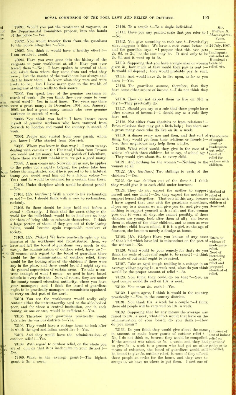 de 3d 73091. Would you put the treatment of vagvants, as r of the Departmental Committee propose, into the hands to of the police ?—Yes. 73092. You would transfer them from the guardians to the police altogether ?—Yes. 73093. You think it would have a healthy effect ?— I am certain it would. 73094. Have you ever gone into the history of the vargants in your workliouse at all ? Have you ever traced them ?—No ; I have sjioken to several of them and asked them where they came from and what they were ; but the mast<^r of the workhouse has always said that he knew them ; he knew what they were and were likely to be ; but I have never gone to the trouble of tracing any of them really to their source. 73095. You speak here of the genuine workman in search of work. Do you think they ever come to j'our rs in casual ward ?—Yes, in hard times. Two years ago there (vards. were a great many; in December, 1904, and January, 1905, we had a great many casuals who were genuine workmen in search of work. 73096. You think you had ?—I have known cases myself of genuine workmen who have tramped from Norwich to London and round the country in search of work. 73097. People who started from your parish, whom you knew ?—Who started from Norwich. 73098. Whom you knew in that way ?—I mean to say, dealing with casuals in tlie Henstead, Union from Trowse you would not get many, but in my parish of Lakenham, where there are 6,000 inhabitants, we get a good many. 73099. A man comes into Norwich, let us say, he applies to the police for a night's lodging, the police take him hour before the magistrates, and if he is proved to be a habitual for tramp you would send him off to a labour colony ?— Yes ; and he would be detained for a certain time there. 73100. Under discipline which would be almost penal ? —Yes. 73101. {Mr. Gardiner.) With a view to his reclamation or not ?—Yes, I should think with a view to reclamation, certainly. 73102. So there should be hope held out before a casual ?—Certainly. I thizik that the worst thing in the world for the individuals would be to hold out no hope for them of being able to reinstate themselves. I think a large portion of them, if they got out of their loafing habits, would become again respectable members of society. 73103. (Mr. Phelpx.) We have practically split up the inmates of the worldiouse and redistributed them, M'e 1 of have not left the board of guardians very much to do, except the administration of outdoor relief, have we ?— in Of course, with regard to the board of guardians there would be the administration of outdoor relief, there would be the looking after of the children if there were any in the place, and there would be, if I might say so, the general supervision of certain areas. To take a con- crete example of what I mean: we used to have board schools in every district. Now, of course, they are under the county council education authority, where you liave your managers; and I think the board of guardians ought to be practically managers or committees appointed to carry on that part of the work. 73104. You see the workhouses would really only contain either the untrustworthy aged or the able-bodied poor, and for those a central institution, one in each county, or one or two, would be sufficient ?—Yes. 73105. Therefore j'our guardians practically would look after the various districts ?—Yes. 73106. They would have a cottage home to look tifter in which the aged and infirm would live ?—Yes. 73107. And they would have the administration of outdoor relief ?—Yes. 73108. With regard to outdoor relief, on the whole you arc of opinion that it is inadequate in your district ?— Yes. 73109. What is the average grant ?—The highest grant is 3s. a week. 73110. To a couple ?—To a single individual. 73111. Have you any printed scale that you refer to ? -No. William H. Macnanyhioit- J ones. 73112. You give according to each case ?—Practically; what happens is this : We have a case come before us 24 July, 1807- and the guardian says :  I propose that this case gets 2s. 6d. or .3s., as the case may be. It used only to be Inadequate 2s. 6d. and it went up to 3s. Hens'tead''^^ 73113. Supposing th,at you have a single man or woman Scale of given 3s., how much of that would they pay as rent ?— relief, etc. It would all depend ; they would probably pay Is rent. 73114. And would have 2s. to live upon, as far as you know ?—Yes. 73115. The guardians assume, therefore, that they have some other scoure of income ?—I do not think they do. 73116. They do not expect them to live on 3|d. a day ?—Tliey practically do. 73117. Should you say as a rule that those people have other sources of income ?—I should say as a rule they have not. 73118. Not either from charities or from relations ?— From relations they may get a little help ; but there are a great many cases who do live on 3s. a week. 73119. A dinner every now and then, and that sort of The sources thing, they would get from their relations or friends ?— of supple- Yes, their neighbours may help them a little. ment to 73120. What relief would they give in the case of a oli^'^jj^j^f*^ widow left with three children, let us say, of school age ? gp^le of —They would give about 23. to every child. relief for 73121. And nothing for the woman ?—Nothmg to the widows with woman at all. children. 73122. {Mr. Gardiner. children ?—Yes. Two shillings to each of the 73123. Or two children out of the three ?—I think they would give it to each child under fourteen. 73124. They do not expect the mother to support j,ietj^o(j of herself and one child ?—No, they expect the mother to relief of support herself altogether. That cuts in this way, because widows with I have argued that case with the guardians sometimes, children at if you say to a woman we will give you 8s. and give you Henstead. nothing to support yourself with at all, and that woman goes out to work all day, she cannot possibly, if those children are young, look after them at all; she leaves them in charge of the older children, and as soon as ever the eldest child leaves school, if it is a girl, at the age of fourteen, she becomes merely a drudge at home. . Effect on widows of inadequate relief. Need of increasing scale of relief and proposed standard of relief. to at 73125. {Mr. Phelps.) Have you known of any cases of that kind which have led to misconduct on the jjart of the widows ?—No. 73126. What would be your remedy for that; do you thmk the scale of out-relief ought to be raised ?—I think the scale of out-relief ought to be raised. 73127. Take an aged couple residing in a cottage in an average village paying Is. a week rent, what do you think would be the proper amount of relief ?—5s. 73128. You think they could do on that ?—Yes, an aged couple would do well on 10s. a week. 73129. You mean 5s. each ?—Yes. 73130. I quite agree, I thmk it would in the country practically ?—Yes, in the coimtry districts. 73131. You think 10s. a week for a couple ?—I think these old people will be very well on 10s. a week. 73132. Supposing that by any means the average was raised to 10s. a week, what effect would that have on the administration of your board, do you think ?—Hoav do you mean ? 73133. Do you think they would give about the same ijjgygnce of in amount or make fewer grants of outdoor relief ?—• p^g^ jn^oor No, I do not think so, because they would be compelled, relief on If the amoimt was raised to 5s. a week, and they had guardians' to give 5s. a week to a person ^\^ho had got no other policy as to means of existence, the board of guardians would still out-reUef, be bomid to give 5s. outdoor relief, because if they offered those people an order for the house, and they were to accept it, we have no where to put them. I met one of