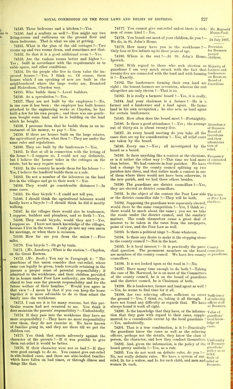 74149. Three bedrooms and a kitchen ?—Yes. n 74150. And a scullery as well ?—You might say two living-rooms and outhouses on the ground floor and three bedrooms. That is what we aim at getting. 74151. What is the plan of the old cottages ?—Two rooms up and two rooms down, and sometimes not that. 74152. So that it is a good additional room ?—Yes. 74153. Are the various rooms better and higher ?— Yes ; built in accordance with the requirements as to cubic space, and other conditions. 74154. Do the people who live in them value the im- proved houses ?—Yes, I think so. Of course, these houses which I am speaking of now are built in the neighbourhood where the large works are, Bramford and Blakenliam, Claydon way. 74155. Who builds them ?—Local builders. 74156. As a speculation ?—Yes. 74157. They are not built by the employers ?—No, in one case it has been ; the employer has built houses attached to the engineering works at Claydon, he has built a few for his own people ; and there was one gentle- man bought some land, and he is building on the land which he bought. 74158. I presume from that he builds them as an in- vestment of his money, to pay ?—Yes. 74159. If there are houses built on the large estates, the agricultural portion, what then ?—They are under the same rules and regulations. 74160. They are built by the landowners ?—Yes, 74161. Is that at all in connection with the letting of the farms ?•—I suppose so, I could not say definitely, but I believe the farmer takes in the cottages on the estate, but he may require more. 74162. In the country he needs them for his labour ?— Yes, I believe the landlord builds them as a rule. 74163. Do not a number of the labourers on the land live in the villages and go to their work ?—Yes. 74164. They would go considerable distances ?—In some cases. 74165. Do they bicycle ?—I could not tell you. 74166. I should think the agricultural labourer would hardly have a bicycle ?—I should think he did it mostly walking. 74167. In the villages there would also be tradesmen, I suppose; builders and plumbers, and so forth ?—Yes. 74168. They would bicycle, would they not ?—Yes, I suppose so. I have not much knowledge of the villages, because I live in the town. I only go into my ovra imion for meetings, or when there is occasion. 74169. How far are you from the union?—Five miles. 74170. You bicycle ?—Or go by train. 74171. {Mr. Lansbury.) What is the station ?—Claydon, on the Great Eastern. 74172. [Mr. Booth.) You say in Paragraph 4: The guardians of this union consider that out-relief, where same can legally be given, tends towards retaining in the parents a proper sense of parental responsibility; if admitted to the workliouse, and their children provided for in homes under Poor Law authority, are thereby in- clined to lose care for present responsibility and for the future welfare of their families. Would you agree in that view ?—I mean by that if you can keep the home together it is more advisable to do so than admit the family into the workhouse. 74173. I can see it is for many reasons, but this par- ticular reason had not occurred to me. You think it does maintain the parents' responsibility ?—Undoubtedly. 74174. If they pass into the workhouse they have no more responsibility ?—They have no more responsibility over them, they do not exercise it. We have known of families going in, and they are there till we put the children out. 74175. You think that reacts adversely against the character of the parents ?—If it was possible to give them out-relief it would be better. 74176. If their character were not so bad ?—If they were good enough to do so. You cannot give out-relief in able-bodied cases, and these are able-bodied families which have fallen on bad times, or through illness and things like that. administra all investigated by the t'O'^ of relief. 74177. You cannot give out-relief unless tliero is sick- Mr. Reginald ness of some kind ?—Yes. Mason Cook. 14:118. You board out most of your children, do you ?— „, T~. We do, in St. John's Home. ^4.juiy iju/. 74179. How many have you in the workhouse 7— Provision Only four or five infants up to three years of age. ^oi' Bosmere T)el\lTJGr 74180. Where is the rest ?—At St. John's Home, children. Ipswich. 74181. With regard to those who seek election as Majority of guardians I am very much struck with the fact that farmers and twenty-five are connected with the land and with farming landowners it ?—Exactly. on Bosmere 74182. The landowners farming their own land are Guardians eight; the tenant farmers are seventeen, whereas the rest altogether are only eleven ?—That is so. 74183. It is really a farmers' board ?—Yes, it is really. 74184. And your chairman is a farmer ?—He is a farmer and a landowner and a land agent. He farms land in his own occupation; he also acts as land agent for certain landowners. 74185. How often does the board meet ?—Fortnightly. 74186. Is there a good attendance ?—Yes ; the average Attendance out of thirty-six is about twenty-five. of Bosmere 74187. At every board meeting do you take all the ^°'^^diaiis cases that are up for consideration ?—Yes, all relief eases tjieij. are taken by the board. 74188. Every one ?—Yes ; board as a board. 74189. Is there anything like a contest at the elections. Frequency or is it rather the other way ?—This time we had more of contested than before. We had contests in four parishes. We have elections, had a change by the county council splitting up two parishes into three, and that rather made a contest in one of them where there would not have been otherwise, in the new parish, and we had three others besides. 74190. The guardians are district councillors ?—Yes, they are elected as district councillors. 74191. Is the object of the contest the Poor Law side The issues or the district councillor side ?—They will be both. at Poor Law 74192. Supposing the guardians were separately elected, ^'^ction?. would there be the same competition ?—Yes, I think so ; there would be much about the same ; you see we take the roads under the district council, and the sanitary matters. The roads themselves cause a great deal of interest to be taken in the rates from the ratepayers, point of view, and the Poor Law as well. 74193. Is there a political tinge ?—None whatever. 74194. Is there any desire to make it the stepping stone to the county council ?—Not in the least. 74195. Is it local interest ?—It is practically the paro- County chial question. The prominent members on the board councillors are members of the county council. We have five coimty as guardians, councillors. 74196. It is not looked upon as the road in ?—No. 74197. Have many time enough to do both ?—Taking the case of Mr. Harwood, he is on most of the Committees of the county council, he is on the board of guardians and the district council, he is Chairman of both. 74198. He is landowner, farmer and land agent as well ? —Yes, he seems to find time for it all. 74199. Are two relieving officers sufficient to cover SufSciencv the ground ?—Yes, I think so, taking it all through. I of relieving have not foimd any difficulty as regards that. We have officer stall always found it work all right. at Bosmere. 74200. Is the knowledge that they have, or the informa- Value of tion that they gain with regard to their cases, supple- guardians' mented to a considerable extent by the local guardians ? local know- —Yes, rmdoubtedly. ledge of 74201. That is a true combination, is it ?—Practically the guardians know the cases as well as the relieving ofiicers, perhaps not the details, they know the class of person, the character, and how they conduct themselves. Uniformity 74202. And, given the information, is the policy of the of Bosmere board pretty imiforin ?—Yes, as a rule. guardians' 74203. You do not work on definite rules, do you ?— ^°ief^ ^° No, not really definite rules. We have a system of out- geale'of relief, 2s. for a widow, and Is. for each child, and men and relief at women 2s. each, Bosmere.