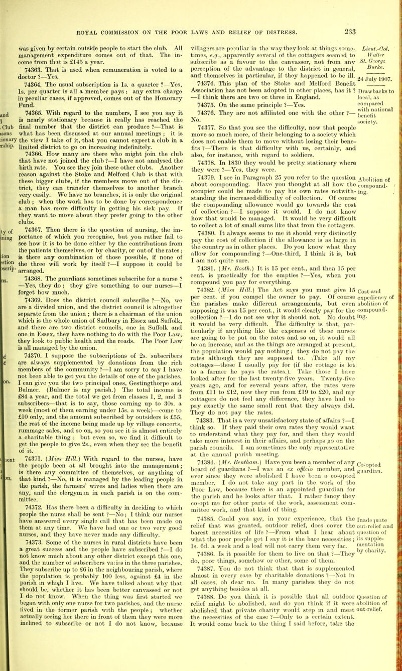 was given by certain outside people to start the club. All management expenditure comes out of that. The in- come from that is £145 a year. 74363. That is used when remuneration is voted to a doctor ?—Yes. 74364. The usual subscription is Is. a quarter ?—Yes, Is. per quarter is all a member pays : any extra charge in peculiar cases, if approved, comes out of the Honorary Fund. 74365. With regard to the numbers, I see you say it is nearly stationary because it really has reached the final number that the district can produce ?—That is what has been discussed at our annual meetings ; it is iionary the view I take of it, that you cannot expect a club in a irship. limited district to go on increasing indefinitely. 74366. How many are there who might join the club that have not joined the club ?—I have not analysed the birth rate. You see they join these other clubs. Another reason against the Stoke and Melford Club is that with these bigger clubs, if the members move out of the dis- trict, they can transfer themselves to another branch very easily. We have no branches, it is only the original club ; when the work has to be done by correspondence a man has more difficulty in getting his sick pay. If they want to move about they prefer going to the other clubs. tv of 74367. Then there is the question of nursing, the im- portance of which you recognise, but you rather fail to see how it is to be done either by the contributions from the patients themselves, or by charity, or out of the rates; is there any combination of those possible, if none of the three will work by itself ?—I suppose it could be '^''P- arranged. 74368. The guardians sometimes subscribe for a nurse ? —Yes, they do ; they give something to our nurses—I forget how much. 74369. Does the district council subscribe ?—No, we are a divided union, and the district council is altogether separate from the union ; there is a chairman of the union which is the whole union of Sudbury in Essex and Suffolk, and there are two district councils, one in Suffolk and one in Essex, they have nothing to do with the Poor Law, they look to public health and the roads. The Poor Law is all managed by the union. 74370. I suppose the subscriptions of 2s. subscribers are always supplemented by donations from the rich members of the community ?—I am sorry to say I have not been able to get you the details of one of the parishes. I can give you the two principal ones, Gestingthorpe and Bulmer. (Bulmer is my parish.) The total income is £84 a year, and the total we get from classes 1, 2, and 3 subscribers—that is to say, those earning up to 30s. a week (most of them earning under 15s. a week)—come to £10 only, and the amount subscribed by outsiders is £55, the rest of the income being made up by village concerts, rummage sales, and so on, so you see it is almost entirely a charitable thing ; but even so, we find it difficult to get the people to give 2s., even when they see the benefit of it. 74371. (Miss Hill.) With regard to the nurses, have the people been at all brought into the management ; is there any committee of themselves, or anything of that kind ?—No, it is managed by the leading people in the parish, the farmers' wives and ladies when there are any, and the clergymxn in each parisli is on the com- mittee. 74372. Has there been a difficulty in deciding to which people the nurse shall be sent ?—No; I think our nurses have answered every single call that has been made on them at any time. We have had one or two very good nurses, and they have never made any difficulty. 74373. Some of the nurses in rural districts have been a great success and the people have subscribed ?—I do not know much about any other district except this one, and the number of subscribers vaiiss in the three parishes. They subscribe up to £6 in the neighbouring parish, where the population is probably 100 less, against £4 in the parish in whi^h I live. We have talked about why that should be, whether it has been better canvassed or not I do not know. Wlien the thing was first started we began with onlj' one nurse for two parishes, and the nurse fived in the former parish with the people ; whether actually seeing her there in front of them they were more inclined to subscribe or not I do not know, because villagers are peculiar in the way they look at things some- tim33, e.g., apparently several of the cottagers S03m3d to subscribe as a favour to the canvasser, not from any perception of the advantage to the district in general, and themselves in particular, if they happened to be ill. 74374. This plan of the Stoke and Melford Benefit Association has not been adopted in other places, has it ? —I think there are two or, three in England. 74375. On the same principle ?—Yes. 74376. They are not affiliated one with the other ?— No. 74377. So that you see the difficulty, now that people move so much more, of their belonging to a society which does not enable them to move without losing their bene- fits ?—There is that difficulty with us, certainly, and also, for instance, with regard to soldiers. 74378. In 1830 they would be pretty stationary where they were ?—Yes, they were. 74379. I see in Paragraph 25 you refer to the question about compounding. Have you thought at all how the occupier could be made to pay his own rates notwith- standing the increased difficulty of collection. Of course the compounding allowance would go towards the cost of collection ?—I suppose it would. I do not know how that would be managed. It would be very difficult to collect a lot of small sums like that from the cottagers. 74380. It always seems to me it should very distinctly pay the cost of collection if the allowance is as large in the country as in other places. Do you know what they allow for compounding ?—One-third, I think it is, but I am not quite sure. 74381. [Mr. Booth.) It is 15 per cent., and then 15 per cent, is practically for the empties ?—Yes, when you compound you pay for everything. 74382. [Miss Hill.) The Act says you must give 15 per cent, if you compel the owner to pay. Of course the parishes make difi^erent arrangements, but even supposing it was 15 per cent., it would clearly pay for the collection ?—I do not see why it should not. No doubt it would be very difficult. The difficulty is that, par- ticularly if anything like the expenses of these nurses are going to be put on the rates and so on, it would all be an increase, and as the things are arranged at present, the population would pay nothing ; they do not pay the rates although they are supposed to. .Take all my cottages—those I usually pay for (if the cottage is lot to a farmer he pays the rates.). Take those I have looked after for the last twenty-five years. Twenty-five years ago, and for several years after, the rates were from £11 to £12, now they run from £19 to £20, and my cottagers do not feel any difference, they have had to pay exactly the same small rent that they always did. They do not pay the rates. 74383. That is a very unsatisfactory state of affairs ?—I think so. If they paid their own rates they would want to understand what they pay for, and then they would take more interest in their affairs, and perhaps go on the parisli councils. I am sometimes the only representative at the annual parish meeting. 74384. [Mr. Bentham.) Have you been a member of any board of guardians ?—I was an ex officio member, and ever since they were abolished I have boen a co-opted member. I do not take any part in the work of the Poor Law, because there is an appointed guardian for the parish and he looks after that. I rather fancy they co-opt me for other parts of the work, assessment com- mittee work, and that kind of thing. 74385. Could you say, in your experience, that the relief that was granted, outdoor relief, does cover the barest necessities of life ?—From what T hear about what the poor people get I say it is the bare necessities ; Is. 6d. a week and a loaf Avill not carry them very far. 74386. Is it possible for them to live on that ?—They do, poor things, somehow or other, some of them. 74387. You do not think that that is supplemented almost in every case by charitable donations ?—Not in all cases, oh dear no. In many parishes they do not get anything besides at all. 74388. Do you think it is possible that all outdoor relief might be abolished, and do you think if it were abolished that private charity would step in and meet the necessities of the case ?—Only to a certain extent. It would come back to the thing I said before, take the Lieut.-Od. Waller St. G-orni Burke. 24 July 1907. Drawbacks to lofial, as compared with national benefit society. Abolition of compound- ing. Cost and expediency of abolition of compound- ing. Co-opted guardian. Inadeq[uate out-relief and question of its supple- mentation by charity. Question of abolition of out-relief.
