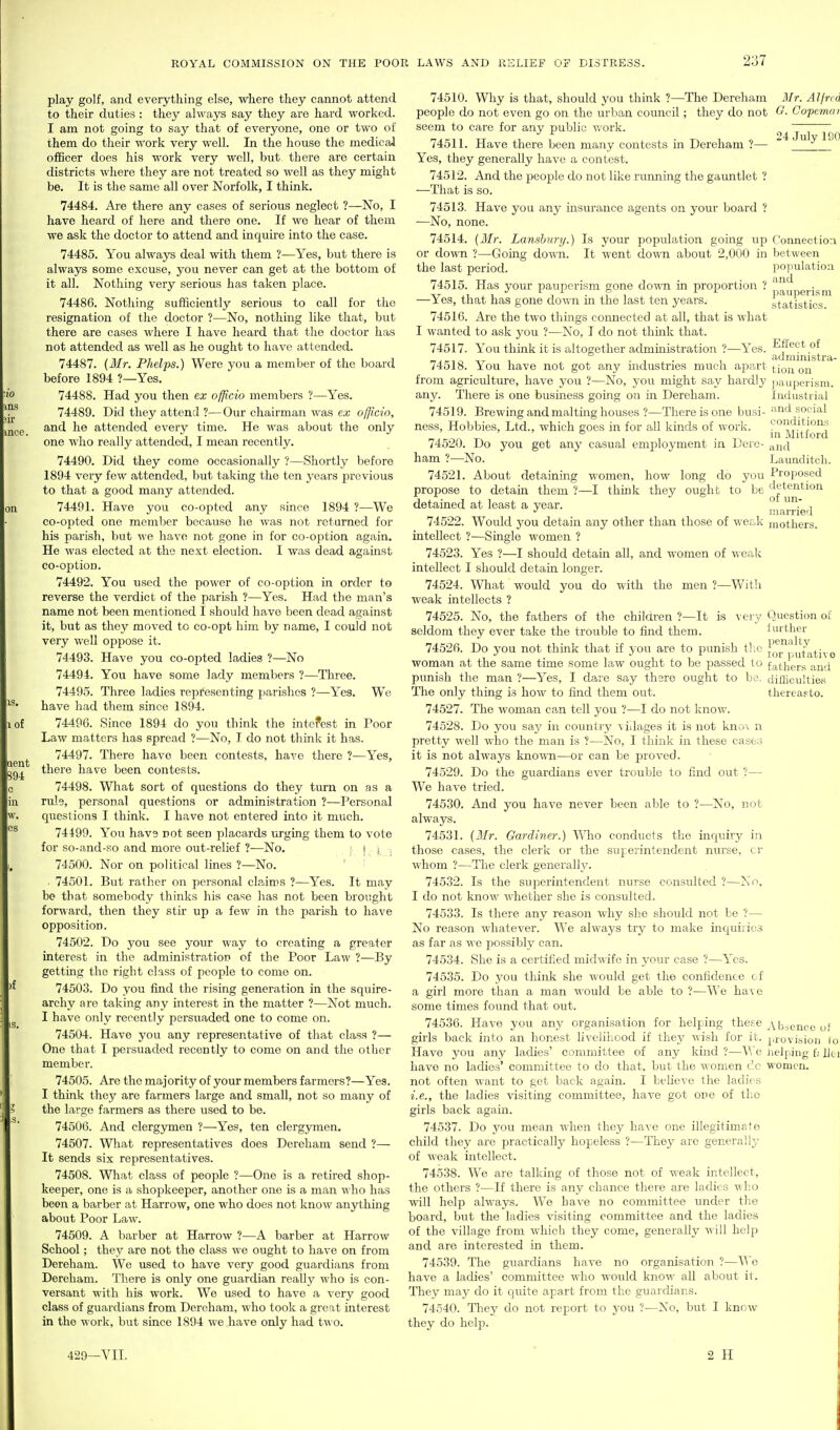 tof play golf, and everything else, where they cannot attend to their duties : they always say they are hard worked. I am not going to say that of everyone, one or two of them do their work very well. In the house the medical officer does his work very well, but there are certain districts where they are not treated so well as they might be. It is the same all over Norfolk, I think. 74484. Are there any cases of serious neglect ?—No, I have heard of here and there one. If we hear of them we ask the doctor to attend and inquire into the case. 74485. You always deal with them ?—Yes, but there is always some excuse, you never can get at the bottom of it all. Nothing very serious has taken place. 74486. Nothing sufficiently serious to call for the resignation of the doctor ?—No, nothing like that, but there are cases where I have heard that the doctor has not attended as well as he ought to have attended. 74487. {Mr. Phelps.) Were you a member of the board before 1894 ?—Yes. 74488. Had you then ex officio members ?—Yes. 74489. Did they attend ?—Our chairman was ex officio, and he attended every time. He was about the only one who really attended, I mean recently. 74490. Did they come occasionally ?—Shortly before 1894 very few attended, but taking the ten years firevious to that a good many attended. 74491. Have you co-opted any since 1894 ?—We co-opted one member because he was not returned for his parish, but we have not gone in for co-option again. He was elected at the next election. I was dead against co-optioD. 74492. You used the power of co-option in order to reverse the verdict of the parish ?—Yes. Had the man's name not been mentioned I should have been dead against it, but as they moved to co-opt him by name, I could not very well oppose it. 74493. Have you co-opted ladies ?—No 74494. You have some lady members ?—Three. 74495. Three ladies representing parishes ?—Yes. We have had them since 1894. 74496. Since 1894 do you think the intefest in Poor Law matters has spread ?—No, I do not think it has. 74497. There have been contests, have there ?—Yes, there have been contests. 74498. Wliat sort of questions do they turn on as a rule, personal questions or administration ?—Personal questions I think. I have not entered into it much. 74499. You have not seen placards urging them to vote for so-and-so and more out-relief ?—No. ! i ; 74500. Nor on political lines ?—No. ■ 74501. But rather on personal claims ?—Yes. It may be that somebody thinks his case has not been brought forward, then they stk up a few in the parish to have opposition. 74502. Do you see your way to creating a greater interest in the administration of the Poor Law ?—By getting the right class of people to come on. 74503. Do you find the rising generation in the squire- archy are taking any interest in the matter ?—Not much. I have only recently persuaded one to come on. 74504. Have you any representative of that class ?— One that I persuaded recently to come on and the other member. 74505. Are the majority of your members farmers?—Yes. I think they are farmers large and small, not so many of the large farmers as there used to be. 74506. And clergymen ?—Yes, ten clergymen. 74507. Wliat representatives does Dereham send ?— It sends six representatives. 74508. What class of people ?—One is a retired shop- keeper, one is a shopkeeper, another one is a man who has been a barber at Harrow, one who does not know anything about Poor Law. 74509. A barber at Harrow ?—A barber at Harrow School; they are not the class we ought to have on from Dereham. We used to have very good guardians from Dereham. There is only one guardian really who is con- versant with his work. We used to have a very good class of guardians from Dereham, who took a great interest in the work, but since 1894 we have only had two. 31 r. Alfred G. Copemai 24 July 190 pauperism statistics. conditions in Mitford and Launditcli. Proposed detention of un- married 74510. Why is that, should you think ?—The Dereham people do not even go on the urban council; they do not seem to care for any public v/ork. 74511. Have there been many contests in Dereham ?— Yes, they generally have a contest. 74512. And the people do not like running the gauntlet ? —That is so. 74513. Have you any insurance agents on your board ? —No, none. 74514. {3Ir. Lanshitry.) Is your population going up Connection or down ?—Going down. It went down about 2,000 in between the last period. population 74515. Has your pauperism gone down in proportion  ^^^^ —Yes, that has gone down in the last ten years. 74516. Are the two things connected at all, that is what I wanted to ask you ?—No, I do not think that. 74517. You think it is altogether administration ?—Yes. Effect of „.^,n , . , . , admmistra- 74518. You have not got any mdustries much apart ^jgj^ from agriculture, have you ?—No, you might say hardly pauperism, any. There is one business going on in Dereham. Industrial 74519. Brewing and malting houses ?—There is one busi- and social ness. Hobbies, Ltd., which goes in for all kinds of work. 74520. Do you get any casual employment in Dere- ham ?—No. 74521. About detaining women, how long do you propose to detain them ?—I think they ought to be detained at least a year. 74522. Would j'ou detain any other than those of wer.k mothers, intellect ?—Single women ? 74523. Yes ?—I should detain all, and women of -KCixXi intellect I should detain longer. 74524. Wliat would you do with the men ?—With weak intellects ? 74525. No, the fathers of the children ?—It is very Question of seldom they ever take the trouble to fuad them. further 74526. Do you not think that if you are to punish the J'oi^pufative woman at the same time some law ought to be passed to fathers'aud punish the man ?—Yes, I dare say there ought to ba. difficulties The only thing is how to find them out. thereasto. 74527. The woman ca,n tell you ?—I do not know. 74528. Do you say in country villages it is not kno\ n pretty well who the man is ?—No, I think in these cases it is not always kno^vn—or can be proved. 74529. Do the guardians ever trouble to find out ?— We have tried. 74530. And you have never been able to ?—No, not always. 74531. (Mr. Gardiner.) Wlio conducts the inquiry in those cases, the clerk or the superintendent nurse, cr whom ?—The clerk generally. 74532. Is the superintendent nurse consulted ?—No, I do not knov/ whether she is consulted. 74533. Is there any reason why she should not be ?— No reason whatever. We always try to make inquijics as far as we possibly can. 74534. She is a certified midwife in your case ?—Yes. 74535. Do you think she would get the confidence of a girl more than a man would be able to ?—We have some times found that out. 74536. Have you any organisation for helping these Absence of girls back into an honest livelihood if they wish for it. provision lo Have you any ladies' committee of any kind ?—We Jielping f; hei have no ladies' committee to do that, but the women do women. not often want to get back again. I beUeve the ladies i.e., the ladies visitmg committee, have got one of the girls back again. 74537. Do you mean when they have one illegitimate child they are practically hopeless ?—They are generally of weak intellect. 74538. We are talking of those not of weak intellect, the others ?—If there is any chance there are ladies who will help always. We have no committee under the board, but the ladies visiting committee and the ladies of the village from which they come, generally will help and are interested in them. 74539. The guardians have no organisation ?—V^'c have a ladies' committee who would know all about it. They may do it quite apart from the guardians. 74540. They do not report to you ?—No, but I know they do help. 429-VII. 2 H