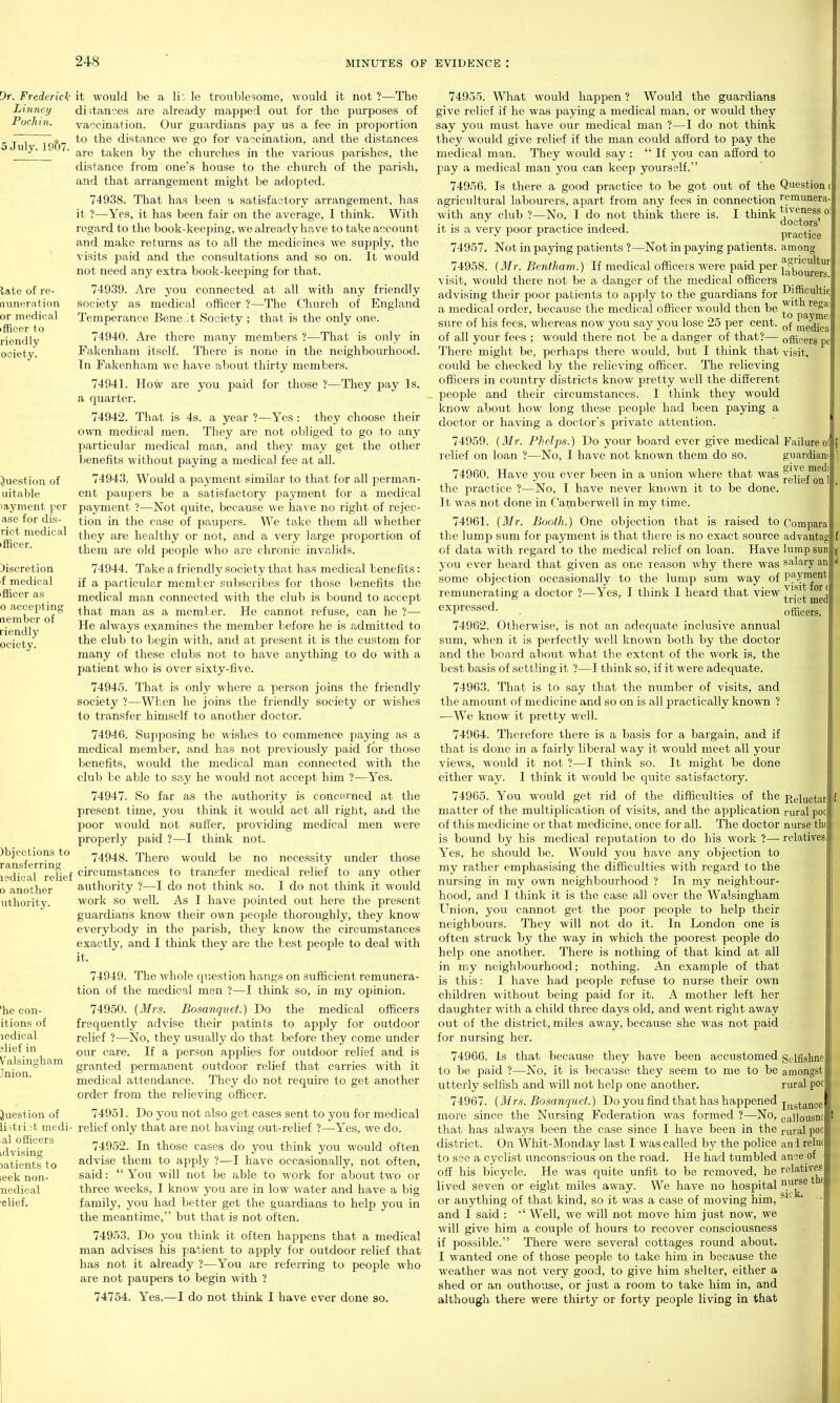 Dr. Frederick Linney Pochin. 5 July, 1957. late of re- nuneration or medical iffioer to riendly ociety. it would be a lit le troublesome, would it not ?—The dijtances are already mapped out for the purposes of vaccination. Our guardians pay us a fee in proportion to the distance we go for vaccination, and the distances are taken by the churches in the various parishes, the distance from one's house to the church of the parish, and that arrangement might be adopted. 74938. That has been a satisfactory arrangement, has it ?—Yes, it has been fair on the average, I think. With regard to the book-keeping, we already have to take account and make returns as to all the medicines we supply, the visits j)aid and the consultations and so on. It would not need any extra book-keeping for that. 74939. Are you connected at all with any friendly society as medical officer ?—The Church of England Temperance Bene t Society ; that is the only one. 74940. Are there many members ?—That is only in Fakonhara itself. There is none in the neighbourhood. In Fakenham we have about thirty members. 74941. How are you paid for those ?—They pay Is. a quarter. 74942. That is 4s. a year ?—Yes : they choose their own medical men. They are not obliged to go to any particular medical man, and they may get the other benefits without paying a medical fee at all. 74943. Would a payment similar to that for all perman- ent paupers be a satisfactory payment for a medical payment ?—Not quite, because we have no right of rejec- tion in the case of paupers. We take them all whether they are healthy or not, and a very large proportion of them are old people who are chronic invalids. 74944. Take a friendly society that has medical benefits: if a particular member subscribes for those benefits the medical man connected with the club is bound to accept that man as a member. He cannot refuse, can he ?— He always examines the member before he is admitted to the club to begin with, and at present it is the custom for many of these clubs not to have anything to do with a patient who is over sixty-five. 74945. That is only where a person joins the friendly society ?—When he joins the friendly society or wishes to transfer himself to another doctor. 74946. Supposing he wishes to commence paying as a medical member, and has not previously paid for those benefits, would the medical man connected with the club be able to say he would not accept him ?—Yes. 74947. So far as the authority is concerned at the present time, you think it wovdd act all right, and the poor would not suffer, providing medical men were properly paid ?—I think not. 74948. There would be no necessity under those I'^dio il refief circumstances to transfer medical relief to any other 0 another authority ?—I do not think so. I do not think it would work so well. As I have pointed out here the present guardians know their own people thoroughly, they know everybody in the parish, they know the circumstances exactly, and I think they are the best people to deal with it. 74949. The whole c[i-.estion hangs on sufficient remunera- tion of the medical men ?—I think so, in my opinion. 74950. (Mrs. Bosanquet.) Do the medical officers frequently advise their patints to apply for outdoor relief ?—No, they usually do that before they come under our care. If a person applies for outdoor relief and is granted permanent outdoor relief that carries with it medical attendance. They do not require to get another order from the relieving officer. Question of uitable layment per ase for dis- rict medical ifBcer. Discretion f medical iflicer as o accepting nember of riendly ociety. )bjections to ransferrins uthority. 'he con- itions of ledioal jlief in Valsingham Jnion. Question of listri /t medi- al officers idvising )atients to leek non- nedical elief. 74951. Do you not also get cases sent to you for medical relief only that are not having out-relief ?—Yes, we do. 74952. In those cases do you think you would often advise them to apply ?—I have occasionally, not often, said: You will not be able to work for about two or three weeks, I know you are in low water and have a big family, you had better get the guardians to help you in the meantime, but that is not often. 74953. Do you think it often happens that a medical man advises his patient to apply for outdoor relief that has not it already ?—You are referring to people who are not paupers to begin with ? 74754. Yes.—I do not think I have ever done so. 74955. What would happen ? Would the guardians give relief if he was paying a medical man, or would they say you must have our medical man ?—I do not think they would give relief if the man could afl^ord to pay the medical man. They would say :  If you can afford to pay a medical man j^ou can keep yourself. 74956. Is there a good practice to be got out of the Question agricultural labourers, apart from any fees in connection remunera with any club ?—No. I do not think there is. I think ^iveness o doctors it is a very poor practice indeed. practice 74957. Not in paying patients ?—Not in paying patients, among 74958. {Mr. Bentliam.) If medical officers were paid per f^^oureK' visit, would there not be a danger of the medical officers advising their poor patients to apply to the guardians for a medical order, because the medical officer would then be sure of his fees, whereas now you say you lose 25 per cent, medica of all yovjr fees ; would there not be a danger of that?— oflic-ers There might be, perhaps there would, but I think that visit, could be checked by the relieving officer. The relieving officers in country districts know pretty well the different people and their circumstances. I think they would know about how long these people had been paying a doctor or having a doctor's private attention. 74959. (Mr. Phelps.) Do your board ever give medical Failure relief on loan ?—No, I have not knoAvn them do so. guardians 74960. Have you ever been in a union where that was jgjjg™^''' the practice ?—No, I have never kno^m it to be done. It was not done in Camberwell in my time. 74961. (Mr. Booth.) One objection that is raised to Corapara the lump sum for payment is that there is no exact source advanta^ of data with regard to the medical relief on loan. Have lump sun you ever heard that given as one reason why there was salary an some objection occasionally to the lump sum way of P^ynient remunerating a doctor ?—Yes, I think I heard that view 71^'^ , ^ tnct med expressed. 74962. Otherwise, is not an adequate inclusive annual sum, when it is perfectly well known both by the doctor and the board about what the extent of the work is, the best basis of settling it ?—I think so, if it were adequate. 74963. That is to say that the number of visits, and the amovuit of medicine and so on is all practically known ? •—We know it pretty well. 74964. Therefore there is a basis for a bargain, and if that is done in a fairly liberal way it would meet all your views, would it not ?—I think so. It might be done either way. I think it would be quite satisfactory. 74965. You would get rid of the difficulties of the Rgiucta matter of the multiplication of visits, and the application rural poc of this medicine or that medicine, once for all. The doctor nurse tlif is bound by his medical reputation to do his work ?— relatives Yes, he should be. Would you have any objection to ray rather emphasising the difficulties with regard to the nursing in ray own neighbourhood ? In my neighbour- hood, and I think it is the case all over the Walsingham Union, you cannot get the poor people to help their neighbours. They will not do it. In London one is often struck by the way in which the poorest people do help one another. There is nothing of that kind at all in my neighbourhood; nothing. An example of that is this: 1 have had people refuse to nurse their own children without being paid for it. A mother left her daughter with a child three days old, and went right away out of the district, miles away, because she was not paid for nursing her. 74966. is that because they have been accustomed Selfishne to be paid ?—No, it is because they seem to me to be amongst utterly selfish and will not help one another. rural poc 74967. (Mrs. Bosanquet.) Do you find that has happened j^^g^^^jg more since the Nursing Federation was formed ?—No, callousnE that has always been the case since I have been in the i-uta,! poc district. On Whit-Monday last I was called bj'- the police and relut to see a cyclist unconscious on the road. He had tumbled ance of off his bicycle. He was quite unfit to be removed, he relatives lived seven or eight miles away. We have no hospital nu^^^ or anything of that kind, so it was a case of moving him, and I said :  Well, we will not move him just now, we will give him a couple of hours to recover consciousness if possible. There were several cottages round about. I wanted one of those people to take him in because the weather was not very good, to give him shelter, either a shed or an outhouse, or just a room to take him in, and although there were thirty or forty people living in that (